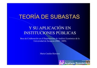 TEORÍA DE SUBASTAS
      Y SU APLICACIÓN EN
    INSTITUCIONES PÚBLICAS
Beca de Colaboración en el Departamento de Análisis Económico de la
              Universidad de Zaragoza (2008 / 2009)




                      María Catalán Herreros
 