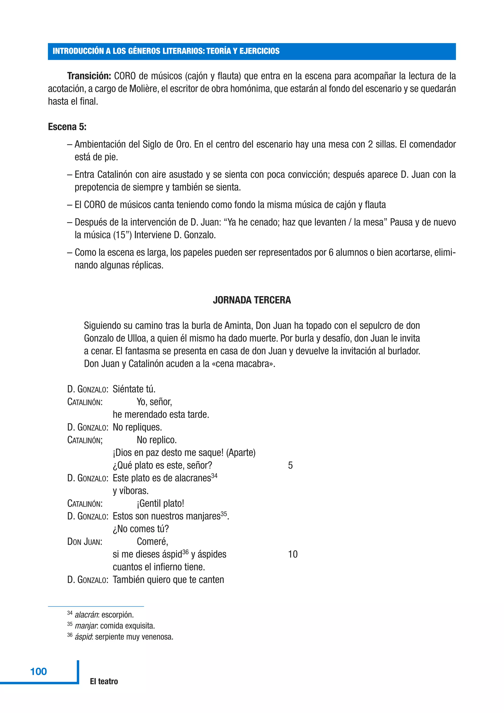 Transición: CORO de músicos (cajón y flauta) que entra en la escena para acompañar la lectura de la
acotación, a cargo de Molière, el escritor de obra homónima, que estarán al fondo del escenario y se quedarán
hasta el final.
Escena 5:
– Ambientación del Siglo de Oro. En el centro del escenario hay una mesa con 2 sillas. El comendador
está de pie.
– Entra Catalinón con aire asustado y se sienta con poca convicción; después aparece D. Juan con la
prepotencia de siempre y también se sienta.
– El CORO de músicos canta teniendo como fondo la misma música de cajón y flauta
– Después de la intervención de D. Juan: “Ya he cenado; haz que levanten / la mesa” Pausa y de nuevo
la música (15”) Interviene D. Gonzalo.
– Como la escena es larga, los papeles pueden ser representados por 6 alumnos o bien acortarse, elimi-
nando algunas réplicas.
JORNADA TERCERA
Siguiendo su camino tras la burla de Aminta, Don Juan ha topado con el sepulcro de don
Gonzalo de Ulloa, a quien él mismo ha dado muerte. Por burla y desafío, don Juan le invita
a cenar. El fantasma se presenta en casa de don Juan y devuelve la invitación al burlador.
Don Juan y Catalinón acuden a la «cena macabra».
D. GONZALO: Siéntate tú.
CATALINÓN: Yo, señor,
he merendado esta tarde.
D. GONZALO: No repliques.
CATALINÓN; No replico.
¡Dios en paz desto me saque! (Aparte)
¿Qué plato es este, señor? 5
D. GONZALO: Este plato es de alacranes34
y víboras.
CATALINÓN: ¡Gentil plato!
D. GONZALO: Estos son nuestros manjares35
.
¿No comes tú?
DON JUAN: Comeré,
si me dieses áspid36
y áspides 10
cuantos el infierno tiene.
D. GONZALO: También quiero que te canten
INTRODUCCIÓN A LOS GÉNEROS LITERARIOS: TEORÍA Y EJERCICIOS
100
El teatro
34 alacrán: escorpión.
35 manjar: comida exquisita.
36 áspid: serpiente muy venenosa.
 