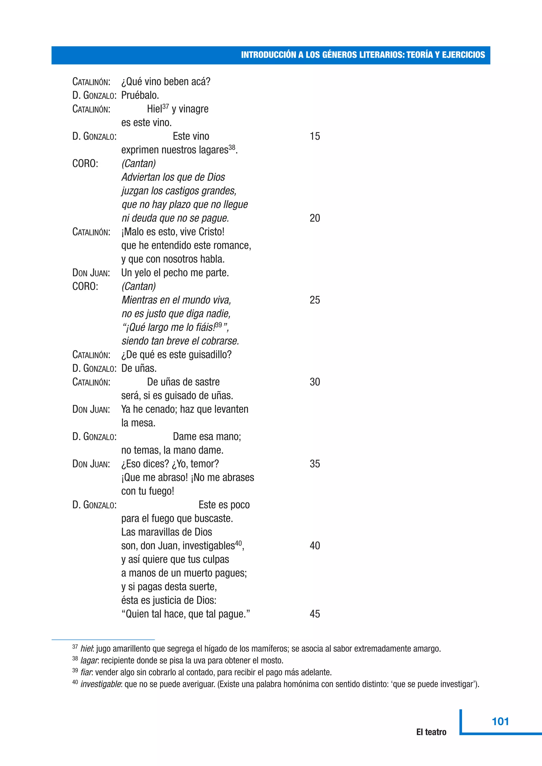 CATALINÓN: ¿Qué vino beben acá?
D. GONZALO: Pruébalo.
CATALINÓN: Hiel37
y vinagre
es este vino.
D. GONZALO: Este vino 15
exprimen nuestros lagares38
.
CORO: (Cantan)
Adviertan los que de Dios
juzgan los castigos grandes,
que no hay plazo que no llegue
ni deuda que no se pague. 20
CATALINÓN: ¡Malo es esto, vive Cristo!
que he entendido este romance,
y que con nosotros habla.
DON JUAN: Un yelo el pecho me parte.
CORO: (Cantan)
Mientras en el mundo viva, 25
no es justo que diga nadie,
“¡Qué largo me lo fiáis!39
”,
siendo tan breve el cobrarse.
CATALINÓN: ¿De qué es este guisadillo?
D. GONZALO: De uñas.
CATALINÓN: De uñas de sastre 30
será, si es guisado de uñas.
DON JUAN: Ya he cenado; haz que levanten
la mesa.
D. GONZALO: Dame esa mano;
no temas, la mano dame.
DON JUAN: ¿Eso dices? ¿Yo, temor? 35
¡Que me abraso! ¡No me abrases
con tu fuego!
D. GONZALO: Este es poco
para el fuego que buscaste.
Las maravillas de Dios
son, don Juan, investigables40
, 40
y así quiere que tus culpas
a manos de un muerto pagues;
y si pagas desta suerte,
ésta es justicia de Dios:
“Quien tal hace, que tal pague.” 45
INTRODUCCIÓN A LOS GÉNEROS LITERARIOS: TEORÍA Y EJERCICIOS
101
El teatro
37 hiel: jugo amarillento que segrega el hígado de los mamíferos; se asocia al sabor extremadamente amargo.
38 lagar: recipiente donde se pisa la uva para obtener el mosto.
39 fiar: vender algo sin cobrarlo al contado, para recibir el pago más adelante.
40 investigable: que no se puede averiguar. (Existe una palabra homónima con sentido distinto: ‘que se puede investigar’).
 