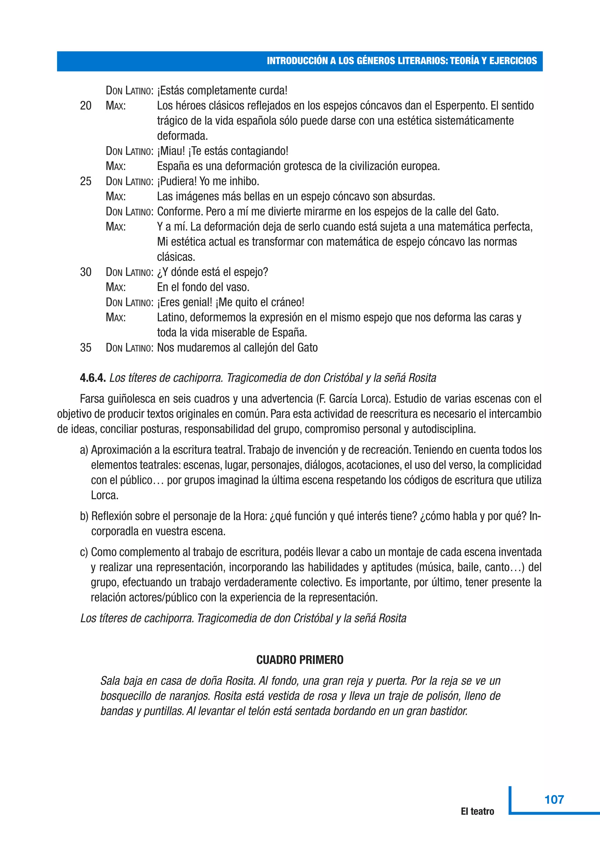 DON LATINO: ¡Estás completamente curda!
20 MAX: Los héroes clásicos reflejados en los espejos cóncavos dan el Esperpento. El sentido
trágico de la vida española sólo puede darse con una estética sistemáticamente
deformada.
DON LATINO: ¡Miau! ¡Te estás contagiando!
MAX: España es una deformación grotesca de la civilización europea.
25 DON LATINO: ¡Pudiera! Yo me inhibo.
MAX: Las imágenes más bellas en un espejo cóncavo son absurdas.
DON LATINO: Conforme. Pero a mí me divierte mirarme en los espejos de la calle del Gato.
MAX: Y a mí. La deformación deja de serlo cuando está sujeta a una matemática perfecta,
Mi estética actual es transformar con matemática de espejo cóncavo las normas
clásicas.
30 DON LATINO: ¿Y dónde está el espejo?
MAX: En el fondo del vaso.
DON LATINO: ¡Eres genial! ¡Me quito el cráneo!
MAX: Latino, deformemos la expresión en el mismo espejo que nos deforma las caras y
toda la vida miserable de España.
35 DON LATINO: Nos mudaremos al callejón del Gato
4.6.4. Los títeres de cachiporra. Tragicomedia de don Cristóbal y la señá Rosita
Farsa guiñolesca en seis cuadros y una advertencia (F. García Lorca). Estudio de varias escenas con el
objetivo de producir textos originales en común. Para esta actividad de reescritura es necesario el intercambio
de ideas, conciliar posturas, responsabilidad del grupo, compromiso personal y autodisciplina.
a) Aproximación a la escritura teatral.Trabajo de invención y de recreación.Teniendo en cuenta todos los
elementos teatrales: escenas, lugar, personajes, diálogos, acotaciones, el uso del verso, la complicidad
con el público… por grupos imaginad la última escena respetando los códigos de escritura que utiliza
Lorca.
b) Reflexión sobre el personaje de la Hora: ¿qué función y qué interés tiene? ¿cómo habla y por qué? In-
corporadla en vuestra escena.
c) Como complemento al trabajo de escritura, podéis llevar a cabo un montaje de cada escena inventada
y realizar una representación, incorporando las habilidades y aptitudes (música, baile, canto…) del
grupo, efectuando un trabajo verdaderamente colectivo. Es importante, por último, tener presente la
relación actores/público con la experiencia de la representación.
Los títeres de cachiporra. Tragicomedia de don Cristóbal y la señá Rosita
CUADRO PRIMERO
Sala baja en casa de doña Rosita. Al fondo, una gran reja y puerta. Por la reja se ve un
bosquecillo de naranjos. Rosita está vestida de rosa y lleva un traje de polisón, lleno de
bandas y puntillas. Al levantar el telón está sentada bordando en un gran bastidor.
INTRODUCCIÓN A LOS GÉNEROS LITERARIOS: TEORÍA Y EJERCICIOS
107
El teatro
 