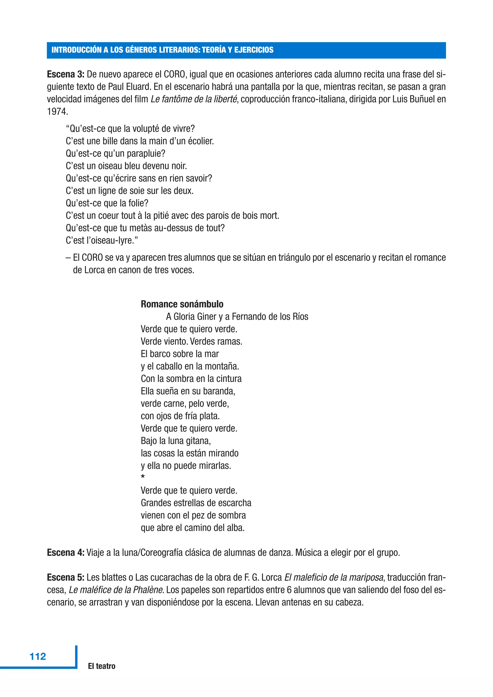 Escena 3: De nuevo aparece el CORO, igual que en ocasiones anteriores cada alumno recita una frase del si-
guiente texto de Paul Eluard. En el escenario habrá una pantalla por la que, mientras recitan, se pasan a gran
velocidad imágenes del film Le fantôme de la liberté, coproducción franco-italiana, dirigida por Luis Buñuel en
1974.
“Qu’est-ce que la volupté de vivre?
C’est une bille dans la main d’un écolier.
Qu’est-ce qu’un parapluie?
C’est un oiseau bleu devenu noir.
Qu’est-ce qu’écrire sans en rien savoir?
C’est un ligne de soie sur les deux.
Qu’est-ce que la folie?
C’est un coeur tout à la pitié avec des parois de bois mort.
Qu’est-ce que tu metàs au-dessus de tout?
C’est l’oiseau-lyre.”
– El CORO se va y aparecen tres alumnos que se sitúan en triángulo por el escenario y recitan el romance
de Lorca en canon de tres voces.
Romance sonámbulo
A Gloria Giner y a Fernando de los Ríos
Verde que te quiero verde.
Verde viento. Verdes ramas.
El barco sobre la mar
y el caballo en la montaña.
Con la sombra en la cintura
Ella sueña en su baranda,
verde carne, pelo verde,
con ojos de fría plata.
Verde que te quiero verde.
Bajo la luna gitana,
las cosas la están mirando
y ella no puede mirarlas.
*
Verde que te quiero verde.
Grandes estrellas de escarcha
vienen con el pez de sombra
que abre el camino del alba.
Escena 4: Viaje a la luna/Coreografía clásica de alumnas de danza. Música a elegir por el grupo.
Escena 5: Les blattes o Las cucarachas de la obra de F. G. Lorca El maleficio de la mariposa, traducción fran-
cesa, Le maléfice de la Phalène. Los papeles son repartidos entre 6 alumnos que van saliendo del foso del es-
cenario, se arrastran y van disponiéndose por la escena. Llevan antenas en su cabeza.
INTRODUCCIÓN A LOS GÉNEROS LITERARIOS: TEORÍA Y EJERCICIOS
112
El teatro
 