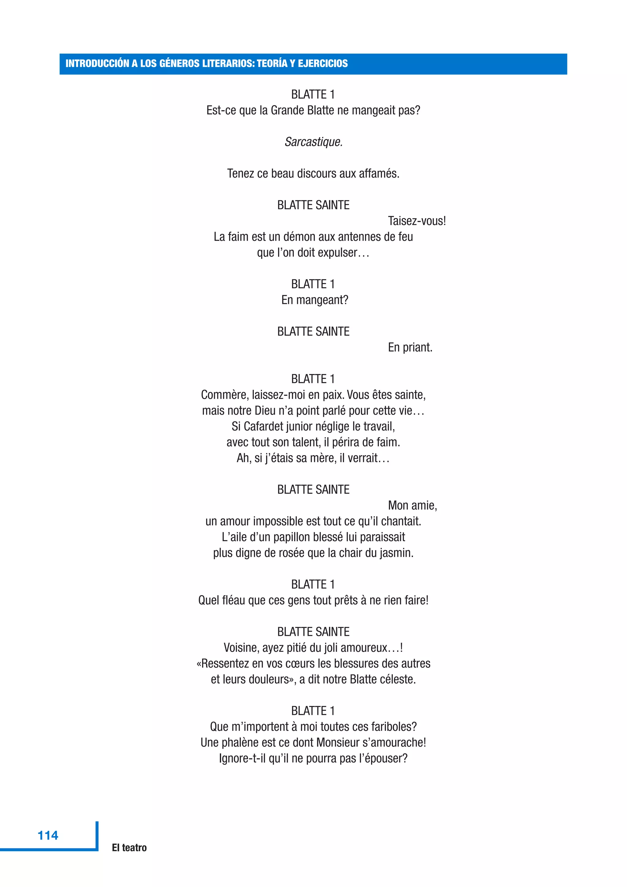 BLATTE 1
Est-ce que la Grande Blatte ne mangeait pas?
Sarcastique.
Tenez ce beau discours aux affamés.
BLATTE SAINTE
Taisez-vous!
La faim est un démon aux antennes de feu
que l’on doit expulser…
BLATTE 1
En mangeant?
BLATTE SAINTE
En priant.
BLATTE 1
Commère, laissez-moi en paix. Vous êtes sainte,
mais notre Dieu n’a point parlé pour cette vie…
Si Cafardet junior néglige le travail,
avec tout son talent, il périra de faim.
Ah, si j’étais sa mère, il verrait…
BLATTE SAINTE
Mon amie,
un amour impossible est tout ce qu’il chantait.
L’aile d’un papillon blessé lui paraissait
plus digne de rosée que la chair du jasmin.
BLATTE 1
Quel fléau que ces gens tout prêts à ne rien faire!
BLATTE SAINTE
Voisine, ayez pitié du joli amoureux…!
«Ressentez en vos cœurs les blessures des autres
et leurs douleurs», a dit notre Blatte céleste.
BLATTE 1
Que m’importent à moi toutes ces fariboles?
Une phalène est ce dont Monsieur s’amourache!
Ignore-t-il qu’il ne pourra pas l’épouser?
INTRODUCCIÓN A LOS GÉNEROS LITERARIOS: TEORÍA Y EJERCICIOS
114
El teatro
 