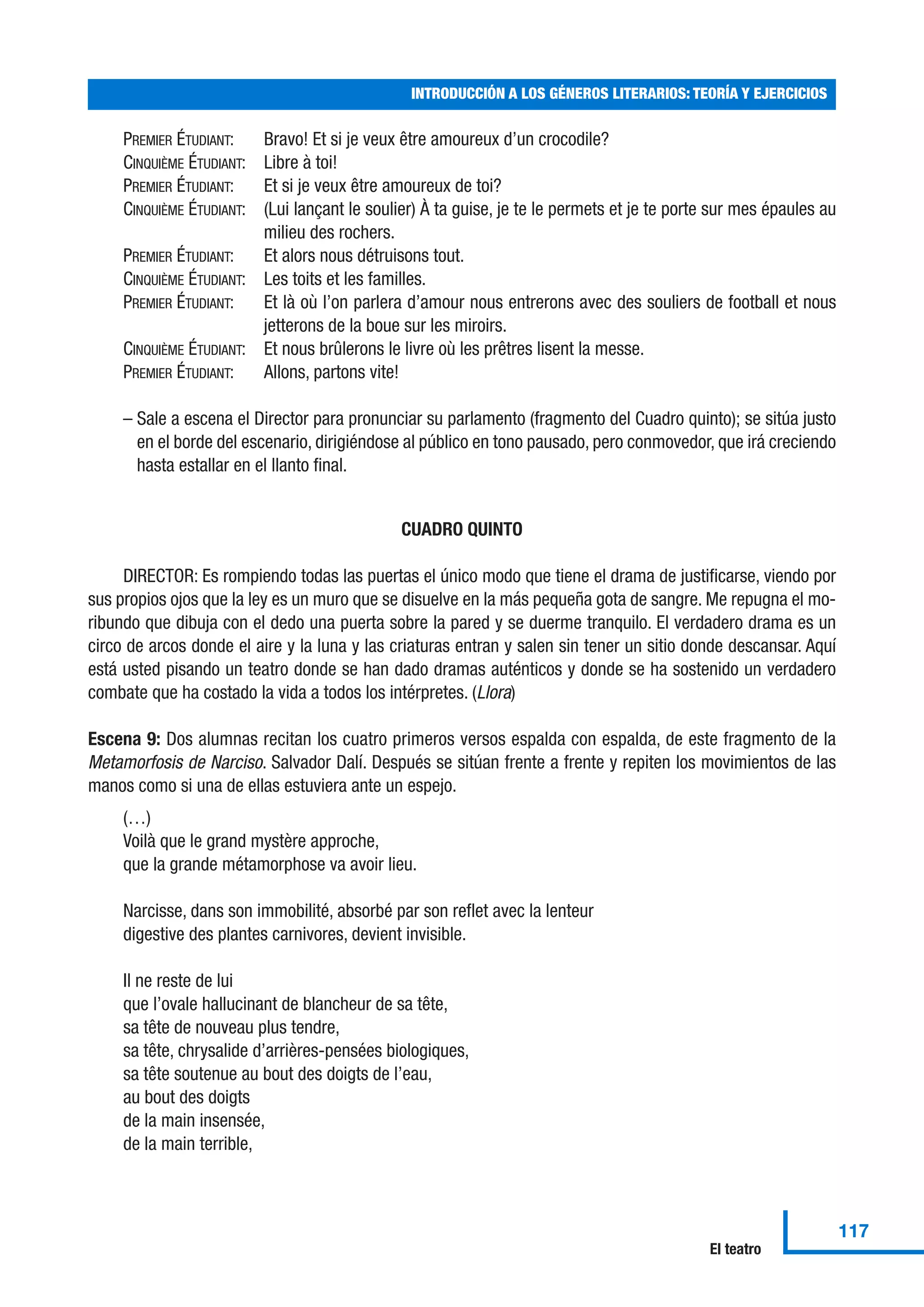 PREMIER ÉTUDIANT: Bravo! Et si je veux être amoureux d’un crocodile?
CINQUIÈME ÉTUDIANT: Libre à toi!
PREMIER ÉTUDIANT: Et si je veux être amoureux de toi?
CINQUIÈME ÉTUDIANT: (Lui lançant le soulier) À ta guise, je te le permets et je te porte sur mes épaules au
milieu des rochers.
PREMIER ÉTUDIANT: Et alors nous détruisons tout.
CINQUIÈME ÉTUDIANT: Les toits et les familles.
PREMIER ÉTUDIANT: Et là où l’on parlera d’amour nous entrerons avec des souliers de football et nous
jetterons de la boue sur les miroirs.
CINQUIÈME ÉTUDIANT: Et nous brûlerons le livre où les prêtres lisent la messe.
PREMIER ÉTUDIANT: Allons, partons vite!
– Sale a escena el Director para pronunciar su parlamento (fragmento del Cuadro quinto); se sitúa justo
en el borde del escenario, dirigiéndose al público en tono pausado, pero conmovedor, que irá creciendo
hasta estallar en el llanto final.
CUADRO QUINTO
DIRECTOR: Es rompiendo todas las puertas el único modo que tiene el drama de justificarse, viendo por
sus propios ojos que la ley es un muro que se disuelve en la más pequeña gota de sangre. Me repugna el mo-
ribundo que dibuja con el dedo una puerta sobre la pared y se duerme tranquilo. El verdadero drama es un
circo de arcos donde el aire y la luna y las criaturas entran y salen sin tener un sitio donde descansar. Aquí
está usted pisando un teatro donde se han dado dramas auténticos y donde se ha sostenido un verdadero
combate que ha costado la vida a todos los intérpretes. (Llora)
Escena 9: Dos alumnas recitan los cuatro primeros versos espalda con espalda, de este fragmento de la
Metamorfosis de Narciso. Salvador Dalí. Después se sitúan frente a frente y repiten los movimientos de las
manos como si una de ellas estuviera ante un espejo.
(…)
Voilà que le grand mystère approche,
que la grande métamorphose va avoir lieu.
Narcisse, dans son immobilité, absorbé par son reflet avec la lenteur
digestive des plantes carnivores, devient invisible.
Il ne reste de lui
que l’ovale hallucinant de blancheur de sa tête,
sa tête de nouveau plus tendre,
sa tête, chrysalide d’arrières-pensées biologiques,
sa tête soutenue au bout des doigts de l’eau,
au bout des doigts
de la main insensée,
de la main terrible,
INTRODUCCIÓN A LOS GÉNEROS LITERARIOS: TEORÍA Y EJERCICIOS
117
El teatro
 