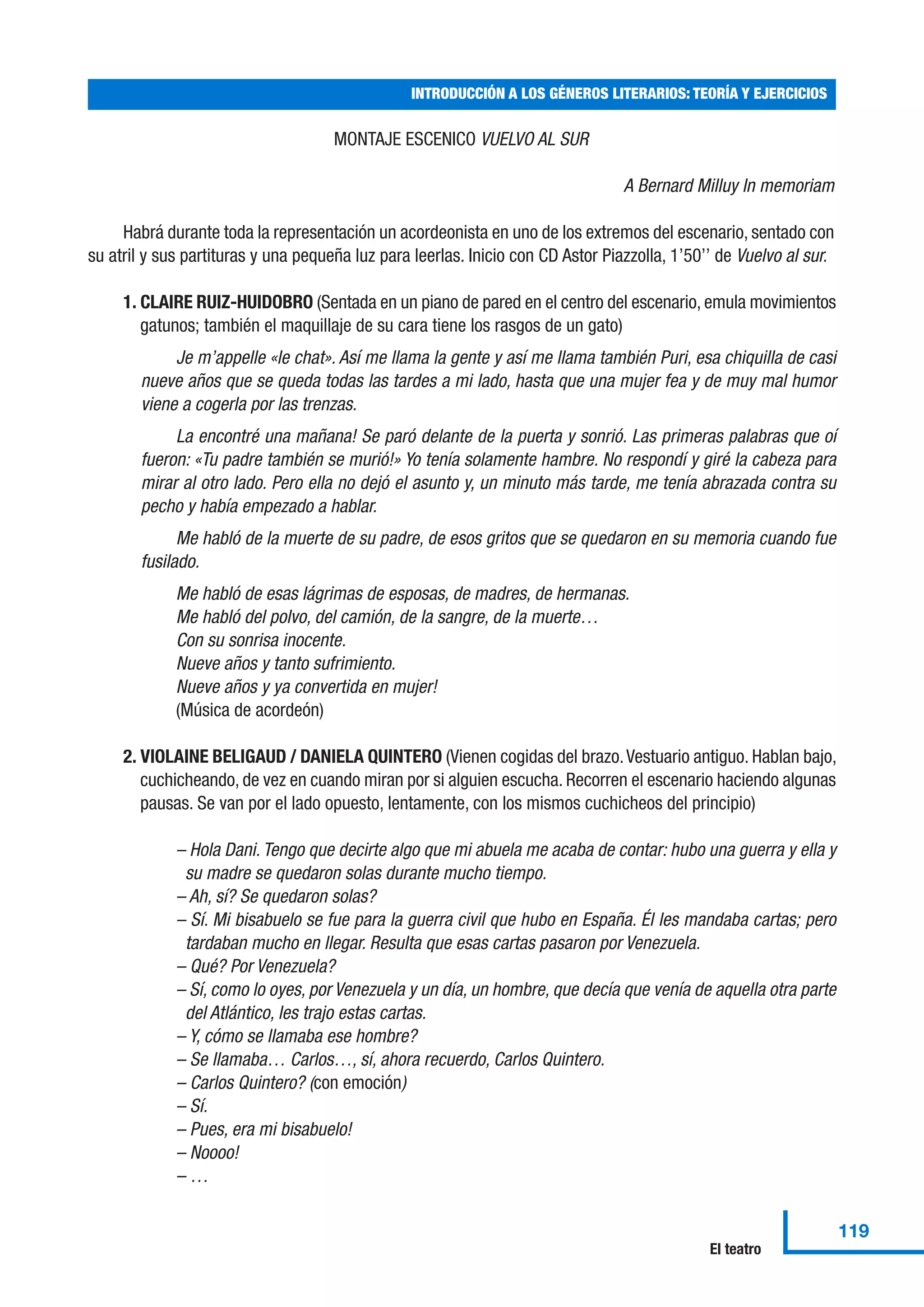MONTAJE ESCENICO VUELVO AL SUR
A Bernard Milluy In memoriam
Habrá durante toda la representación un acordeonista en uno de los extremos del escenario, sentado con
su atril y sus partituras y una pequeña luz para leerlas. Inicio con CD Astor Piazzolla, 1’50’’ de Vuelvo al sur.
1. CLAIRE RUIZ-HUIDOBRO (Sentada en un piano de pared en el centro del escenario, emula movimientos
gatunos; también el maquillaje de su cara tiene los rasgos de un gato)
Je m’appelle «le chat». Así me llama la gente y así me llama también Puri, esa chiquilla de casi
nueve años que se queda todas las tardes a mi lado, hasta que una mujer fea y de muy mal humor
viene a cogerla por las trenzas.
La encontré una mañana! Se paró delante de la puerta y sonrió. Las primeras palabras que oí
fueron: «Tu padre también se murió!» Yo tenía solamente hambre. No respondí y giré la cabeza para
mirar al otro lado. Pero ella no dejó el asunto y, un minuto más tarde, me tenía abrazada contra su
pecho y había empezado a hablar.
Me habló de la muerte de su padre, de esos gritos que se quedaron en su memoria cuando fue
fusilado.
Me habló de esas lágrimas de esposas, de madres, de hermanas.
Me habló del polvo, del camión, de la sangre, de la muerte…
Con su sonrisa inocente.
Nueve años y tanto sufrimiento.
Nueve años y ya convertida en mujer!
(Música de acordeón)
2. VIOLAINE BELIGAUD / DANIELA QUINTERO (Vienen cogidas del brazo.Vestuario antiguo. Hablan bajo,
cuchicheando, de vez en cuando miran por si alguien escucha. Recorren el escenario haciendo algunas
pausas. Se van por el lado opuesto, lentamente, con los mismos cuchicheos del principio)
– Hola Dani. Tengo que decirte algo que mi abuela me acaba de contar: hubo una guerra y ella y
su madre se quedaron solas durante mucho tiempo.
– Ah, sí? Se quedaron solas?
– Sí. Mi bisabuelo se fue para la guerra civil que hubo en España. Él les mandaba cartas; pero
tardaban mucho en llegar. Resulta que esas cartas pasaron por Venezuela.
– Qué? Por Venezuela?
– Sí, como lo oyes, por Venezuela y un día, un hombre, que decía que venía de aquella otra parte
del Atlántico, les trajo estas cartas.
– Y, cómo se llamaba ese hombre?
– Se llamaba… Carlos…, sí, ahora recuerdo, Carlos Quintero.
– Carlos Quintero? (con emoción)
– Sí.
– Pues, era mi bisabuelo!
– Noooo!
– …
INTRODUCCIÓN A LOS GÉNEROS LITERARIOS: TEORÍA Y EJERCICIOS
119
El teatro
 