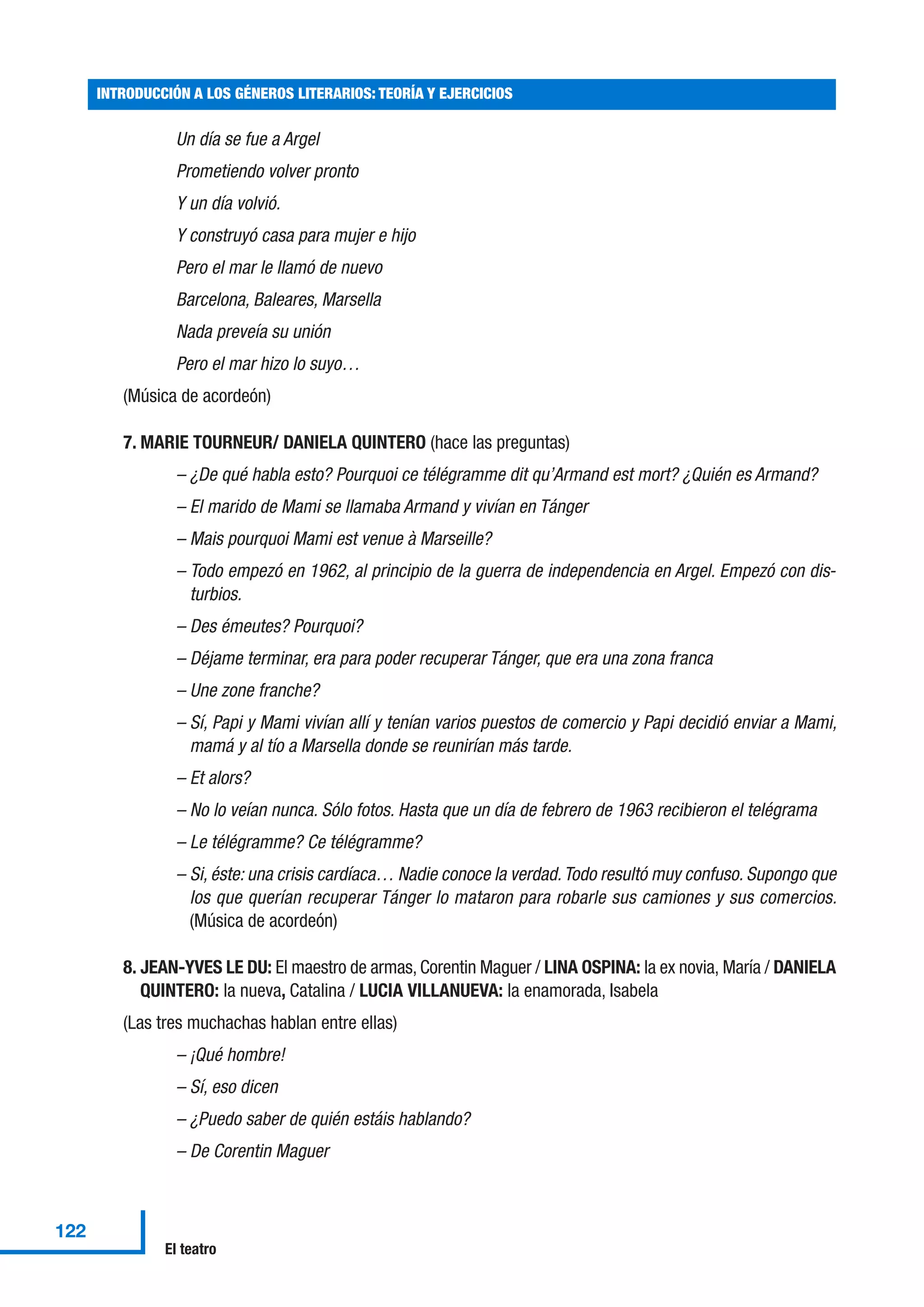 Un día se fue a Argel
Prometiendo volver pronto
Y un día volvió.
Y construyó casa para mujer e hijo
Pero el mar le llamó de nuevo
Barcelona, Baleares, Marsella
Nada preveía su unión
Pero el mar hizo lo suyo…
(Música de acordeón)
7. MARIE TOURNEUR/ DANIELA QUINTERO (hace las preguntas)
– ¿De qué habla esto? Pourquoi ce télégramme dit qu’Armand est mort? ¿Quién es Armand?
– El marido de Mami se llamaba Armand y vivían en Tánger
– Mais pourquoi Mami est venue à Marseille?
– Todo empezó en 1962, al principio de la guerra de independencia en Argel. Empezó con dis-
turbios.
– Des émeutes? Pourquoi?
– Déjame terminar, era para poder recuperar Tánger, que era una zona franca
– Une zone franche?
– Sí, Papi y Mami vivían allí y tenían varios puestos de comercio y Papi decidió enviar a Mami,
mamá y al tío a Marsella donde se reunirían más tarde.
– Et alors?
– No lo veían nunca. Sólo fotos. Hasta que un día de febrero de 1963 recibieron el telégrama
– Le télégramme? Ce télégramme?
– Si, éste: una crisis cardíaca… Nadie conoce la verdad.Todo resultó muy confuso. Supongo que
los que querían recuperar Tánger lo mataron para robarle sus camiones y sus comercios.
(Música de acordeón)
8. JEAN-YVES LE DU: El maestro de armas, Corentin Maguer / LINA OSPINA: la ex novia, María / DANIELA
QUINTERO: la nueva, Catalina / LUCIA VILLANUEVA: la enamorada, Isabela
(Las tres muchachas hablan entre ellas)
– ¡Qué hombre!
– Sí, eso dicen
– ¿Puedo saber de quién estáis hablando?
– De Corentin Maguer
INTRODUCCIÓN A LOS GÉNEROS LITERARIOS: TEORÍA Y EJERCICIOS
122
El teatro
 