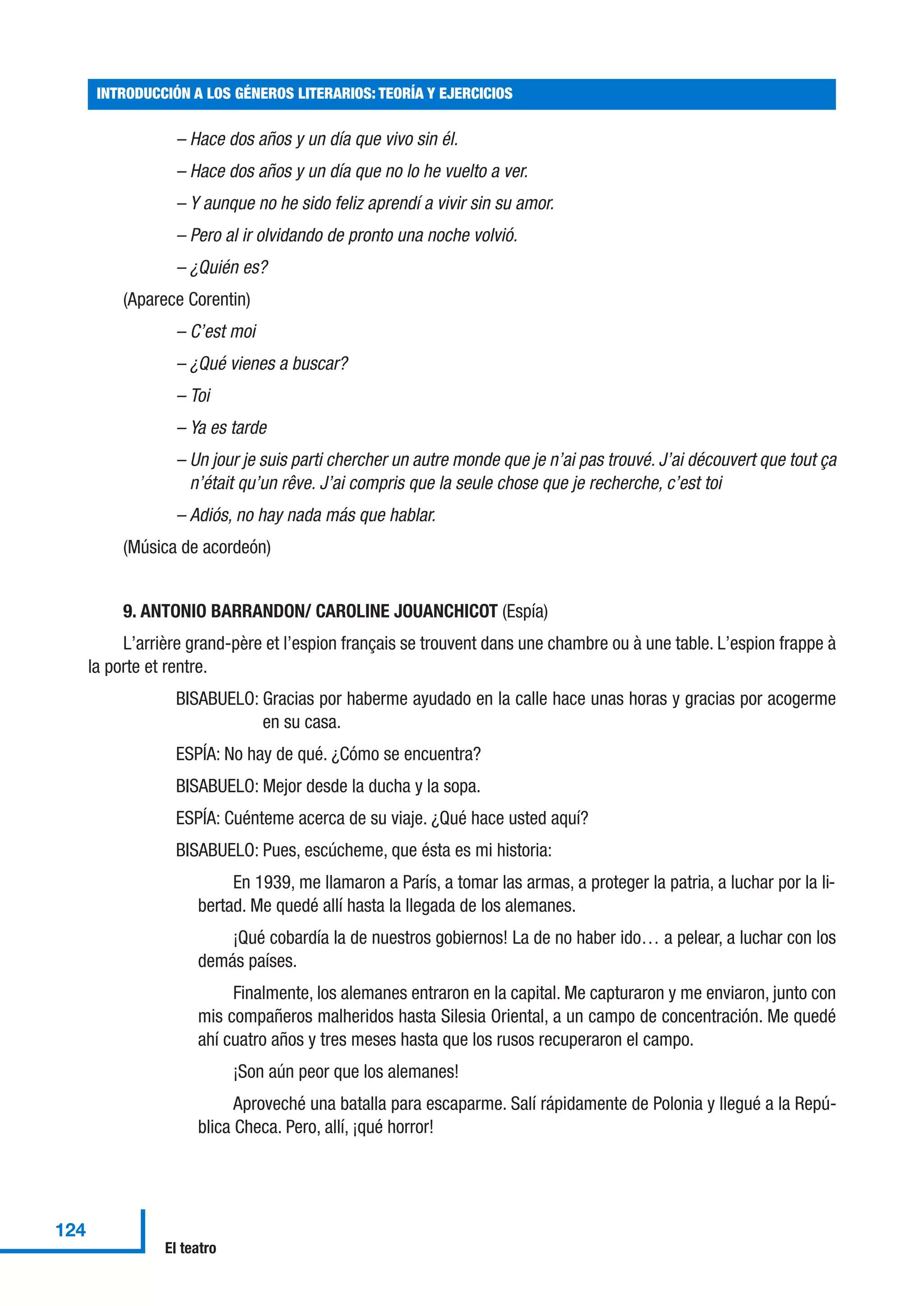 – Hace dos años y un día que vivo sin él.
– Hace dos años y un día que no lo he vuelto a ver.
– Y aunque no he sido feliz aprendí a vivir sin su amor.
– Pero al ir olvidando de pronto una noche volvió.
– ¿Quién es?
(Aparece Corentin)
– C’est moi
– ¿Qué vienes a buscar?
– Toi
– Ya es tarde
– Un jour je suis parti chercher un autre monde que je n’ai pas trouvé. J’ai découvert que tout ça
n’était qu’un rêve. J’ai compris que la seule chose que je recherche, c’est toi
– Adiós, no hay nada más que hablar.
(Música de acordeón)
9. ANTONIO BARRANDON/ CAROLINE JOUANCHICOT (Espía)
L’arrière grand-père et l’espion français se trouvent dans une chambre ou à une table. L’espion frappe à
la porte et rentre.
BISABUELO: Gracias por haberme ayudado en la calle hace unas horas y gracias por acogerme
en su casa.
ESPÍA: No hay de qué. ¿Cómo se encuentra?
BISABUELO: Mejor desde la ducha y la sopa.
ESPÍA: Cuénteme acerca de su viaje. ¿Qué hace usted aquí?
BISABUELO: Pues, escúcheme, que ésta es mi historia:
En 1939, me llamaron a París, a tomar las armas, a proteger la patria, a luchar por la li-
bertad. Me quedé allí hasta la llegada de los alemanes.
¡Qué cobardía la de nuestros gobiernos! La de no haber ido… a pelear, a luchar con los
demás países.
Finalmente, los alemanes entraron en la capital. Me capturaron y me enviaron, junto con
mis compañeros malheridos hasta Silesia Oriental, a un campo de concentración. Me quedé
ahí cuatro años y tres meses hasta que los rusos recuperaron el campo.
¡Son aún peor que los alemanes!
Aproveché una batalla para escaparme. Salí rápidamente de Polonia y llegué a la Repú-
blica Checa. Pero, allí, ¡qué horror!
INTRODUCCIÓN A LOS GÉNEROS LITERARIOS: TEORÍA Y EJERCICIOS
124
El teatro
 
