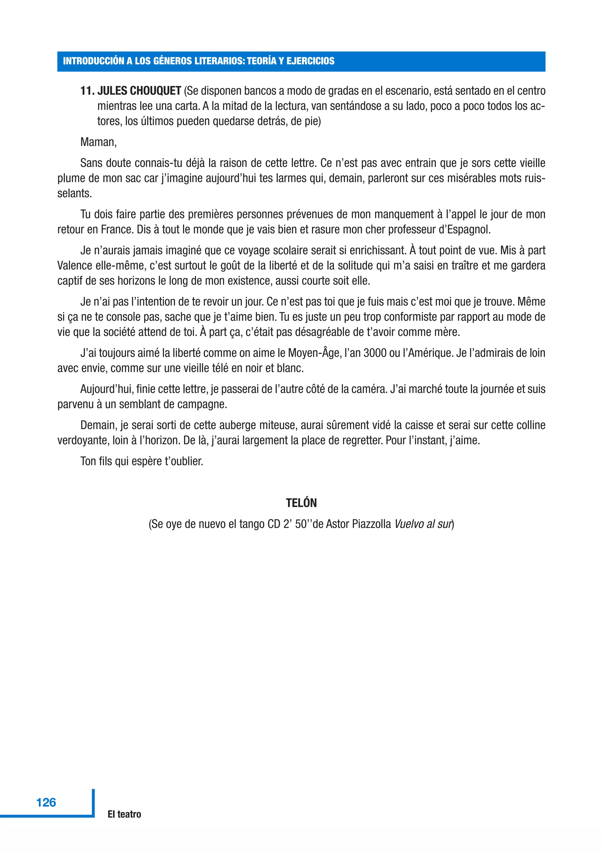 11. JULES CHOUQUET (Se disponen bancos a modo de gradas en el escenario, está sentado en el centro
mientras lee una carta. A la mitad de la lectura, van sentándose a su lado, poco a poco todos los ac-
tores, los últimos pueden quedarse detrás, de pie)
Maman,
Sans doute connais-tu déjà la raison de cette lettre. Ce n’est pas avec entrain que je sors cette vieille
plume de mon sac car j’imagine aujourd’hui tes larmes qui, demain, parleront sur ces misérables mots ruis-
selants.
Tu dois faire partie des premières personnes prévenues de mon manquement à l’appel le jour de mon
retour en France. Dis à tout le monde que je vais bien et rasure mon cher professeur d’Espagnol.
Je n’aurais jamais imaginé que ce voyage scolaire serait si enrichissant. À tout point de vue. Mis à part
Valence elle-même, c’est surtout le goût de la liberté et de la solitude qui m’a saisi en traître et me gardera
captif de ses horizons le long de mon existence, aussi courte soit elle.
Je n’ai pas l’intention de te revoir un jour. Ce n’est pas toi que je fuis mais c’est moi que je trouve. Même
si ça ne te console pas, sache que je t’aime bien. Tu es juste un peu trop conformiste par rapport au mode de
vie que la société attend de toi. À part ça, c’était pas désagréable de t’avoir comme mère.
J’ai toujours aimé la liberté comme on aime le Moyen-Âge, l’an 3000 ou l’Amérique. Je l’admirais de loin
avec envie, comme sur une vieille télé en noir et blanc.
Aujourd’hui, finie cette lettre, je passerai de l’autre côté de la caméra. J’ai marché toute la journée et suis
parvenu à un semblant de campagne.
Demain, je serai sorti de cette auberge miteuse, aurai sûrement vidé la caisse et serai sur cette colline
verdoyante, loin à l’horizon. De là, j’aurai largement la place de regretter. Pour l’instant, j’aime.
Ton fils qui espère t’oublier.
TELÓN
(Se oye de nuevo el tango CD 2’ 50’’de Astor Piazzolla Vuelvo al sur)
INTRODUCCIÓN A LOS GÉNEROS LITERARIOS: TEORÍA Y EJERCICIOS
126
El teatro
 