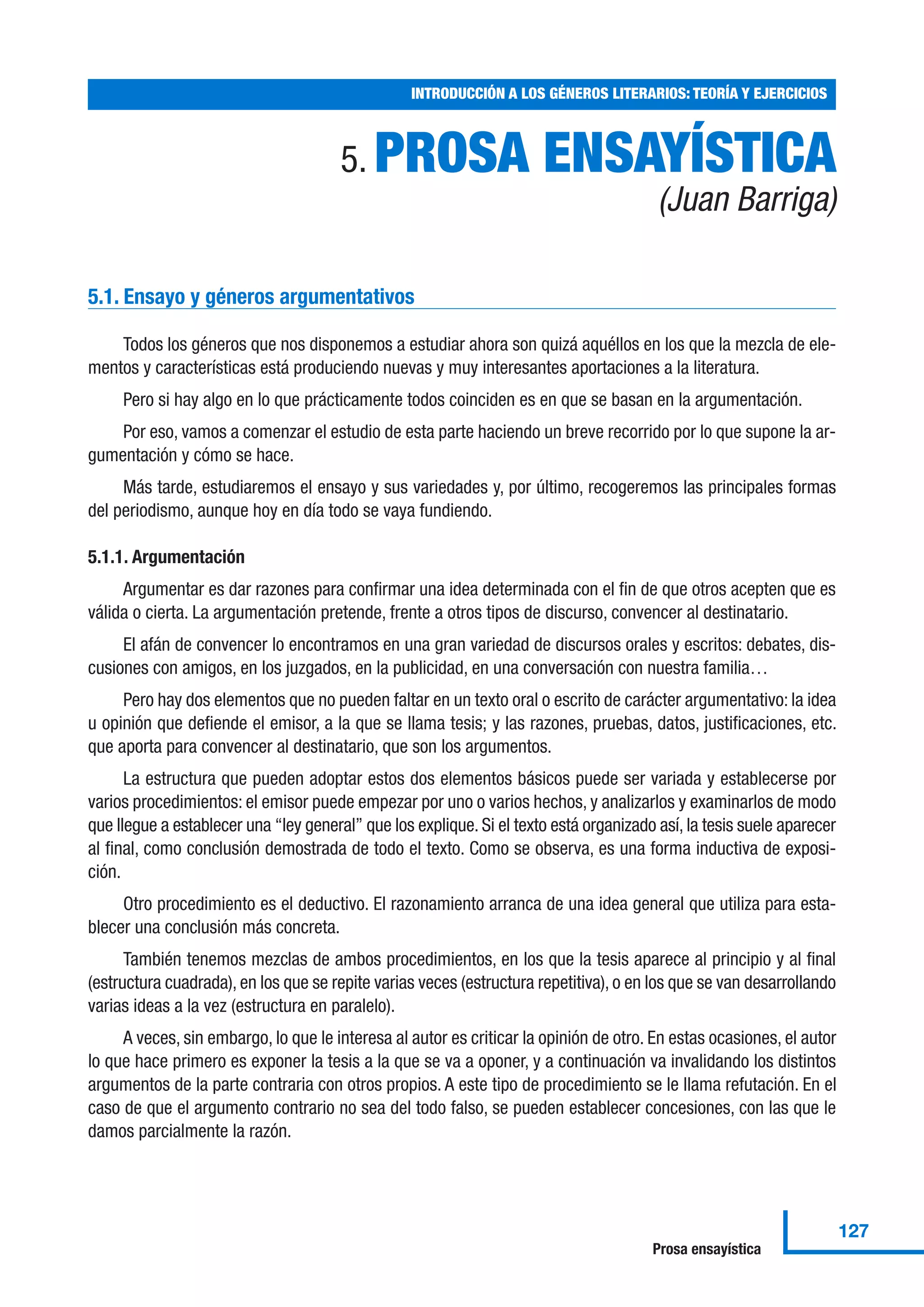 5. PROSA ENSAYÍSTICA
(Juan Barriga)
5.1. Ensayo y géneros argumentativos
Todos los géneros que nos disponemos a estudiar ahora son quizá aquéllos en los que la mezcla de ele-
mentos y características está produciendo nuevas y muy interesantes aportaciones a la literatura.
Pero si hay algo en lo que prácticamente todos coinciden es en que se basan en la argumentación.
Por eso, vamos a comenzar el estudio de esta parte haciendo un breve recorrido por lo que supone la ar-
gumentación y cómo se hace.
Más tarde, estudiaremos el ensayo y sus variedades y, por último, recogeremos las principales formas
del periodismo, aunque hoy en día todo se vaya fundiendo.
5.1.1. Argumentación
Argumentar es dar razones para confirmar una idea determinada con el fin de que otros acepten que es
válida o cierta. La argumentación pretende, frente a otros tipos de discurso, convencer al destinatario.
El afán de convencer lo encontramos en una gran variedad de discursos orales y escritos: debates, dis-
cusiones con amigos, en los juzgados, en la publicidad, en una conversación con nuestra familia…
Pero hay dos elementos que no pueden faltar en un texto oral o escrito de carácter argumentativo: la idea
u opinión que defiende el emisor, a la que se llama tesis; y las razones, pruebas, datos, justificaciones, etc.
que aporta para convencer al destinatario, que son los argumentos.
La estructura que pueden adoptar estos dos elementos básicos puede ser variada y establecerse por
varios procedimientos: el emisor puede empezar por uno o varios hechos, y analizarlos y examinarlos de modo
que llegue a establecer una “ley general” que los explique. Si el texto está organizado así, la tesis suele aparecer
al final, como conclusión demostrada de todo el texto. Como se observa, es una forma inductiva de exposi-
ción.
Otro procedimiento es el deductivo. El razonamiento arranca de una idea general que utiliza para esta-
blecer una conclusión más concreta.
También tenemos mezclas de ambos procedimientos, en los que la tesis aparece al principio y al final
(estructura cuadrada), en los que se repite varias veces (estructura repetitiva), o en los que se van desarrollando
varias ideas a la vez (estructura en paralelo).
A veces, sin embargo, lo que le interesa al autor es criticar la opinión de otro. En estas ocasiones, el autor
lo que hace primero es exponer la tesis a la que se va a oponer, y a continuación va invalidando los distintos
argumentos de la parte contraria con otros propios. A este tipo de procedimiento se le llama refutación. En el
caso de que el argumento contrario no sea del todo falso, se pueden establecer concesiones, con las que le
damos parcialmente la razón.
INTRODUCCIÓN A LOS GÉNEROS LITERARIOS: TEORÍA Y EJERCICIOS
127
Prosa ensayística
 