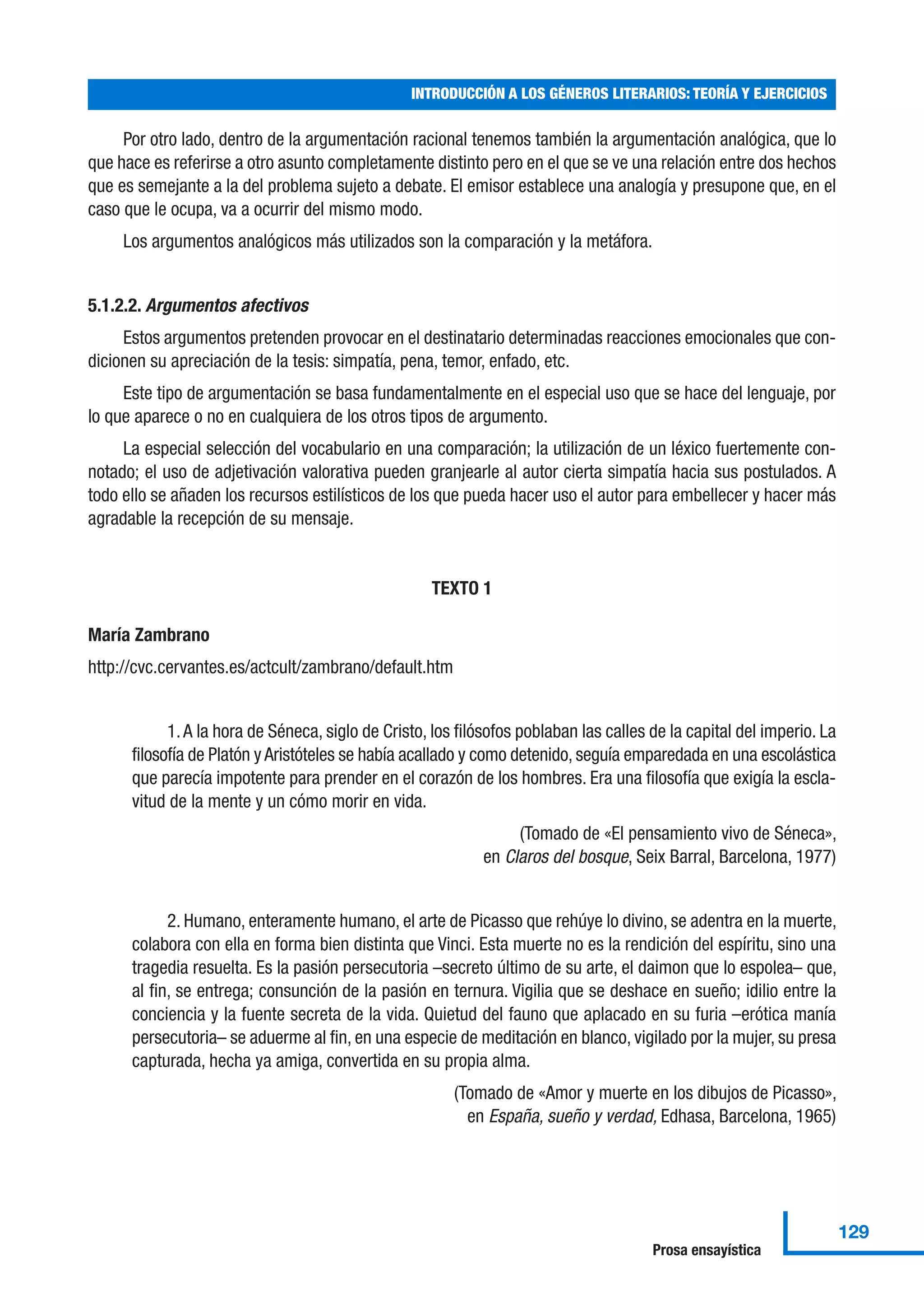 Por otro lado, dentro de la argumentación racional tenemos también la argumentación analógica, que lo
que hace es referirse a otro asunto completamente distinto pero en el que se ve una relación entre dos hechos
que es semejante a la del problema sujeto a debate. El emisor establece una analogía y presupone que, en el
caso que le ocupa, va a ocurrir del mismo modo.
Los argumentos analógicos más utilizados son la comparación y la metáfora.
5.1.2.2. Argumentos afectivos
Estos argumentos pretenden provocar en el destinatario determinadas reacciones emocionales que con-
dicionen su apreciación de la tesis: simpatía, pena, temor, enfado, etc.
Este tipo de argumentación se basa fundamentalmente en el especial uso que se hace del lenguaje, por
lo que aparece o no en cualquiera de los otros tipos de argumento.
La especial selección del vocabulario en una comparación; la utilización de un léxico fuertemente con-
notado; el uso de adjetivación valorativa pueden granjearle al autor cierta simpatía hacia sus postulados. A
todo ello se añaden los recursos estilísticos de los que pueda hacer uso el autor para embellecer y hacer más
agradable la recepción de su mensaje.
TEXTO 1
María Zambrano
http://cvc.cervantes.es/actcult/zambrano/default.htm
1.A la hora de Séneca, siglo de Cristo, los filósofos poblaban las calles de la capital del imperio. La
filosofía de Platón y Aristóteles se había acallado y como detenido, seguía emparedada en una escolástica
que parecía impotente para prender en el corazón de los hombres. Era una filosofía que exigía la escla-
vitud de la mente y un cómo morir en vida.
(Tomado de «El pensamiento vivo de Séneca»,
en Claros del bosque, Seix Barral, Barcelona, 1977)
2. Humano, enteramente humano, el arte de Picasso que rehúye lo divino, se adentra en la muerte,
colabora con ella en forma bien distinta que Vinci. Esta muerte no es la rendición del espíritu, sino una
tragedia resuelta. Es la pasión persecutoria –secreto último de su arte, el daimon que lo espolea– que,
al fin, se entrega; consunción de la pasión en ternura. Vigilia que se deshace en sueño; idilio entre la
conciencia y la fuente secreta de la vida. Quietud del fauno que aplacado en su furia –erótica manía
persecutoria– se aduerme al fin, en una especie de meditación en blanco, vigilado por la mujer, su presa
capturada, hecha ya amiga, convertida en su propia alma.
(Tomado de «Amor y muerte en los dibujos de Picasso»,
en España, sueño y verdad, Edhasa, Barcelona, 1965)
INTRODUCCIÓN A LOS GÉNEROS LITERARIOS: TEORÍA Y EJERCICIOS
129
Prosa ensayística
 