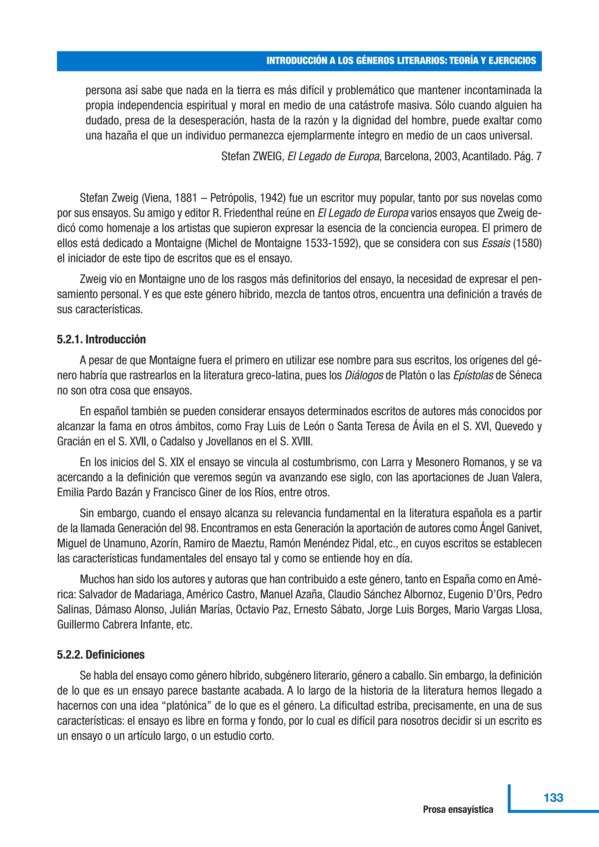 persona así sabe que nada en la tierra es más difícil y problemático que mantener incontaminada la
propia independencia espiritual y moral en medio de una catástrofe masiva. Sólo cuando alguien ha
dudado, presa de la desesperación, hasta de la razón y la dignidad del hombre, puede exaltar como
una hazaña el que un individuo permanezca ejemplarmente íntegro en medio de un caos universal.
Stefan ZWEIG, El Legado de Europa, Barcelona, 2003, Acantilado. Pág. 7
Stefan Zweig (Viena, 1881 – Petrópolis, 1942) fue un escritor muy popular, tanto por sus novelas como
por sus ensayos. Su amigo y editor R. Friedenthal reúne en El Legado de Europa varios ensayos que Zweig de-
dicó como homenaje a los artistas que supieron expresar la esencia de la conciencia europea. El primero de
ellos está dedicado a Montaigne (Michel de Montaigne 1533-1592), que se considera con sus Essais (1580)
el iniciador de este tipo de escritos que es el ensayo.
Zweig vio en Montaigne uno de los rasgos más definitorios del ensayo, la necesidad de expresar el pen-
samiento personal. Y es que este género híbrido, mezcla de tantos otros, encuentra una definición a través de
sus características.
5.2.1. Introducción
A pesar de que Montaigne fuera el primero en utilizar ese nombre para sus escritos, los orígenes del gé-
nero habría que rastrearlos en la literatura greco-latina, pues los Diálogos de Platón o las Epístolas de Séneca
no son otra cosa que ensayos.
En español también se pueden considerar ensayos determinados escritos de autores más conocidos por
alcanzar la fama en otros ámbitos, como Fray Luis de León o Santa Teresa de Ávila en el S. XVI, Quevedo y
Gracián en el S. XVII, o Cadalso y Jovellanos en el S. XVIII.
En los inicios del S. XIX el ensayo se vincula al costumbrismo, con Larra y Mesonero Romanos, y se va
acercando a la definición que veremos según va avanzando ese siglo, con las aportaciones de Juan Valera,
Emilia Pardo Bazán y Francisco Giner de los Ríos, entre otros.
Sin embargo, cuando el ensayo alcanza su relevancia fundamental en la literatura española es a partir
de la llamada Generación del 98. Encontramos en esta Generación la aportación de autores como Ángel Ganivet,
Miguel de Unamuno, Azorín, Ramiro de Maeztu, Ramón Menéndez Pidal, etc., en cuyos escritos se establecen
las características fundamentales del ensayo tal y como se entiende hoy en día.
Muchos han sido los autores y autoras que han contribuido a este género, tanto en España como en Amé-
rica: Salvador de Madariaga, Américo Castro, Manuel Azaña, Claudio Sánchez Albornoz, Eugenio D’Ors, Pedro
Salinas, Dámaso Alonso, Julián Marías, Octavio Paz, Ernesto Sábato, Jorge Luis Borges, Mario Vargas Llosa,
Guillermo Cabrera Infante, etc.
5.2.2. Definiciones
Se habla del ensayo como género híbrido, subgénero literario, género a caballo. Sin embargo, la definición
de lo que es un ensayo parece bastante acabada. A lo largo de la historia de la literatura hemos llegado a
hacernos con una idea “platónica” de lo que es el género. La dificultad estriba, precisamente, en una de sus
características: el ensayo es libre en forma y fondo, por lo cual es difícil para nosotros decidir si un escrito es
un ensayo o un artículo largo, o un estudio corto.
INTRODUCCIÓN A LOS GÉNEROS LITERARIOS: TEORÍA Y EJERCICIOS
133
Prosa ensayística
 