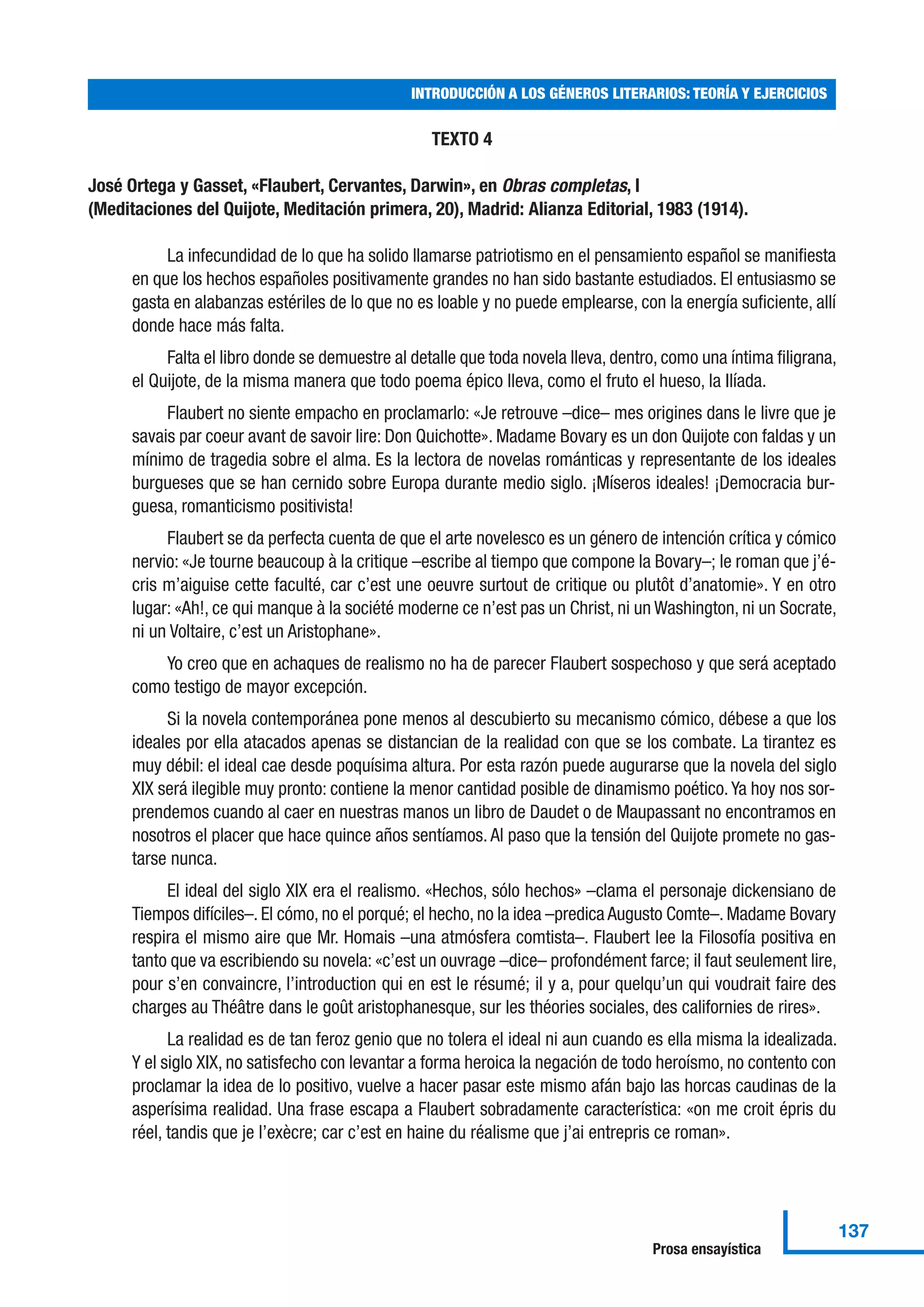 TEXTO 4
José Ortega y Gasset, «Flaubert, Cervantes, Darwin», en Obras completas, I
(Meditaciones del Quijote, Meditación primera, 20), Madrid: Alianza Editorial, 1983 (1914).
La infecundidad de lo que ha solido llamarse patriotismo en el pensamiento español se manifiesta
en que los hechos españoles positivamente grandes no han sido bastante estudiados. El entusiasmo se
gasta en alabanzas estériles de lo que no es loable y no puede emplearse, con la energía suficiente, allí
donde hace más falta.
Falta el libro donde se demuestre al detalle que toda novela lleva, dentro, como una íntima filigrana,
el Quijote, de la misma manera que todo poema épico lleva, como el fruto el hueso, la Ilíada.
Flaubert no siente empacho en proclamarlo: «Je retrouve –dice– mes origines dans le livre que je
savais par coeur avant de savoir lire: Don Quichotte». Madame Bovary es un don Quijote con faldas y un
mínimo de tragedia sobre el alma. Es la lectora de novelas románticas y representante de los ideales
burgueses que se han cernido sobre Europa durante medio siglo. ¡Míseros ideales! ¡Democracia bur-
guesa, romanticismo positivista!
Flaubert se da perfecta cuenta de que el arte novelesco es un género de intención crítica y cómico
nervio: «Je tourne beaucoup à la critique –escribe al tiempo que compone la Bovary–; le roman que j’é-
cris m’aiguise cette faculté, car c’est une oeuvre surtout de critique ou plutôt d’anatomie». Y en otro
lugar: «Ah!, ce qui manque à la société moderne ce n’est pas un Christ, ni un Washington, ni un Socrate,
ni un Voltaire, c’est un Aristophane».
Yo creo que en achaques de realismo no ha de parecer Flaubert sospechoso y que será aceptado
como testigo de mayor excepción.
Si la novela contemporánea pone menos al descubierto su mecanismo cómico, débese a que los
ideales por ella atacados apenas se distancian de la realidad con que se los combate. La tirantez es
muy débil: el ideal cae desde poquísima altura. Por esta razón puede augurarse que la novela del siglo
XIX será ilegible muy pronto: contiene la menor cantidad posible de dinamismo poético.Ya hoy nos sor-
prendemos cuando al caer en nuestras manos un libro de Daudet o de Maupassant no encontramos en
nosotros el placer que hace quince años sentíamos. Al paso que la tensión del Quijote promete no gas-
tarse nunca.
El ideal del siglo XIX era el realismo. «Hechos, sólo hechos» –clama el personaje dickensiano de
Tiempos difíciles–. El cómo, no el porqué; el hecho, no la idea –predica Augusto Comte–. Madame Bovary
respira el mismo aire que Mr. Homais –una atmósfera comtista–. Flaubert lee la Filosofía positiva en
tanto que va escribiendo su novela: «c’est un ouvrage –dice– profondément farce; il faut seulement lire,
pour s’en convaincre, l’introduction qui en est le résumé; il y a, pour quelqu’un qui voudrait faire des
charges au Théâtre dans le goût aristophanesque, sur les théories sociales, des californies de rires».
La realidad es de tan feroz genio que no tolera el ideal ni aun cuando es ella misma la idealizada.
Y el siglo XIX, no satisfecho con levantar a forma heroica la negación de todo heroísmo, no contento con
proclamar la idea de lo positivo, vuelve a hacer pasar este mismo afán bajo las horcas caudinas de la
asperísima realidad. Una frase escapa a Flaubert sobradamente característica: «on me croit épris du
réel, tandis que je l’exècre; car c’est en haine du réalisme que j’ai entrepris ce roman».
INTRODUCCIÓN A LOS GÉNEROS LITERARIOS: TEORÍA Y EJERCICIOS
137
Prosa ensayística
 
