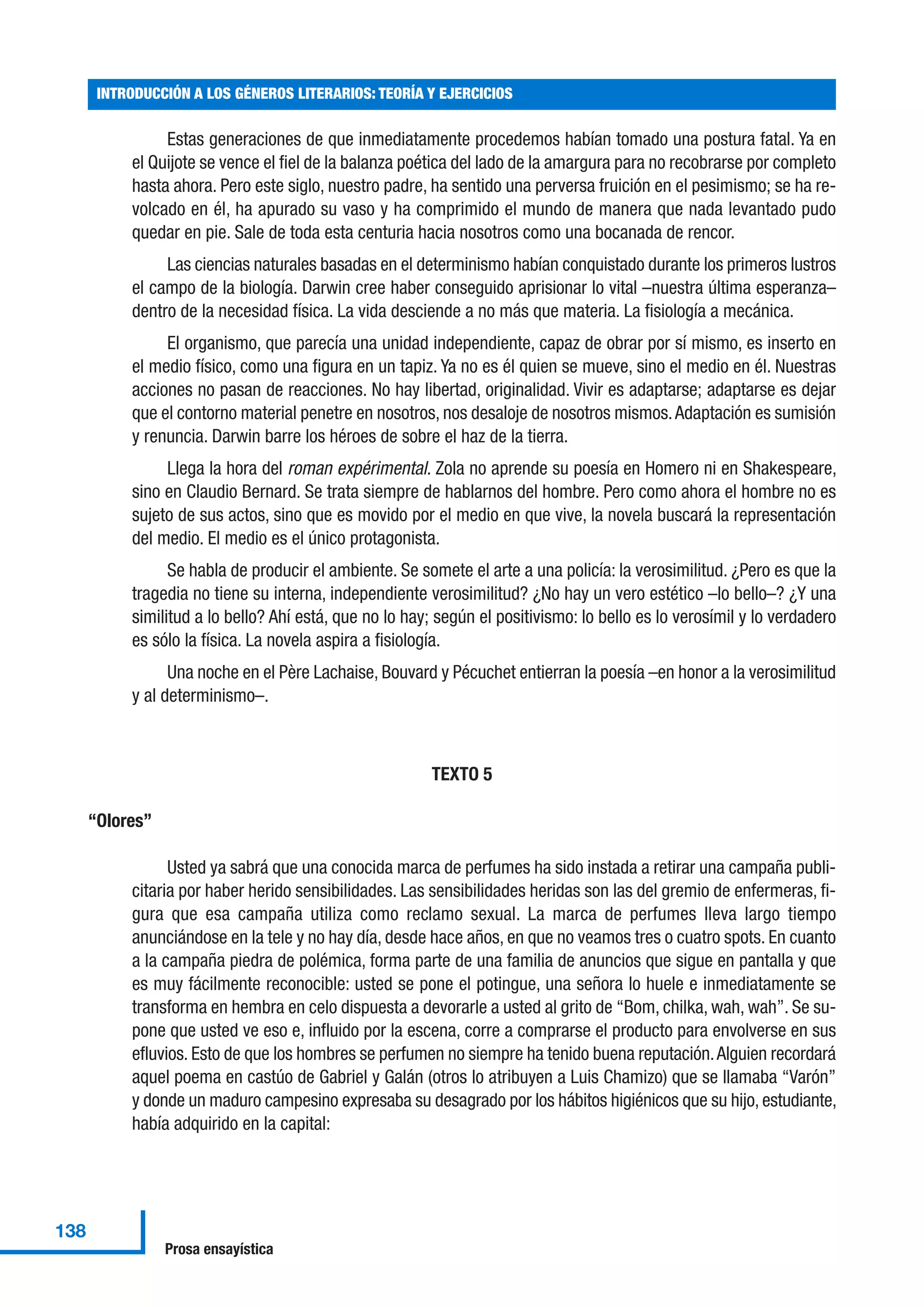 Estas generaciones de que inmediatamente procedemos habían tomado una postura fatal. Ya en
el Quijote se vence el fiel de la balanza poética del lado de la amargura para no recobrarse por completo
hasta ahora. Pero este siglo, nuestro padre, ha sentido una perversa fruición en el pesimismo; se ha re-
volcado en él, ha apurado su vaso y ha comprimido el mundo de manera que nada levantado pudo
quedar en pie. Sale de toda esta centuria hacia nosotros como una bocanada de rencor.
Las ciencias naturales basadas en el determinismo habían conquistado durante los primeros lustros
el campo de la biología. Darwin cree haber conseguido aprisionar lo vital –nuestra última esperanza–
dentro de la necesidad física. La vida desciende a no más que materia. La fisiología a mecánica.
El organismo, que parecía una unidad independiente, capaz de obrar por sí mismo, es inserto en
el medio físico, como una figura en un tapiz. Ya no es él quien se mueve, sino el medio en él. Nuestras
acciones no pasan de reacciones. No hay libertad, originalidad. Vivir es adaptarse; adaptarse es dejar
que el contorno material penetre en nosotros, nos desaloje de nosotros mismos.Adaptación es sumisión
y renuncia. Darwin barre los héroes de sobre el haz de la tierra.
Llega la hora del roman expérimental. Zola no aprende su poesía en Homero ni en Shakespeare,
sino en Claudio Bernard. Se trata siempre de hablarnos del hombre. Pero como ahora el hombre no es
sujeto de sus actos, sino que es movido por el medio en que vive, la novela buscará la representación
del medio. El medio es el único protagonista.
Se habla de producir el ambiente. Se somete el arte a una policía: la verosimilitud. ¿Pero es que la
tragedia no tiene su interna, independiente verosimilitud? ¿No hay un vero estético –lo bello–? ¿Y una
similitud a lo bello? Ahí está, que no lo hay; según el positivismo: lo bello es lo verosímil y lo verdadero
es sólo la física. La novela aspira a fisiología.
Una noche en el Père Lachaise, Bouvard y Pécuchet entierran la poesía –en honor a la verosimilitud
y al determinismo–.
TEXTO 5
“Olores”
Usted ya sabrá que una conocida marca de perfumes ha sido instada a retirar una campaña publi-
citaria por haber herido sensibilidades. Las sensibilidades heridas son las del gremio de enfermeras, fi-
gura que esa campaña utiliza como reclamo sexual. La marca de perfumes lleva largo tiempo
anunciándose en la tele y no hay día, desde hace años, en que no veamos tres o cuatro spots. En cuanto
a la campaña piedra de polémica, forma parte de una familia de anuncios que sigue en pantalla y que
es muy fácilmente reconocible: usted se pone el potingue, una señora lo huele e inmediatamente se
transforma en hembra en celo dispuesta a devorarle a usted al grito de “Bom, chilka, wah, wah”. Se su-
pone que usted ve eso e, influido por la escena, corre a comprarse el producto para envolverse en sus
efluvios. Esto de que los hombres se perfumen no siempre ha tenido buena reputación.Alguien recordará
aquel poema en castúo de Gabriel y Galán (otros lo atribuyen a Luis Chamizo) que se llamaba “Varón”
y donde un maduro campesino expresaba su desagrado por los hábitos higiénicos que su hijo, estudiante,
había adquirido en la capital:
INTRODUCCIÓN A LOS GÉNEROS LITERARIOS: TEORÍA Y EJERCICIOS
138
Prosa ensayística
 