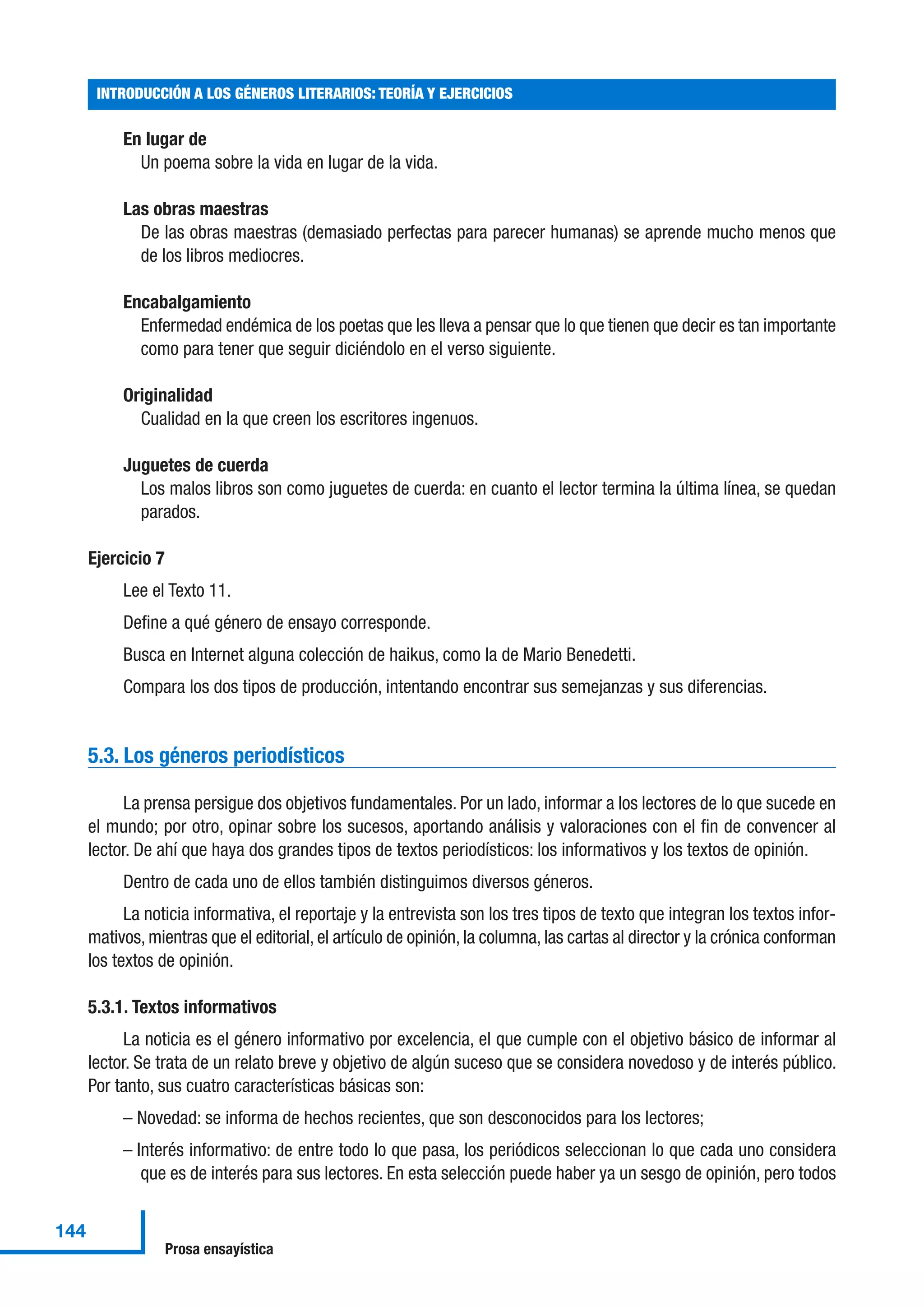 En lugar de
Un poema sobre la vida en lugar de la vida.
Las obras maestras
De las obras maestras (demasiado perfectas para parecer humanas) se aprende mucho menos que
de los libros mediocres.
Encabalgamiento
Enfermedad endémica de los poetas que les lleva a pensar que lo que tienen que decir es tan importante
como para tener que seguir diciéndolo en el verso siguiente.
Originalidad
Cualidad en la que creen los escritores ingenuos.
Juguetes de cuerda
Los malos libros son como juguetes de cuerda: en cuanto el lector termina la última línea, se quedan
parados.
Ejercicio 7
Lee el Texto 11.
Define a qué género de ensayo corresponde.
Busca en Internet alguna colección de haikus, como la de Mario Benedetti.
Compara los dos tipos de producción, intentando encontrar sus semejanzas y sus diferencias.
5.3. Los géneros periodísticos
La prensa persigue dos objetivos fundamentales. Por un lado, informar a los lectores de lo que sucede en
el mundo; por otro, opinar sobre los sucesos, aportando análisis y valoraciones con el fin de convencer al
lector. De ahí que haya dos grandes tipos de textos periodísticos: los informativos y los textos de opinión.
Dentro de cada uno de ellos también distinguimos diversos géneros.
La noticia informativa, el reportaje y la entrevista son los tres tipos de texto que integran los textos infor-
mativos, mientras que el editorial, el artículo de opinión, la columna, las cartas al director y la crónica conforman
los textos de opinión.
5.3.1. Textos informativos
La noticia es el género informativo por excelencia, el que cumple con el objetivo básico de informar al
lector. Se trata de un relato breve y objetivo de algún suceso que se considera novedoso y de interés público.
Por tanto, sus cuatro características básicas son:
– Novedad: se informa de hechos recientes, que son desconocidos para los lectores;
– Interés informativo: de entre todo lo que pasa, los periódicos seleccionan lo que cada uno considera
que es de interés para sus lectores. En esta selección puede haber ya un sesgo de opinión, pero todos
INTRODUCCIÓN A LOS GÉNEROS LITERARIOS: TEORÍA Y EJERCICIOS
144
Prosa ensayística
 