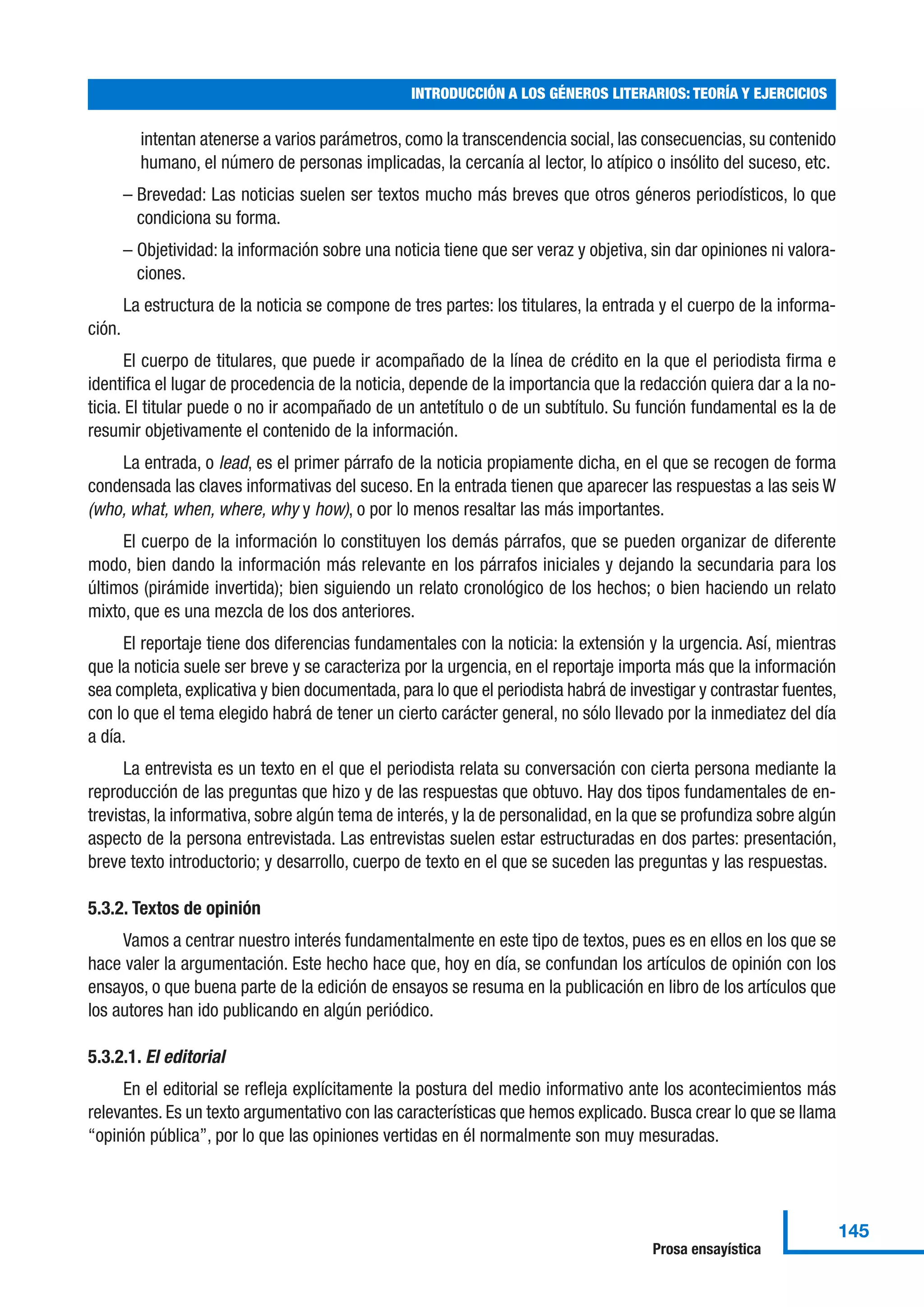 intentan atenerse a varios parámetros, como la transcendencia social, las consecuencias, su contenido
humano, el número de personas implicadas, la cercanía al lector, lo atípico o insólito del suceso, etc.
– Brevedad: Las noticias suelen ser textos mucho más breves que otros géneros periodísticos, lo que
condiciona su forma.
– Objetividad: la información sobre una noticia tiene que ser veraz y objetiva, sin dar opiniones ni valora-
ciones.
La estructura de la noticia se compone de tres partes: los titulares, la entrada y el cuerpo de la informa-
ción.
El cuerpo de titulares, que puede ir acompañado de la línea de crédito en la que el periodista firma e
identifica el lugar de procedencia de la noticia, depende de la importancia que la redacción quiera dar a la no-
ticia. El titular puede o no ir acompañado de un antetítulo o de un subtítulo. Su función fundamental es la de
resumir objetivamente el contenido de la información.
La entrada, o lead, es el primer párrafo de la noticia propiamente dicha, en el que se recogen de forma
condensada las claves informativas del suceso. En la entrada tienen que aparecer las respuestas a las seis W
(who, what, when, where, why y how), o por lo menos resaltar las más importantes.
El cuerpo de la información lo constituyen los demás párrafos, que se pueden organizar de diferente
modo, bien dando la información más relevante en los párrafos iniciales y dejando la secundaria para los
últimos (pirámide invertida); bien siguiendo un relato cronológico de los hechos; o bien haciendo un relato
mixto, que es una mezcla de los dos anteriores.
El reportaje tiene dos diferencias fundamentales con la noticia: la extensión y la urgencia. Así, mientras
que la noticia suele ser breve y se caracteriza por la urgencia, en el reportaje importa más que la información
sea completa, explicativa y bien documentada, para lo que el periodista habrá de investigar y contrastar fuentes,
con lo que el tema elegido habrá de tener un cierto carácter general, no sólo llevado por la inmediatez del día
a día.
La entrevista es un texto en el que el periodista relata su conversación con cierta persona mediante la
reproducción de las preguntas que hizo y de las respuestas que obtuvo. Hay dos tipos fundamentales de en-
trevistas, la informativa, sobre algún tema de interés, y la de personalidad, en la que se profundiza sobre algún
aspecto de la persona entrevistada. Las entrevistas suelen estar estructuradas en dos partes: presentación,
breve texto introductorio; y desarrollo, cuerpo de texto en el que se suceden las preguntas y las respuestas.
5.3.2. Textos de opinión
Vamos a centrar nuestro interés fundamentalmente en este tipo de textos, pues es en ellos en los que se
hace valer la argumentación. Este hecho hace que, hoy en día, se confundan los artículos de opinión con los
ensayos, o que buena parte de la edición de ensayos se resuma en la publicación en libro de los artículos que
los autores han ido publicando en algún periódico.
5.3.2.1. El editorial
En el editorial se refleja explícitamente la postura del medio informativo ante los acontecimientos más
relevantes. Es un texto argumentativo con las características que hemos explicado. Busca crear lo que se llama
“opinión pública”, por lo que las opiniones vertidas en él normalmente son muy mesuradas.
INTRODUCCIÓN A LOS GÉNEROS LITERARIOS: TEORÍA Y EJERCICIOS
145
Prosa ensayística
 