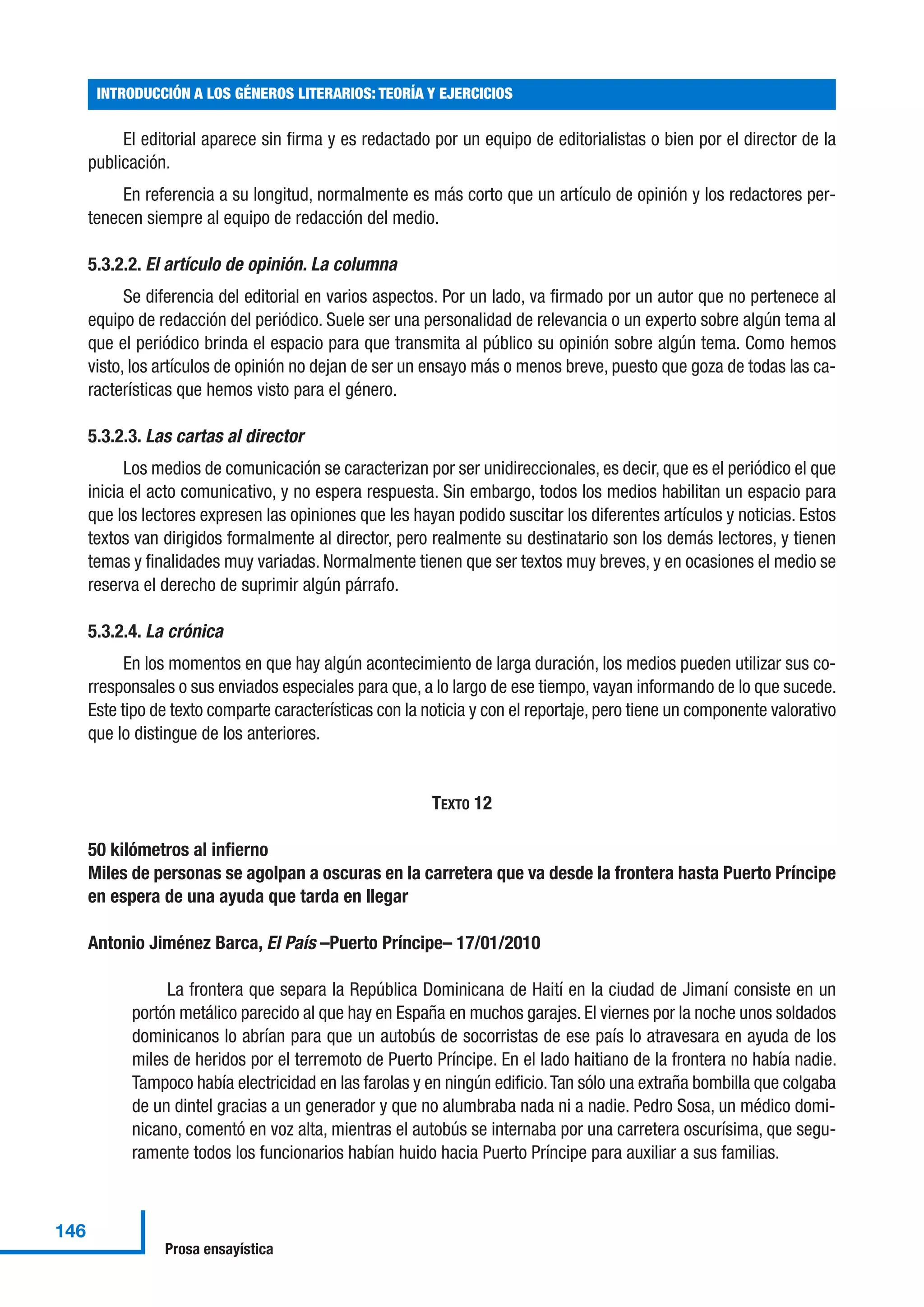 El editorial aparece sin firma y es redactado por un equipo de editorialistas o bien por el director de la
publicación.
En referencia a su longitud, normalmente es más corto que un artículo de opinión y los redactores per-
tenecen siempre al equipo de redacción del medio.
5.3.2.2. El artículo de opinión. La columna
Se diferencia del editorial en varios aspectos. Por un lado, va firmado por un autor que no pertenece al
equipo de redacción del periódico. Suele ser una personalidad de relevancia o un experto sobre algún tema al
que el periódico brinda el espacio para que transmita al público su opinión sobre algún tema. Como hemos
visto, los artículos de opinión no dejan de ser un ensayo más o menos breve, puesto que goza de todas las ca-
racterísticas que hemos visto para el género.
5.3.2.3. Las cartas al director
Los medios de comunicación se caracterizan por ser unidireccionales, es decir, que es el periódico el que
inicia el acto comunicativo, y no espera respuesta. Sin embargo, todos los medios habilitan un espacio para
que los lectores expresen las opiniones que les hayan podido suscitar los diferentes artículos y noticias. Estos
textos van dirigidos formalmente al director, pero realmente su destinatario son los demás lectores, y tienen
temas y finalidades muy variadas. Normalmente tienen que ser textos muy breves, y en ocasiones el medio se
reserva el derecho de suprimir algún párrafo.
5.3.2.4. La crónica
En los momentos en que hay algún acontecimiento de larga duración, los medios pueden utilizar sus co-
rresponsales o sus enviados especiales para que, a lo largo de ese tiempo, vayan informando de lo que sucede.
Este tipo de texto comparte características con la noticia y con el reportaje, pero tiene un componente valorativo
que lo distingue de los anteriores.
TEXTO 12
50 kilómetros al infierno
Miles de personas se agolpan a oscuras en la carretera que va desde la frontera hasta Puerto Príncipe
en espera de una ayuda que tarda en llegar
Antonio Jiménez Barca, El País –Puerto Príncipe– 17/01/2010
La frontera que separa la República Dominicana de Haití en la ciudad de Jimaní consiste en un
portón metálico parecido al que hay en España en muchos garajes. El viernes por la noche unos soldados
dominicanos lo abrían para que un autobús de socorristas de ese país lo atravesara en ayuda de los
miles de heridos por el terremoto de Puerto Príncipe. En el lado haitiano de la frontera no había nadie.
Tampoco había electricidad en las farolas y en ningún edificio.Tan sólo una extraña bombilla que colgaba
de un dintel gracias a un generador y que no alumbraba nada ni a nadie. Pedro Sosa, un médico domi-
nicano, comentó en voz alta, mientras el autobús se internaba por una carretera oscurísima, que segu-
ramente todos los funcionarios habían huido hacia Puerto Príncipe para auxiliar a sus familias.
INTRODUCCIÓN A LOS GÉNEROS LITERARIOS: TEORÍA Y EJERCICIOS
146
Prosa ensayística
 