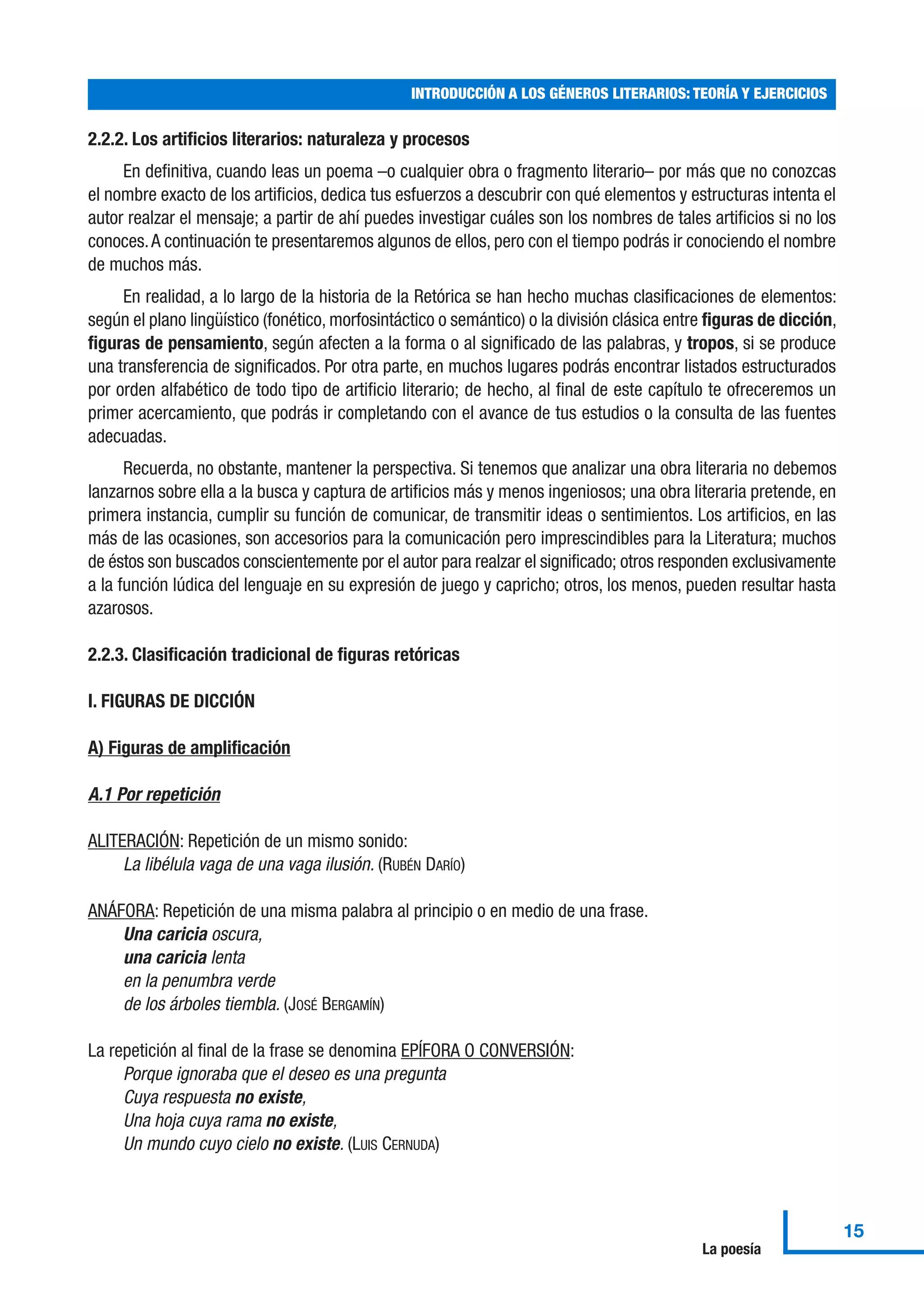 2.2.2. Los artificios literarios: naturaleza y procesos
En definitiva, cuando leas un poema –o cualquier obra o fragmento literario– por más que no conozcas
el nombre exacto de los artificios, dedica tus esfuerzos a descubrir con qué elementos y estructuras intenta el
autor realzar el mensaje; a partir de ahí puedes investigar cuáles son los nombres de tales artificios si no los
conoces.A continuación te presentaremos algunos de ellos, pero con el tiempo podrás ir conociendo el nombre
de muchos más.
En realidad, a lo largo de la historia de la Retórica se han hecho muchas clasificaciones de elementos:
según el plano lingüístico (fonético, morfosintáctico o semántico) o la división clásica entre figuras de dicción,
figuras de pensamiento, según afecten a la forma o al significado de las palabras, y tropos, si se produce
una transferencia de significados. Por otra parte, en muchos lugares podrás encontrar listados estructurados
por orden alfabético de todo tipo de artificio literario; de hecho, al final de este capítulo te ofreceremos un
primer acercamiento, que podrás ir completando con el avance de tus estudios o la consulta de las fuentes
adecuadas.
Recuerda, no obstante, mantener la perspectiva. Si tenemos que analizar una obra literaria no debemos
lanzarnos sobre ella a la busca y captura de artificios más y menos ingeniosos; una obra literaria pretende, en
primera instancia, cumplir su función de comunicar, de transmitir ideas o sentimientos. Los artificios, en las
más de las ocasiones, son accesorios para la comunicación pero imprescindibles para la Literatura; muchos
de éstos son buscados conscientemente por el autor para realzar el significado; otros responden exclusivamente
a la función lúdica del lenguaje en su expresión de juego y capricho; otros, los menos, pueden resultar hasta
azarosos.
2.2.3. Clasificación tradicional de figuras retóricas
I. FIGURAS DE DICCIÓN
A) Figuras de amplificación
A.1 Por repetición
ALITERACIÓN: Repetición de un mismo sonido:
La libélula vaga de una vaga ilusión. (RUBÉN DARÍO)
ANÁFORA: Repetición de una misma palabra al principio o en medio de una frase.
Una caricia oscura,
una caricia lenta
en la penumbra verde
de los árboles tiembla. (JOSÉ BERGAMÍN)
La repetición al final de la frase se denomina EPÍFORA O CONVERSIÓN:
Porque ignoraba que el deseo es una pregunta
Cuya respuesta no existe,
Una hoja cuya rama no existe,
Un mundo cuyo cielo no existe. (LUIS CERNUDA)
INTRODUCCIÓN A LOS GÉNEROS LITERARIOS: TEORÍA Y EJERCICIOS
15
La poesía
 
