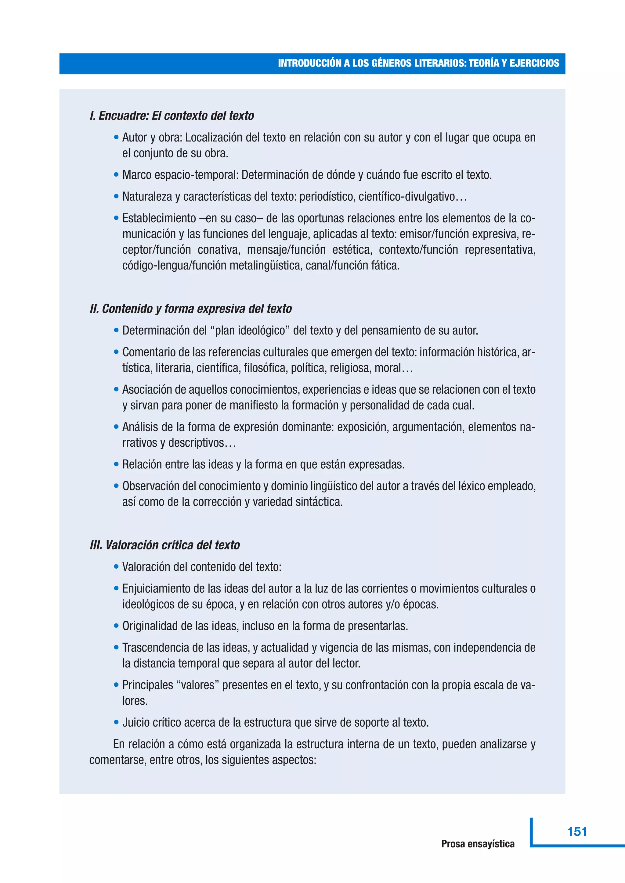 I. Encuadre: El contexto del texto
• Autor y obra: Localización del texto en relación con su autor y con el lugar que ocupa en
el conjunto de su obra.
• Marco espacio-temporal: Determinación de dónde y cuándo fue escrito el texto.
• Naturaleza y características del texto: periodístico, científico-divulgativo…
• Establecimiento –en su caso– de las oportunas relaciones entre los elementos de la co-
municación y las funciones del lenguaje, aplicadas al texto: emisor/función expresiva, re-
ceptor/función conativa, mensaje/función estética, contexto/función representativa,
código-lengua/función metalingüística, canal/función fática.
II. Contenido y forma expresiva del texto
• Determinación del “plan ideológico” del texto y del pensamiento de su autor.
• Comentario de las referencias culturales que emergen del texto: información histórica, ar-
tística, literaria, científica, filosófica, política, religiosa, moral…
• Asociación de aquellos conocimientos, experiencias e ideas que se relacionen con el texto
y sirvan para poner de manifiesto la formación y personalidad de cada cual.
• Análisis de la forma de expresión dominante: exposición, argumentación, elementos na-
rrativos y descriptivos…
• Relación entre las ideas y la forma en que están expresadas.
• Observación del conocimiento y dominio lingüístico del autor a través del léxico empleado,
así como de la corrección y variedad sintáctica.
III. Valoración crítica del texto
• Valoración del contenido del texto:
• Enjuiciamiento de las ideas del autor a la luz de las corrientes o movimientos culturales o
ideológicos de su época, y en relación con otros autores y/o épocas.
• Originalidad de las ideas, incluso en la forma de presentarlas.
• Trascendencia de las ideas, y actualidad y vigencia de las mismas, con independencia de
la distancia temporal que separa al autor del lector.
• Principales “valores” presentes en el texto, y su confrontación con la propia escala de va-
lores.
• Juicio crítico acerca de la estructura que sirve de soporte al texto.
En relación a cómo está organizada la estructura interna de un texto, pueden analizarse y
comentarse, entre otros, los siguientes aspectos:
INTRODUCCIÓN A LOS GÉNEROS LITERARIOS: TEORÍA Y EJERCICIOS
151
Prosa ensayística
 