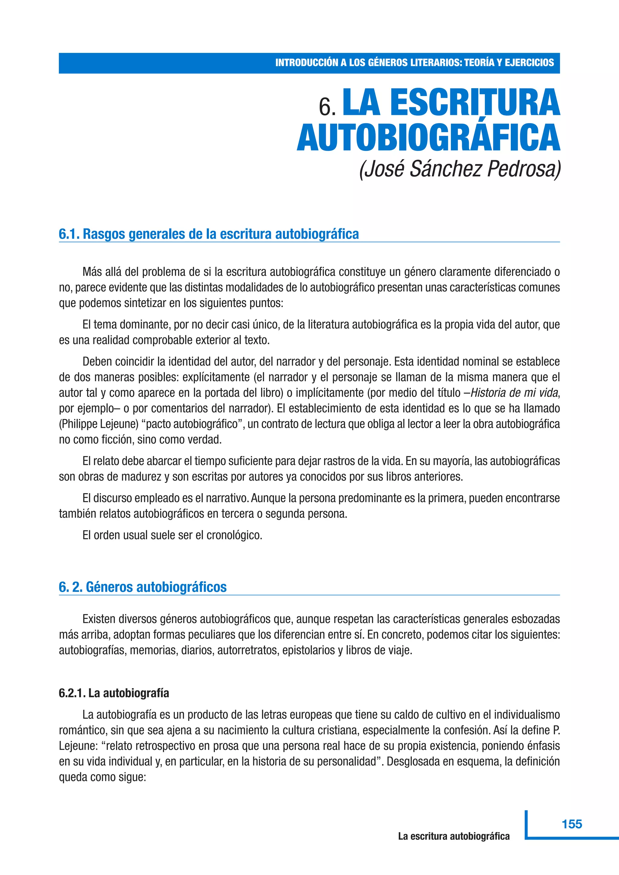 6. LA ESCRITURA
AUTOBIOGRÁFICA
(José Sánchez Pedrosa)
6.1. Rasgos generales de la escritura autobiográfica
Más allá del problema de si la escritura autobiográfica constituye un género claramente diferenciado o
no, parece evidente que las distintas modalidades de lo autobiográfico presentan unas características comunes
que podemos sintetizar en los siguientes puntos:
El tema dominante, por no decir casi único, de la literatura autobiográfica es la propia vida del autor, que
es una realidad comprobable exterior al texto.
Deben coincidir la identidad del autor, del narrador y del personaje. Esta identidad nominal se establece
de dos maneras posibles: explícitamente (el narrador y el personaje se llaman de la misma manera que el
autor tal y como aparece en la portada del libro) o implícitamente (por medio del título –Historia de mi vida,
por ejemplo– o por comentarios del narrador). El establecimiento de esta identidad es lo que se ha llamado
(Philippe Lejeune) “pacto autobiográfico”, un contrato de lectura que obliga al lector a leer la obra autobiográfica
no como ficción, sino como verdad.
El relato debe abarcar el tiempo suficiente para dejar rastros de la vida. En su mayoría, las autobiográficas
son obras de madurez y son escritas por autores ya conocidos por sus libros anteriores.
El discurso empleado es el narrativo.Aunque la persona predominante es la primera, pueden encontrarse
también relatos autobiográficos en tercera o segunda persona.
El orden usual suele ser el cronológico.
6. 2. Géneros autobiográficos
Existen diversos géneros autobiográficos que, aunque respetan las características generales esbozadas
más arriba, adoptan formas peculiares que los diferencian entre sí. En concreto, podemos citar los siguientes:
autobiografías, memorias, diarios, autorretratos, epistolarios y libros de viaje.
6.2.1. La autobiografía
La autobiografía es un producto de las letras europeas que tiene su caldo de cultivo en el individualismo
romántico, sin que sea ajena a su nacimiento la cultura cristiana, especialmente la confesión. Así la define P.
Lejeune: “relato retrospectivo en prosa que una persona real hace de su propia existencia, poniendo énfasis
en su vida individual y, en particular, en la historia de su personalidad”. Desglosada en esquema, la definición
queda como sigue:
INTRODUCCIÓN A LOS GÉNEROS LITERARIOS: TEORÍA Y EJERCICIOS
155
La escritura autobiográfica
 