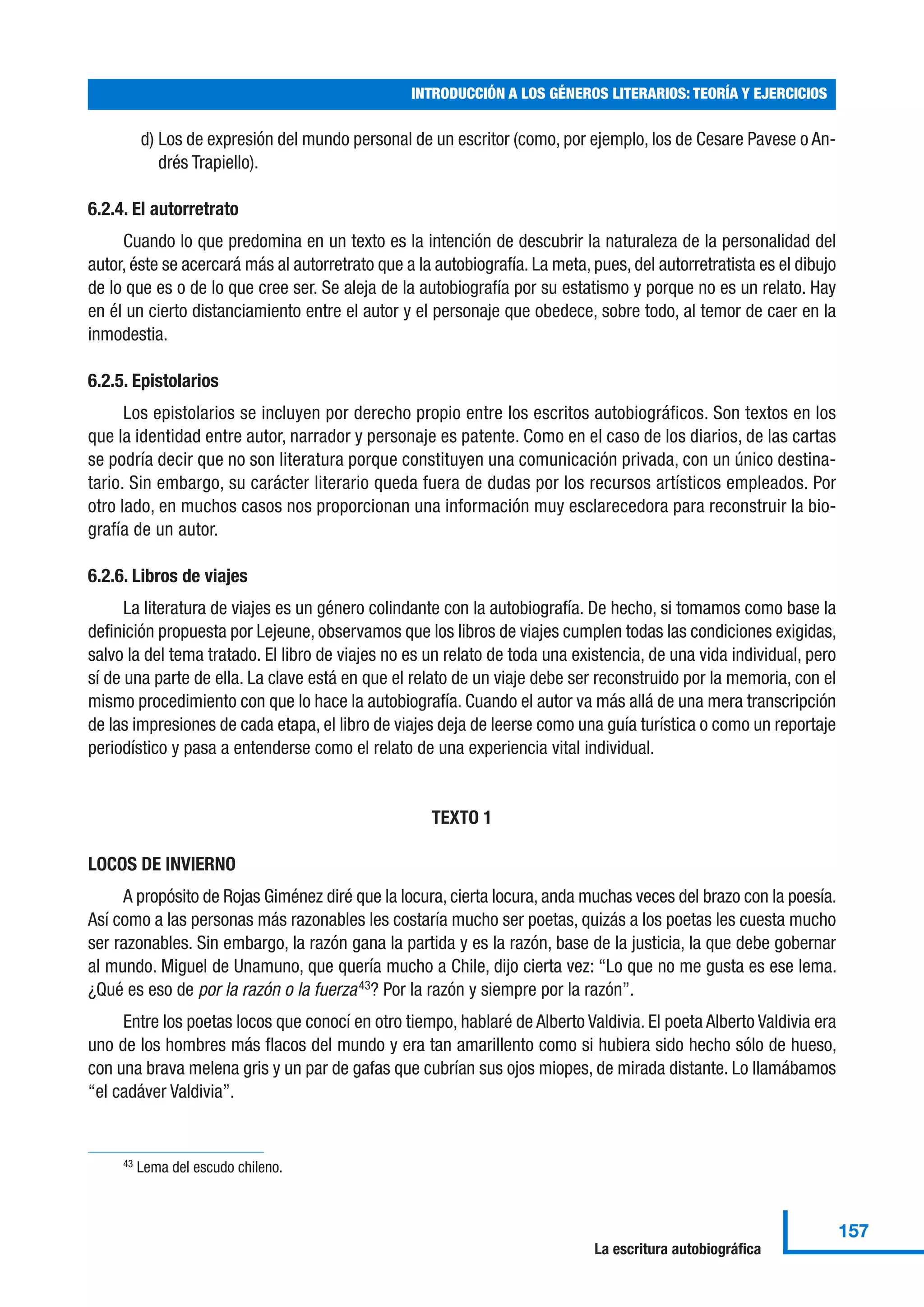 d) Los de expresión del mundo personal de un escritor (como, por ejemplo, los de Cesare Pavese o An-
drés Trapiello).
6.2.4. El autorretrato
Cuando lo que predomina en un texto es la intención de descubrir la naturaleza de la personalidad del
autor, éste se acercará más al autorretrato que a la autobiografía. La meta, pues, del autorretratista es el dibujo
de lo que es o de lo que cree ser. Se aleja de la autobiografía por su estatismo y porque no es un relato. Hay
en él un cierto distanciamiento entre el autor y el personaje que obedece, sobre todo, al temor de caer en la
inmodestia.
6.2.5. Epistolarios
Los epistolarios se incluyen por derecho propio entre los escritos autobiográficos. Son textos en los
que la identidad entre autor, narrador y personaje es patente. Como en el caso de los diarios, de las cartas
se podría decir que no son literatura porque constituyen una comunicación privada, con un único destina-
tario. Sin embargo, su carácter literario queda fuera de dudas por los recursos artísticos empleados. Por
otro lado, en muchos casos nos proporcionan una información muy esclarecedora para reconstruir la bio-
grafía de un autor.
6.2.6. Libros de viajes
La literatura de viajes es un género colindante con la autobiografía. De hecho, si tomamos como base la
definición propuesta por Lejeune, observamos que los libros de viajes cumplen todas las condiciones exigidas,
salvo la del tema tratado. El libro de viajes no es un relato de toda una existencia, de una vida individual, pero
sí de una parte de ella. La clave está en que el relato de un viaje debe ser reconstruido por la memoria, con el
mismo procedimiento con que lo hace la autobiografía. Cuando el autor va más allá de una mera transcripción
de las impresiones de cada etapa, el libro de viajes deja de leerse como una guía turística o como un reportaje
periodístico y pasa a entenderse como el relato de una experiencia vital individual.
TEXTO 1
LOCOS DE INVIERNO
A propósito de Rojas Giménez diré que la locura, cierta locura, anda muchas veces del brazo con la poesía.
Así como a las personas más razonables les costaría mucho ser poetas, quizás a los poetas les cuesta mucho
ser razonables. Sin embargo, la razón gana la partida y es la razón, base de la justicia, la que debe gobernar
al mundo. Miguel de Unamuno, que quería mucho a Chile, dijo cierta vez: “Lo que no me gusta es ese lema.
¿Qué es eso de por la razón o la fuerza43? Por la razón y siempre por la razón”.
Entre los poetas locos que conocí en otro tiempo, hablaré de Alberto Valdivia. El poeta Alberto Valdivia era
uno de los hombres más flacos del mundo y era tan amarillento como si hubiera sido hecho sólo de hueso,
con una brava melena gris y un par de gafas que cubrían sus ojos miopes, de mirada distante. Lo llamábamos
“el cadáver Valdivia”.
INTRODUCCIÓN A LOS GÉNEROS LITERARIOS: TEORÍA Y EJERCICIOS
157
La escritura autobiográfica
43 Lema del escudo chileno.
 
