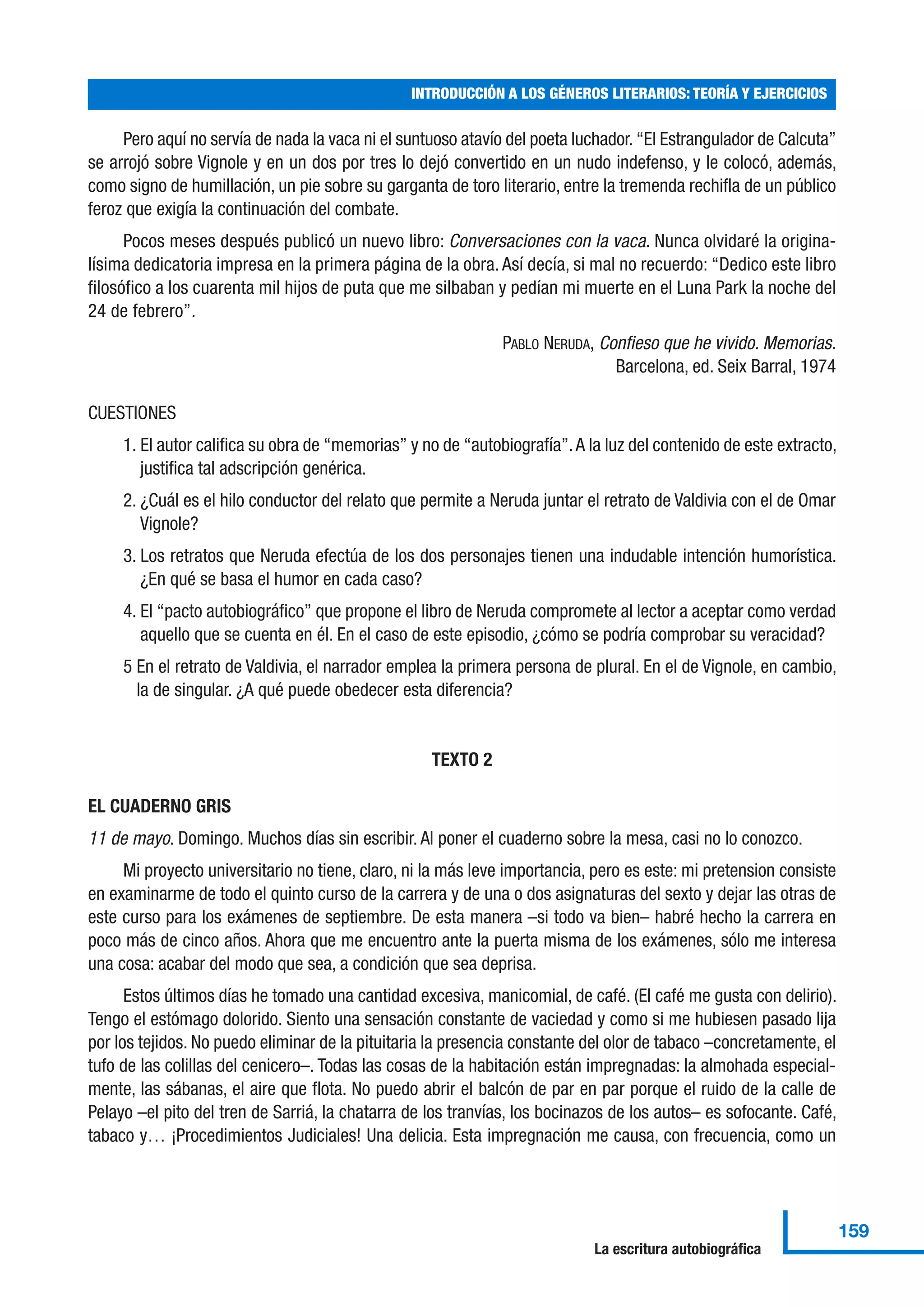 Pero aquí no servía de nada la vaca ni el suntuoso atavío del poeta luchador. “El Estrangulador de Calcuta”
se arrojó sobre Vignole y en un dos por tres lo dejó convertido en un nudo indefenso, y le colocó, además,
como signo de humillación, un pie sobre su garganta de toro literario, entre la tremenda rechifla de un público
feroz que exigía la continuación del combate.
Pocos meses después publicó un nuevo libro: Conversaciones con la vaca. Nunca olvidaré la origina-
lísima dedicatoria impresa en la primera página de la obra. Así decía, si mal no recuerdo: “Dedico este libro
filosófico a los cuarenta mil hijos de puta que me silbaban y pedían mi muerte en el Luna Park la noche del
24 de febrero”.
PABLO NERUDA, Confieso que he vivido. Memorias.
Barcelona, ed. Seix Barral, 1974
CUESTIONES
1. El autor califica su obra de “memorias” y no de “autobiografía”.A la luz del contenido de este extracto,
justifica tal adscripción genérica.
2. ¿Cuál es el hilo conductor del relato que permite a Neruda juntar el retrato de Valdivia con el de Omar
Vignole?
3. Los retratos que Neruda efectúa de los dos personajes tienen una indudable intención humorística.
¿En qué se basa el humor en cada caso?
4. El “pacto autobiográfico” que propone el libro de Neruda compromete al lector a aceptar como verdad
aquello que se cuenta en él. En el caso de este episodio, ¿cómo se podría comprobar su veracidad?
5 En el retrato de Valdivia, el narrador emplea la primera persona de plural. En el de Vignole, en cambio,
la de singular. ¿A qué puede obedecer esta diferencia?
TEXTO 2
EL CUADERNO GRIS
11 de mayo. Domingo. Muchos días sin escribir. Al poner el cuaderno sobre la mesa, casi no lo conozco.
Mi proyecto universitario no tiene, claro, ni la más leve importancia, pero es este: mi pretension consiste
en examinarme de todo el quinto curso de la carrera y de una o dos asignaturas del sexto y dejar las otras de
este curso para los exámenes de septiembre. De esta manera –si todo va bien– habré hecho la carrera en
poco más de cinco años. Ahora que me encuentro ante la puerta misma de los exámenes, sólo me interesa
una cosa: acabar del modo que sea, a condición que sea deprisa.
Estos últimos días he tomado una cantidad excesiva, manicomial, de café. (El café me gusta con delirio).
Tengo el estómago dolorido. Siento una sensación constante de vaciedad y como si me hubiesen pasado lija
por los tejidos. No puedo eliminar de la pituitaria la presencia constante del olor de tabaco –concretamente, el
tufo de las colillas del cenicero–. Todas las cosas de la habitación están impregnadas: la almohada especial-
mente, las sábanas, el aire que flota. No puedo abrir el balcón de par en par porque el ruido de la calle de
Pelayo –el pito del tren de Sarriá, la chatarra de los tranvías, los bocinazos de los autos– es sofocante. Café,
tabaco y… ¡Procedimientos Judiciales! Una delicia. Esta impregnación me causa, con frecuencia, como un
INTRODUCCIÓN A LOS GÉNEROS LITERARIOS: TEORÍA Y EJERCICIOS
159
La escritura autobiográfica
 
