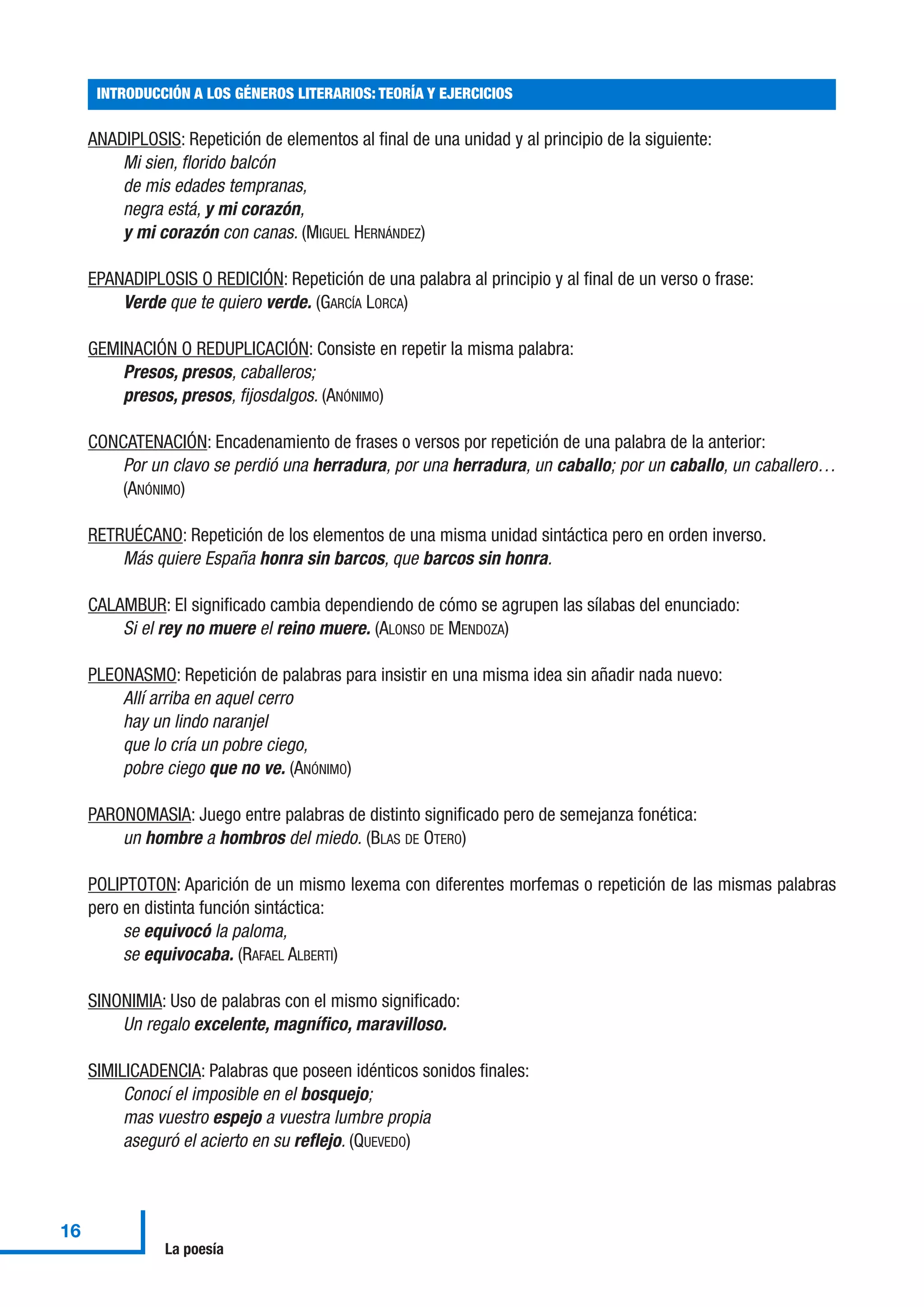 ANADIPLOSIS: Repetición de elementos al final de una unidad y al principio de la siguiente:
Mi sien, florido balcón
de mis edades tempranas,
negra está, y mi corazón,
y mi corazón con canas. (MIGUEL HERNÁNDEZ)
EPANADIPLOSIS O REDICIÓN: Repetición de una palabra al principio y al final de un verso o frase:
Verde que te quiero verde. (GARCÍA LORCA)
GEMINACIÓN O REDUPLICACIÓN: Consiste en repetir la misma palabra:
Presos, presos, caballeros;
presos, presos, fijosdalgos. (ANÓNIMO)
CONCATENACIÓN: Encadenamiento de frases o versos por repetición de una palabra de la anterior:
Por un clavo se perdió una herradura, por una herradura, un caballo; por un caballo, un caballero…
(ANÓNIMO)
RETRUÉCANO: Repetición de los elementos de una misma unidad sintáctica pero en orden inverso.
Más quiere España honra sin barcos, que barcos sin honra.
CALAMBUR: El significado cambia dependiendo de cómo se agrupen las sílabas del enunciado:
Si el rey no muere el reino muere. (ALONSO DE MENDOZA)
PLEONASMO: Repetición de palabras para insistir en una misma idea sin añadir nada nuevo:
Allí arriba en aquel cerro
hay un lindo naranjel
que lo cría un pobre ciego,
pobre ciego que no ve. (ANÓNIMO)
PARONOMASIA: Juego entre palabras de distinto significado pero de semejanza fonética:
un hombre a hombros del miedo. (BLAS DE OTERO)
POLIPTOTON: Aparición de un mismo lexema con diferentes morfemas o repetición de las mismas palabras
pero en distinta función sintáctica:
se equivocó la paloma,
se equivocaba. (RAFAEL ALBERTI)
SINONIMIA: Uso de palabras con el mismo significado:
Un regalo excelente, magnífico, maravilloso.
SIMILICADENCIA: Palabras que poseen idénticos sonidos finales:
Conocí el imposible en el bosquejo;
mas vuestro espejo a vuestra lumbre propia
aseguró el acierto en su reflejo. (QUEVEDO)
INTRODUCCIÓN A LOS GÉNEROS LITERARIOS: TEORÍA Y EJERCICIOS
16
La poesía
 