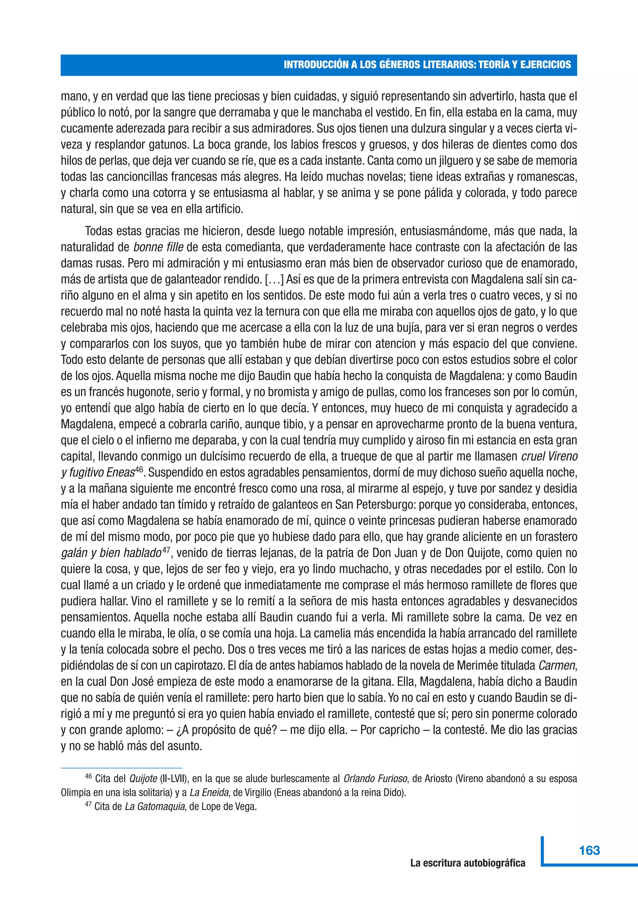 mano, y en verdad que las tiene preciosas y bien cuidadas, y siguió representando sin advertirlo, hasta que el
público lo notó, por la sangre que derramaba y que le manchaba el vestido. En fin, ella estaba en la cama, muy
cucamente aderezada para recibir a sus admiradores. Sus ojos tienen una dulzura singular y a veces cierta vi-
veza y resplandor gatunos. La boca grande, los labios frescos y gruesos, y dos hileras de dientes como dos
hilos de perlas, que deja ver cuando se ríe, que es a cada instante. Canta como un jilguero y se sabe de memoria
todas las cancioncillas francesas más alegres. Ha leído muchas novelas; tiene ideas extrañas y romanescas,
y charla como una cotorra y se entusiasma al hablar, y se anima y se pone pálida y colorada, y todo parece
natural, sin que se vea en ella artificio.
Todas estas gracias me hicieron, desde luego notable impresión, entusiasmándome, más que nada, la
naturalidad de bonne fille de esta comedianta, que verdaderamente hace contraste con la afectación de las
damas rusas. Pero mi admiración y mi entusiasmo eran más bien de observador curioso que de enamorado,
más de artista que de galanteador rendido. […] Así es que de la primera entrevista con Magdalena salí sin ca-
riño alguno en el alma y sin apetito en los sentidos. De este modo fui aún a verla tres o cuatro veces, y si no
recuerdo mal no noté hasta la quinta vez la ternura con que ella me miraba con aquellos ojos de gato, y lo que
celebraba mis ojos, haciendo que me acercase a ella con la luz de una bujía, para ver si eran negros o verdes
y compararlos con los suyos, que yo también hube de mirar con atencion y más espacio del que conviene.
Todo esto delante de personas que allí estaban y que debían divertirse poco con estos estudios sobre el color
de los ojos. Aquella misma noche me dijo Baudin que había hecho la conquista de Magdalena: y como Baudin
es un francés hugonote, serio y formal, y no bromista y amigo de pullas, como los franceses son por lo común,
yo entendí que algo había de cierto en lo que decía. Y entonces, muy hueco de mi conquista y agradecido a
Magdalena, empecé a cobrarla cariño, aunque tibio, y a pensar en aprovecharme pronto de la buena ventura,
que el cielo o el infierno me deparaba, y con la cual tendría muy cumplido y airoso fin mi estancia en esta gran
capital, llevando conmigo un dulcísimo recuerdo de ella, a trueque de que al partir me llamasen cruel Vireno
y fugitivo Eneas46
. Suspendido en estos agradables pensamientos, dormí de muy dichoso sueño aquella noche,
y a la mañana siguiente me encontré fresco como una rosa, al mirarme al espejo, y tuve por sandez y desidia
mía el haber andado tan tímido y retraído de galanteos en San Petersburgo: porque yo consideraba, entonces,
que así como Magdalena se había enamorado de mí, quince o veinte princesas pudieran haberse enamorado
de mí del mismo modo, por poco pie que yo hubiese dado para ello, que hay grande aliciente en un forastero
galán y bien hablado47
, venido de tierras lejanas, de la patria de Don Juan y de Don Quijote, como quien no
quiere la cosa, y que, lejos de ser feo y viejo, era yo lindo muchacho, y otras necedades por el estilo. Con lo
cual llamé a un criado y le ordené que inmediatamente me comprase el más hermoso ramillete de flores que
pudiera hallar. Vino el ramillete y se lo remití a la señora de mis hasta entonces agradables y desvanecidos
pensamientos. Aquella noche estaba allí Baudin cuando fui a verla. Mi ramillete sobre la cama. De vez en
cuando ella le miraba, le olía, o se comía una hoja. La camelia más encendida la había arrancado del ramillete
y la tenía colocada sobre el pecho. Dos o tres veces me tiró a las narices de estas hojas a medio comer, des-
pidiéndolas de sí con un capirotazo. El día de antes habíamos hablado de la novela de Merimée titulada Carmen,
en la cual Don José empieza de este modo a enamorarse de la gitana. Ella, Magdalena, había dicho a Baudin
que no sabía de quién venía el ramillete: pero harto bien que lo sabía.Yo no caí en esto y cuando Baudin se di-
rigió a mí y me preguntó si era yo quien había enviado el ramillete, contesté que sí; pero sin ponerme colorado
y con grande aplomo: – ¿A propósito de qué? – me dijo ella. – Por capricho – la contesté. Me dio las gracias
y no se habló más del asunto.
INTRODUCCIÓN A LOS GÉNEROS LITERARIOS: TEORÍA Y EJERCICIOS
163
La escritura autobiográfica
46 Cita del Quijote (II-LVII), en la que se alude burlescamente al Orlando Furioso, de Ariosto (Vireno abandonó a su esposa
Olimpia en una isla solitaria) y a La Eneida, de Virgilio (Eneas abandonó a la reina Dido).
47 Cita de La Gatomaquia, de Lope de Vega.
 