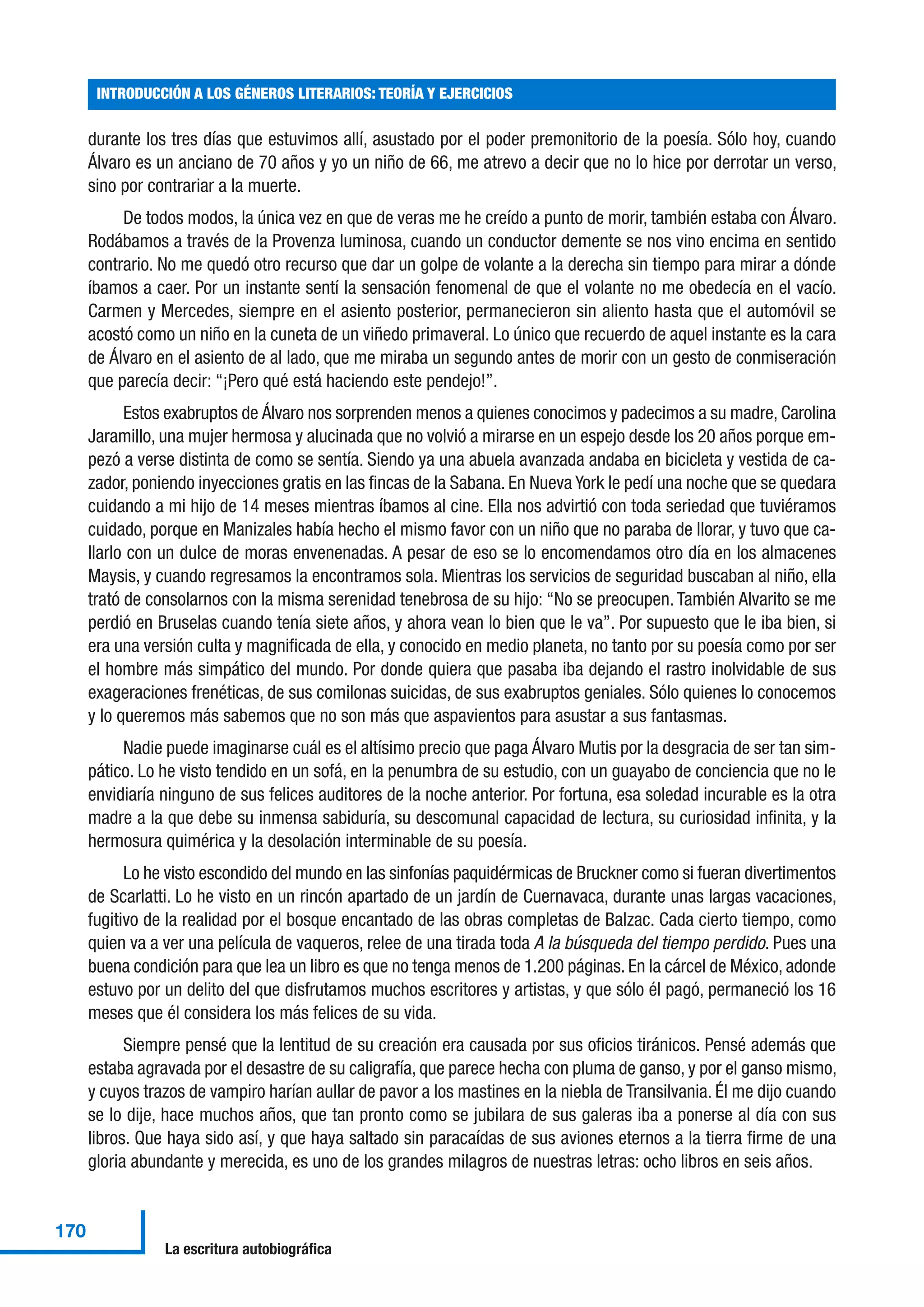 durante los tres días que estuvimos allí, asustado por el poder premonitorio de la poesía. Sólo hoy, cuando
Álvaro es un anciano de 70 años y yo un niño de 66, me atrevo a decir que no lo hice por derrotar un verso,
sino por contrariar a la muerte.
De todos modos, la única vez en que de veras me he creído a punto de morir, también estaba con Álvaro.
Rodábamos a través de la Provenza luminosa, cuando un conductor demente se nos vino encima en sentido
contrario. No me quedó otro recurso que dar un golpe de volante a la derecha sin tiempo para mirar a dónde
íbamos a caer. Por un instante sentí la sensación fenomenal de que el volante no me obedecía en el vacío.
Carmen y Mercedes, siempre en el asiento posterior, permanecieron sin aliento hasta que el automóvil se
acostó como un niño en la cuneta de un viñedo primaveral. Lo único que recuerdo de aquel instante es la cara
de Álvaro en el asiento de al lado, que me miraba un segundo antes de morir con un gesto de conmiseración
que parecía decir: “¡Pero qué está haciendo este pendejo!”.
Estos exabruptos de Álvaro nos sorprenden menos a quienes conocimos y padecimos a su madre, Carolina
Jaramillo, una mujer hermosa y alucinada que no volvió a mirarse en un espejo desde los 20 años porque em-
pezó a verse distinta de como se sentía. Siendo ya una abuela avanzada andaba en bicicleta y vestida de ca-
zador, poniendo inyecciones gratis en las fincas de la Sabana. En Nueva York le pedí una noche que se quedara
cuidando a mi hijo de 14 meses mientras íbamos al cine. Ella nos advirtió con toda seriedad que tuviéramos
cuidado, porque en Manizales había hecho el mismo favor con un niño que no paraba de llorar, y tuvo que ca-
llarlo con un dulce de moras envenenadas. A pesar de eso se lo encomendamos otro día en los almacenes
Maysis, y cuando regresamos la encontramos sola. Mientras los servicios de seguridad buscaban al niño, ella
trató de consolarnos con la misma serenidad tenebrosa de su hijo: “No se preocupen. También Alvarito se me
perdió en Bruselas cuando tenía siete años, y ahora vean lo bien que le va”. Por supuesto que le iba bien, si
era una versión culta y magnificada de ella, y conocido en medio planeta, no tanto por su poesía como por ser
el hombre más simpático del mundo. Por donde quiera que pasaba iba dejando el rastro inolvidable de sus
exageraciones frenéticas, de sus comilonas suicidas, de sus exabruptos geniales. Sólo quienes lo conocemos
y lo queremos más sabemos que no son más que aspavientos para asustar a sus fantasmas.
Nadie puede imaginarse cuál es el altísimo precio que paga Álvaro Mutis por la desgracia de ser tan sim-
pático. Lo he visto tendido en un sofá, en la penumbra de su estudio, con un guayabo de conciencia que no le
envidiaría ninguno de sus felices auditores de la noche anterior. Por fortuna, esa soledad incurable es la otra
madre a la que debe su inmensa sabiduría, su descomunal capacidad de lectura, su curiosidad infinita, y la
hermosura quimérica y la desolación interminable de su poesía.
Lo he visto escondido del mundo en las sinfonías paquidérmicas de Bruckner como si fueran divertimentos
de Scarlatti. Lo he visto en un rincón apartado de un jardín de Cuernavaca, durante unas largas vacaciones,
fugitivo de la realidad por el bosque encantado de las obras completas de Balzac. Cada cierto tiempo, como
quien va a ver una película de vaqueros, relee de una tirada toda A la búsqueda del tiempo perdido. Pues una
buena condición para que lea un libro es que no tenga menos de 1.200 páginas. En la cárcel de México, adonde
estuvo por un delito del que disfrutamos muchos escritores y artistas, y que sólo él pagó, permaneció los 16
meses que él considera los más felices de su vida.
Siempre pensé que la lentitud de su creación era causada por sus oficios tiránicos. Pensé además que
estaba agravada por el desastre de su caligrafía, que parece hecha con pluma de ganso, y por el ganso mismo,
y cuyos trazos de vampiro harían aullar de pavor a los mastines en la niebla de Transilvania. Él me dijo cuando
se lo dije, hace muchos años, que tan pronto como se jubilara de sus galeras iba a ponerse al día con sus
libros. Que haya sido así, y que haya saltado sin paracaídas de sus aviones eternos a la tierra firme de una
gloria abundante y merecida, es uno de los grandes milagros de nuestras letras: ocho libros en seis años.
INTRODUCCIÓN A LOS GÉNEROS LITERARIOS: TEORÍA Y EJERCICIOS
170
La escritura autobiográfica
 