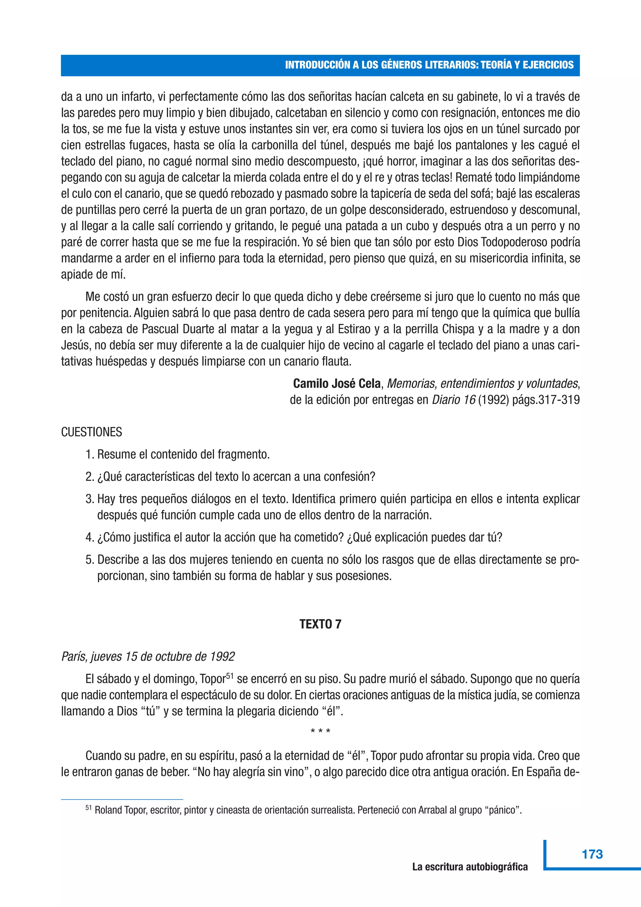 da a uno un infarto, vi perfectamente cómo las dos señoritas hacían calceta en su gabinete, lo vi a través de
las paredes pero muy limpio y bien dibujado, calcetaban en silencio y como con resignación, entonces me dio
la tos, se me fue la vista y estuve unos instantes sin ver, era como si tuviera los ojos en un túnel surcado por
cien estrellas fugaces, hasta se olía la carbonilla del túnel, después me bajé los pantalones y les cagué el
teclado del piano, no cagué normal sino medio descompuesto, ¡qué horror, imaginar a las dos señoritas des-
pegando con su aguja de calcetar la mierda colada entre el do y el re y otras teclas! Rematé todo limpiándome
el culo con el canario, que se quedó rebozado y pasmado sobre la tapicería de seda del sofá; bajé las escaleras
de puntillas pero cerré la puerta de un gran portazo, de un golpe desconsiderado, estruendoso y descomunal,
y al llegar a la calle salí corriendo y gritando, le pegué una patada a un cubo y después otra a un perro y no
paré de correr hasta que se me fue la respiración. Yo sé bien que tan sólo por esto Dios Todopoderoso podría
mandarme a arder en el infierno para toda la eternidad, pero pienso que quizá, en su misericordia infinita, se
apiade de mí.
Me costó un gran esfuerzo decir lo que queda dicho y debe creérseme si juro que lo cuento no más que
por penitencia. Alguien sabrá lo que pasa dentro de cada sesera pero para mí tengo que la química que bullía
en la cabeza de Pascual Duarte al matar a la yegua y al Estirao y a la perrilla Chispa y a la madre y a don
Jesús, no debía ser muy diferente a la de cualquier hijo de vecino al cagarle el teclado del piano a unas cari-
tativas huéspedas y después limpiarse con un canario flauta.
Camilo José Cela, Memorias, entendimientos y voluntades,
de la edición por entregas en Diario 16 (1992) págs.317-319
CUESTIONES
1. Resume el contenido del fragmento.
2. ¿Qué características del texto lo acercan a una confesión?
3. Hay tres pequeños diálogos en el texto. Identifica primero quién participa en ellos e intenta explicar
después qué función cumple cada uno de ellos dentro de la narración.
4. ¿Cómo justifica el autor la acción que ha cometido? ¿Qué explicación puedes dar tú?
5. Describe a las dos mujeres teniendo en cuenta no sólo los rasgos que de ellas directamente se pro-
porcionan, sino también su forma de hablar y sus posesiones.
TEXTO 7
París, jueves 15 de octubre de 1992
El sábado y el domingo,Topor51
se encerró en su piso. Su padre murió el sábado. Supongo que no quería
que nadie contemplara el espectáculo de su dolor. En ciertas oraciones antiguas de la mística judía, se comienza
llamando a Dios “tú” y se termina la plegaria diciendo “él”.
* * *
Cuando su padre, en su espíritu, pasó a la eternidad de “él”,Topor pudo afrontar su propia vida. Creo que
le entraron ganas de beber. “No hay alegría sin vino”, o algo parecido dice otra antigua oración. En España de-
INTRODUCCIÓN A LOS GÉNEROS LITERARIOS: TEORÍA Y EJERCICIOS
173
La escritura autobiográfica
51 Roland Topor, escritor, pintor y cineasta de orientación surrealista. Perteneció con Arrabal al grupo “pánico”.
 