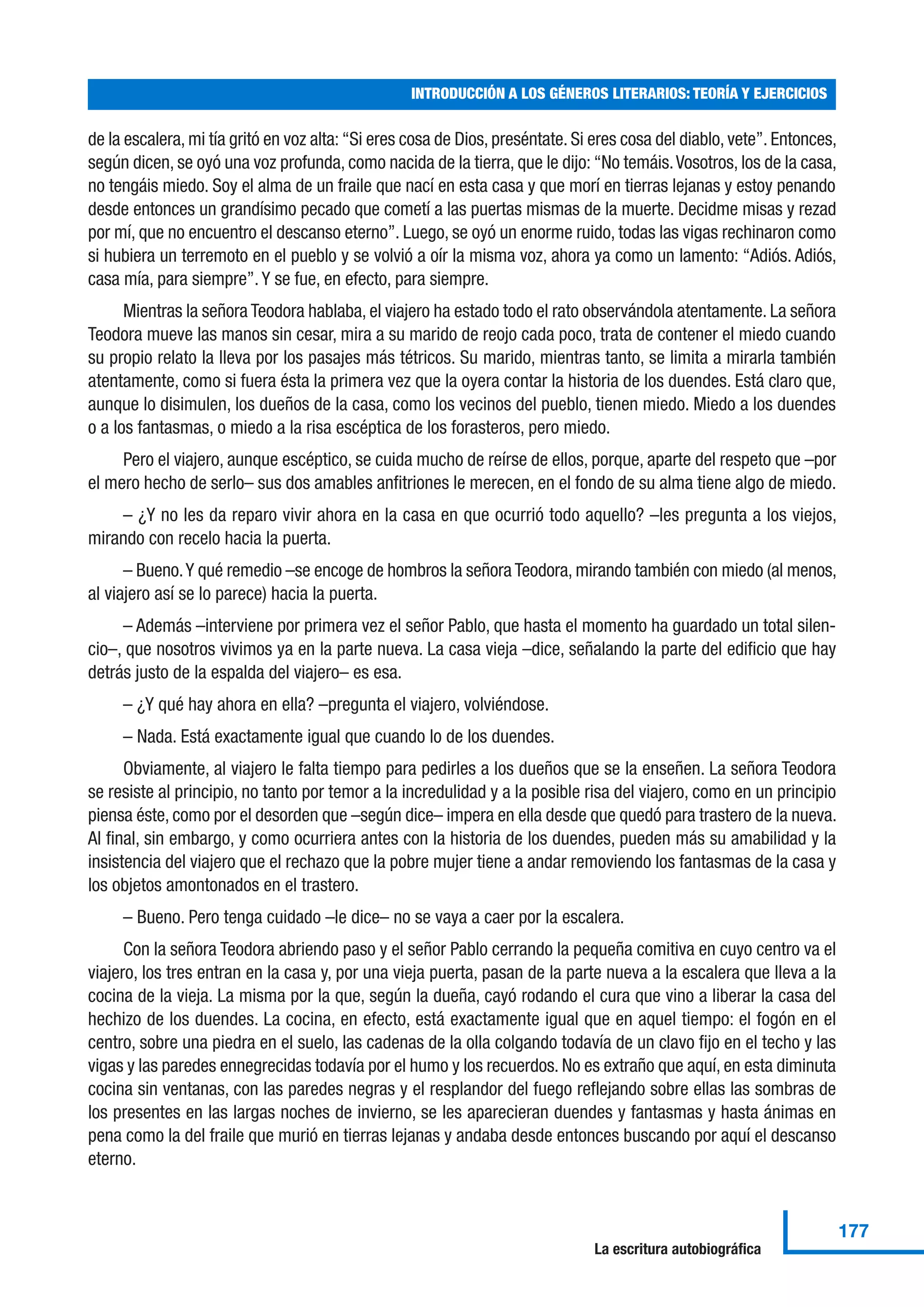 de la escalera, mi tía gritó en voz alta: “Si eres cosa de Dios, preséntate. Si eres cosa del diablo, vete”. Entonces,
según dicen, se oyó una voz profunda, como nacida de la tierra, que le dijo: “No temáis.Vosotros, los de la casa,
no tengáis miedo. Soy el alma de un fraile que nací en esta casa y que morí en tierras lejanas y estoy penando
desde entonces un grandísimo pecado que cometí a las puertas mismas de la muerte. Decidme misas y rezad
por mí, que no encuentro el descanso eterno”. Luego, se oyó un enorme ruido, todas las vigas rechinaron como
si hubiera un terremoto en el pueblo y se volvió a oír la misma voz, ahora ya como un lamento: “Adiós. Adiós,
casa mía, para siempre”. Y se fue, en efecto, para siempre.
Mientras la señora Teodora hablaba, el viajero ha estado todo el rato observándola atentamente. La señora
Teodora mueve las manos sin cesar, mira a su marido de reojo cada poco, trata de contener el miedo cuando
su propio relato la lleva por los pasajes más tétricos. Su marido, mientras tanto, se limita a mirarla también
atentamente, como si fuera ésta la primera vez que la oyera contar la historia de los duendes. Está claro que,
aunque lo disimulen, los dueños de la casa, como los vecinos del pueblo, tienen miedo. Miedo a los duendes
o a los fantasmas, o miedo a la risa escéptica de los forasteros, pero miedo.
Pero el viajero, aunque escéptico, se cuida mucho de reírse de ellos, porque, aparte del respeto que –por
el mero hecho de serlo– sus dos amables anfitriones le merecen, en el fondo de su alma tiene algo de miedo.
– ¿Y no les da reparo vivir ahora en la casa en que ocurrió todo aquello? –les pregunta a los viejos,
mirando con recelo hacia la puerta.
– Bueno.Y qué remedio –se encoge de hombros la señora Teodora, mirando también con miedo (al menos,
al viajero así se lo parece) hacia la puerta.
– Además –interviene por primera vez el señor Pablo, que hasta el momento ha guardado un total silen-
cio–, que nosotros vivimos ya en la parte nueva. La casa vieja –dice, señalando la parte del edificio que hay
detrás justo de la espalda del viajero– es esa.
– ¿Y qué hay ahora en ella? –pregunta el viajero, volviéndose.
– Nada. Está exactamente igual que cuando lo de los duendes.
Obviamente, al viajero le falta tiempo para pedirles a los dueños que se la enseñen. La señora Teodora
se resiste al principio, no tanto por temor a la incredulidad y a la posible risa del viajero, como en un principio
piensa éste, como por el desorden que –según dice– impera en ella desde que quedó para trastero de la nueva.
Al final, sin embargo, y como ocurriera antes con la historia de los duendes, pueden más su amabilidad y la
insistencia del viajero que el rechazo que la pobre mujer tiene a andar removiendo los fantasmas de la casa y
los objetos amontonados en el trastero.
– Bueno. Pero tenga cuidado –le dice– no se vaya a caer por la escalera.
Con la señora Teodora abriendo paso y el señor Pablo cerrando la pequeña comitiva en cuyo centro va el
viajero, los tres entran en la casa y, por una vieja puerta, pasan de la parte nueva a la escalera que lleva a la
cocina de la vieja. La misma por la que, según la dueña, cayó rodando el cura que vino a liberar la casa del
hechizo de los duendes. La cocina, en efecto, está exactamente igual que en aquel tiempo: el fogón en el
centro, sobre una piedra en el suelo, las cadenas de la olla colgando todavía de un clavo fijo en el techo y las
vigas y las paredes ennegrecidas todavía por el humo y los recuerdos. No es extraño que aquí, en esta diminuta
cocina sin ventanas, con las paredes negras y el resplandor del fuego reflejando sobre ellas las sombras de
los presentes en las largas noches de invierno, se les aparecieran duendes y fantasmas y hasta ánimas en
pena como la del fraile que murió en tierras lejanas y andaba desde entonces buscando por aquí el descanso
eterno.
INTRODUCCIÓN A LOS GÉNEROS LITERARIOS: TEORÍA Y EJERCICIOS
177
La escritura autobiográfica
 