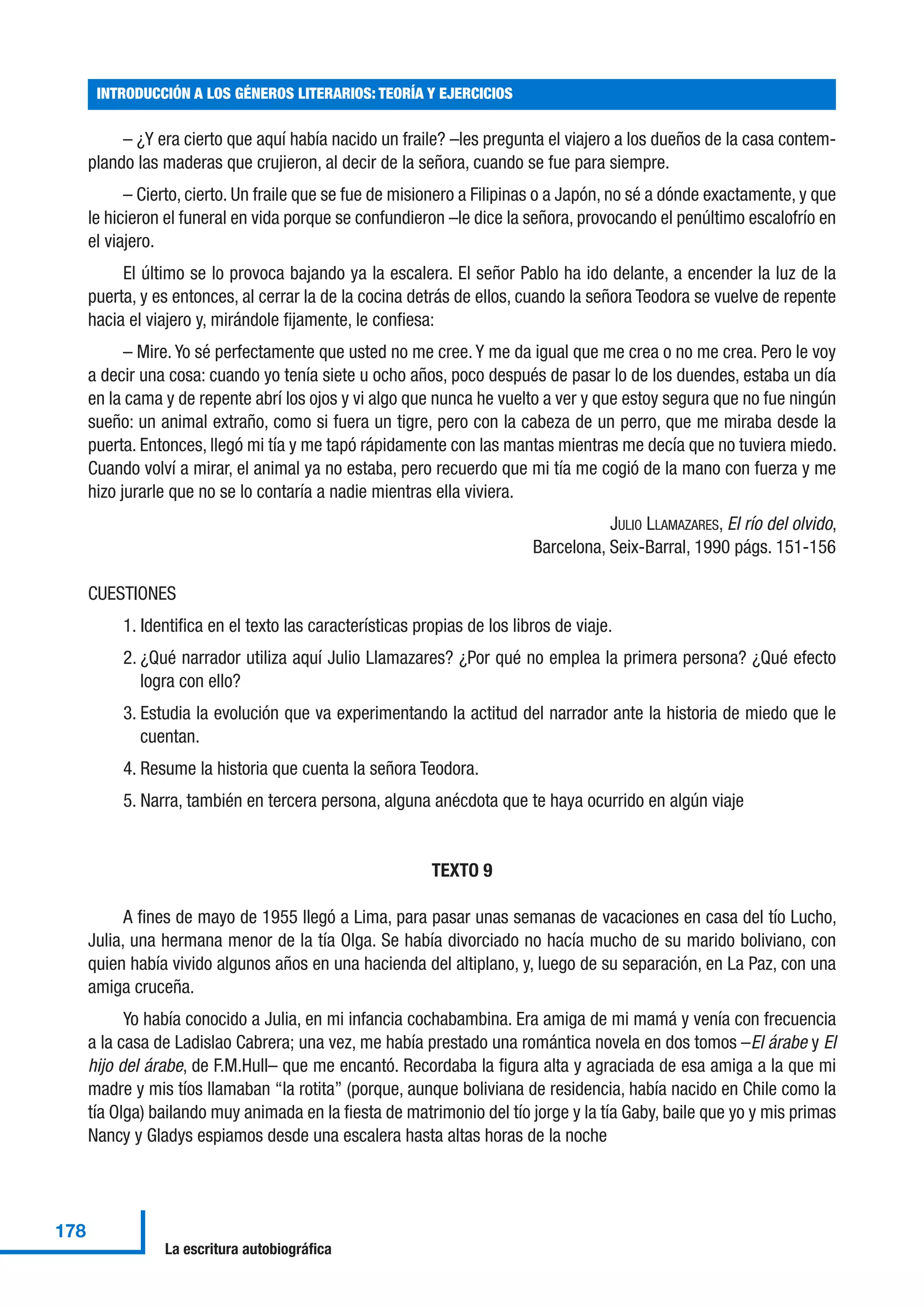 – ¿Y era cierto que aquí había nacido un fraile? –les pregunta el viajero a los dueños de la casa contem-
plando las maderas que crujieron, al decir de la señora, cuando se fue para siempre.
– Cierto, cierto. Un fraile que se fue de misionero a Filipinas o a Japón, no sé a dónde exactamente, y que
le hicieron el funeral en vida porque se confundieron –le dice la señora, provocando el penúltimo escalofrío en
el viajero.
El último se lo provoca bajando ya la escalera. El señor Pablo ha ido delante, a encender la luz de la
puerta, y es entonces, al cerrar la de la cocina detrás de ellos, cuando la señora Teodora se vuelve de repente
hacia el viajero y, mirándole fijamente, le confiesa:
– Mire. Yo sé perfectamente que usted no me cree. Y me da igual que me crea o no me crea. Pero le voy
a decir una cosa: cuando yo tenía siete u ocho años, poco después de pasar lo de los duendes, estaba un día
en la cama y de repente abrí los ojos y vi algo que nunca he vuelto a ver y que estoy segura que no fue ningún
sueño: un animal extraño, como si fuera un tigre, pero con la cabeza de un perro, que me miraba desde la
puerta. Entonces, llegó mi tía y me tapó rápidamente con las mantas mientras me decía que no tuviera miedo.
Cuando volví a mirar, el animal ya no estaba, pero recuerdo que mi tía me cogió de la mano con fuerza y me
hizo jurarle que no se lo contaría a nadie mientras ella viviera.
JULIO LLAMAZARES, El río del olvido,
Barcelona, Seix-Barral, 1990 págs. 151-156
CUESTIONES
1. Identifica en el texto las características propias de los libros de viaje.
2. ¿Qué narrador utiliza aquí Julio Llamazares? ¿Por qué no emplea la primera persona? ¿Qué efecto
logra con ello?
3. Estudia la evolución que va experimentando la actitud del narrador ante la historia de miedo que le
cuentan.
4. Resume la historia que cuenta la señora Teodora.
5. Narra, también en tercera persona, alguna anécdota que te haya ocurrido en algún viaje
TEXTO 9
A fines de mayo de 1955 llegó a Lima, para pasar unas semanas de vacaciones en casa del tío Lucho,
Julia, una hermana menor de la tía Olga. Se había divorciado no hacía mucho de su marido boliviano, con
quien había vivido algunos años en una hacienda del altiplano, y, luego de su separación, en La Paz, con una
amiga cruceña.
Yo había conocido a Julia, en mi infancia cochabambina. Era amiga de mi mamá y venía con frecuencia
a la casa de Ladislao Cabrera; una vez, me había prestado una romántica novela en dos tomos –El árabe y El
hijo del árabe, de F.M.Hull– que me encantó. Recordaba la figura alta y agraciada de esa amiga a la que mi
madre y mis tíos llamaban “la rotita” (porque, aunque boliviana de residencia, había nacido en Chile como la
tía Olga) bailando muy animada en la fiesta de matrimonio del tío jorge y la tía Gaby, baile que yo y mis primas
Nancy y Gladys espiamos desde una escalera hasta altas horas de la noche
INTRODUCCIÓN A LOS GÉNEROS LITERARIOS: TEORÍA Y EJERCICIOS
178
La escritura autobiográfica
 