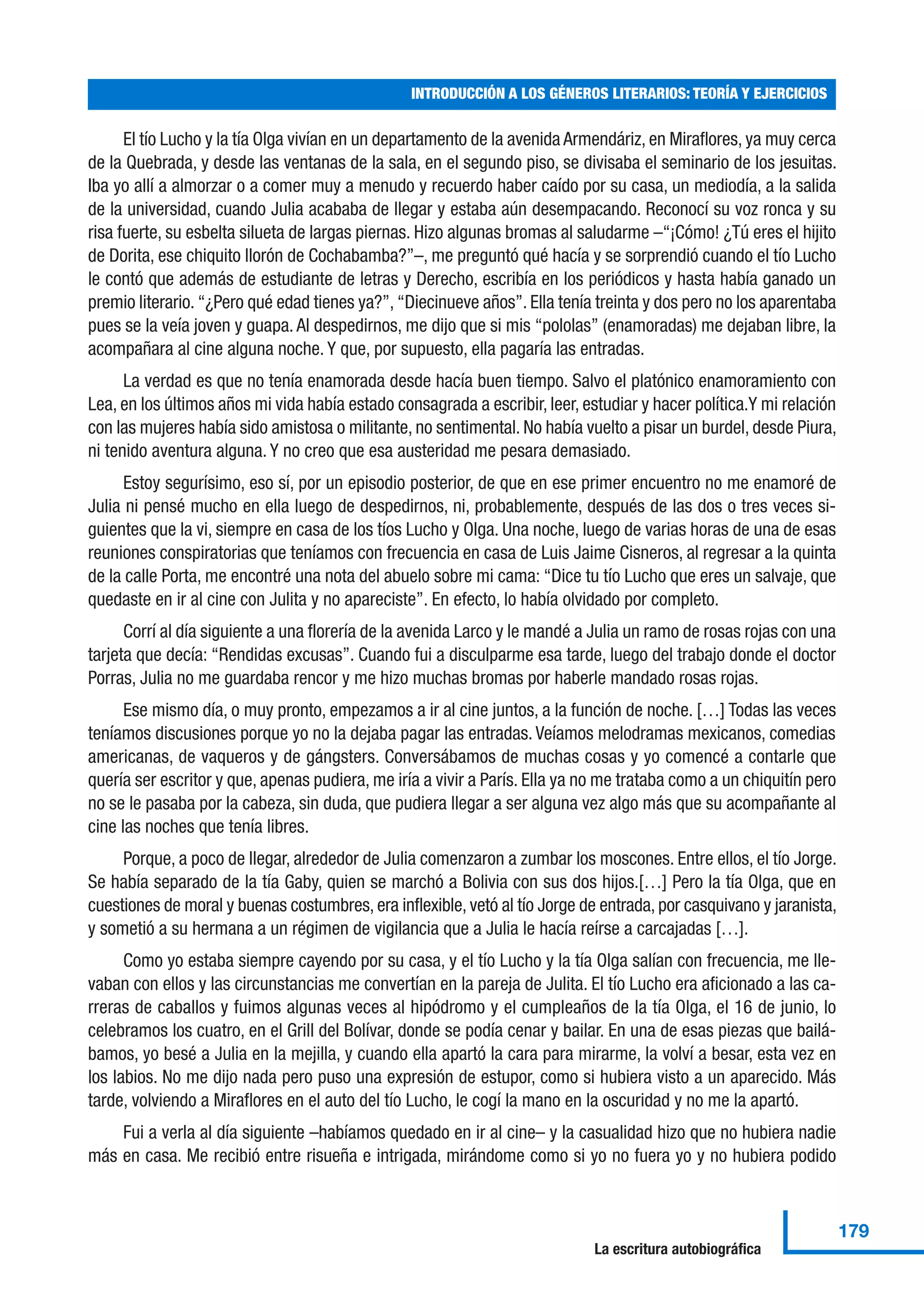 El tío Lucho y la tía Olga vivían en un departamento de la avenida Armendáriz, en Miraflores, ya muy cerca
de la Quebrada, y desde las ventanas de la sala, en el segundo piso, se divisaba el seminario de los jesuitas.
Iba yo allí a almorzar o a comer muy a menudo y recuerdo haber caído por su casa, un mediodía, a la salida
de la universidad, cuando Julia acababa de llegar y estaba aún desempacando. Reconocí su voz ronca y su
risa fuerte, su esbelta silueta de largas piernas. Hizo algunas bromas al saludarme –“¡Cómo! ¿Tú eres el hijito
de Dorita, ese chiquito llorón de Cochabamba?”–, me preguntó qué hacía y se sorprendió cuando el tío Lucho
le contó que además de estudiante de letras y Derecho, escribía en los periódicos y hasta había ganado un
premio literario. “¿Pero qué edad tienes ya?”, “Diecinueve años”. Ella tenía treinta y dos pero no los aparentaba
pues se la veía joven y guapa. Al despedirnos, me dijo que si mis “pololas” (enamoradas) me dejaban libre, la
acompañara al cine alguna noche. Y que, por supuesto, ella pagaría las entradas.
La verdad es que no tenía enamorada desde hacía buen tiempo. Salvo el platónico enamoramiento con
Lea, en los últimos años mi vida había estado consagrada a escribir, leer, estudiar y hacer política.Y mi relación
con las mujeres había sido amistosa o militante, no sentimental. No había vuelto a pisar un burdel, desde Piura,
ni tenido aventura alguna. Y no creo que esa austeridad me pesara demasiado.
Estoy segurísimo, eso sí, por un episodio posterior, de que en ese primer encuentro no me enamoré de
Julia ni pensé mucho en ella luego de despedirnos, ni, probablemente, después de las dos o tres veces si-
guientes que la vi, siempre en casa de los tíos Lucho y Olga. Una noche, luego de varias horas de una de esas
reuniones conspiratorias que teníamos con frecuencia en casa de Luis Jaime Cisneros, al regresar a la quinta
de la calle Porta, me encontré una nota del abuelo sobre mi cama: “Dice tu tío Lucho que eres un salvaje, que
quedaste en ir al cine con Julita y no apareciste”. En efecto, lo había olvidado por completo.
Corrí al día siguiente a una florería de la avenida Larco y le mandé a Julia un ramo de rosas rojas con una
tarjeta que decía: “Rendidas excusas”. Cuando fui a disculparme esa tarde, luego del trabajo donde el doctor
Porras, Julia no me guardaba rencor y me hizo muchas bromas por haberle mandado rosas rojas.
Ese mismo día, o muy pronto, empezamos a ir al cine juntos, a la función de noche. […] Todas las veces
teníamos discusiones porque yo no la dejaba pagar las entradas. Veíamos melodramas mexicanos, comedias
americanas, de vaqueros y de gángsters. Conversábamos de muchas cosas y yo comencé a contarle que
quería ser escritor y que, apenas pudiera, me iría a vivir a París. Ella ya no me trataba como a un chiquitín pero
no se le pasaba por la cabeza, sin duda, que pudiera llegar a ser alguna vez algo más que su acompañante al
cine las noches que tenía libres.
Porque, a poco de llegar, alrededor de Julia comenzaron a zumbar los moscones. Entre ellos, el tío Jorge.
Se había separado de la tía Gaby, quien se marchó a Bolivia con sus dos hijos.[…] Pero la tía Olga, que en
cuestiones de moral y buenas costumbres, era inflexible, vetó al tío Jorge de entrada, por casquivano y jaranista,
y sometió a su hermana a un régimen de vigilancia que a Julia le hacía reírse a carcajadas […].
Como yo estaba siempre cayendo por su casa, y el tío Lucho y la tía Olga salían con frecuencia, me lle-
vaban con ellos y las circunstancias me convertían en la pareja de Julita. El tío Lucho era aficionado a las ca-
rreras de caballos y fuimos algunas veces al hipódromo y el cumpleaños de la tía Olga, el 16 de junio, lo
celebramos los cuatro, en el Grill del Bolívar, donde se podía cenar y bailar. En una de esas piezas que bailá-
bamos, yo besé a Julia en la mejilla, y cuando ella apartó la cara para mirarme, la volví a besar, esta vez en
los labios. No me dijo nada pero puso una expresión de estupor, como si hubiera visto a un aparecido. Más
tarde, volviendo a Miraflores en el auto del tío Lucho, le cogí la mano en la oscuridad y no me la apartó.
Fui a verla al día siguiente –habíamos quedado en ir al cine– y la casualidad hizo que no hubiera nadie
más en casa. Me recibió entre risueña e intrigada, mirándome como si yo no fuera yo y no hubiera podido
INTRODUCCIÓN A LOS GÉNEROS LITERARIOS: TEORÍA Y EJERCICIOS
179
La escritura autobiográfica
 