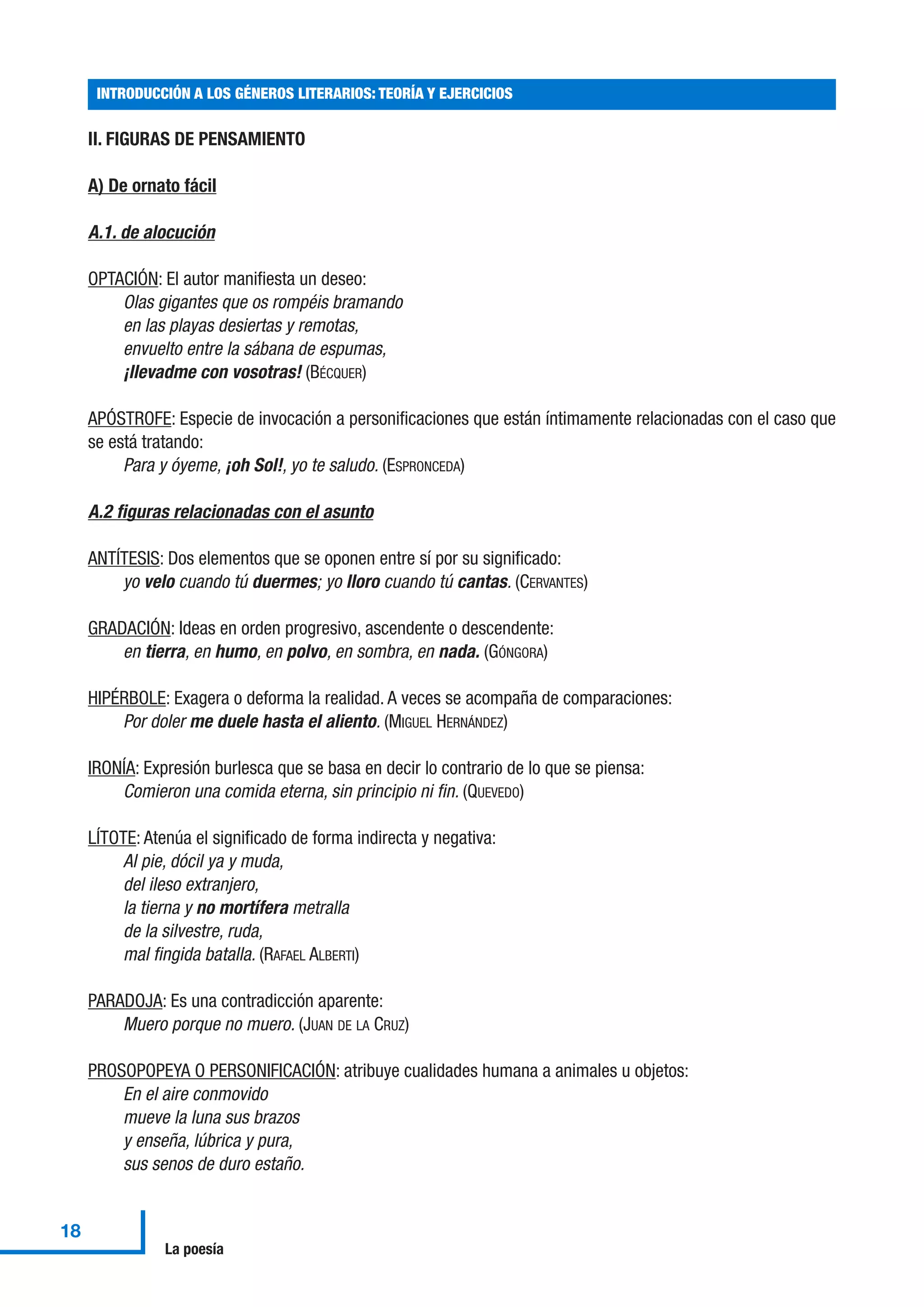 II. FIGURAS DE PENSAMIENTO
A) De ornato fácil
A.1. de alocución
OPTACIÓN: El autor manifiesta un deseo:
Olas gigantes que os rompéis bramando
en las playas desiertas y remotas,
envuelto entre la sábana de espumas,
¡llevadme con vosotras! (BÉCQUER)
APÓSTROFE: Especie de invocación a personificaciones que están íntimamente relacionadas con el caso que
se está tratando:
Para y óyeme, ¡oh Sol!, yo te saludo. (ESPRONCEDA)
A.2 figuras relacionadas con el asunto
ANTÍTESIS: Dos elementos que se oponen entre sí por su significado:
yo velo cuando tú duermes; yo lloro cuando tú cantas. (CERVANTES)
GRADACIÓN: Ideas en orden progresivo, ascendente o descendente:
en tierra, en humo, en polvo, en sombra, en nada. (GÓNGORA)
HIPÉRBOLE: Exagera o deforma la realidad. A veces se acompaña de comparaciones:
Por doler me duele hasta el aliento. (MIGUEL HERNÁNDEZ)
IRONÍA: Expresión burlesca que se basa en decir lo contrario de lo que se piensa:
Comieron una comida eterna, sin principio ni fin. (QUEVEDO)
LÍTOTE: Atenúa el significado de forma indirecta y negativa:
Al pie, dócil ya y muda,
del ileso extranjero,
la tierna y no mortífera metralla
de la silvestre, ruda,
mal fingida batalla. (RAFAEL ALBERTI)
PARADOJA: Es una contradicción aparente:
Muero porque no muero. (JUAN DE LA CRUZ)
PROSOPOPEYA O PERSONIFICACIÓN: atribuye cualidades humana a animales u objetos:
En el aire conmovido
mueve la luna sus brazos
y enseña, lúbrica y pura,
sus senos de duro estaño.
INTRODUCCIÓN A LOS GÉNEROS LITERARIOS: TEORÍA Y EJERCICIOS
18
La poesía
 