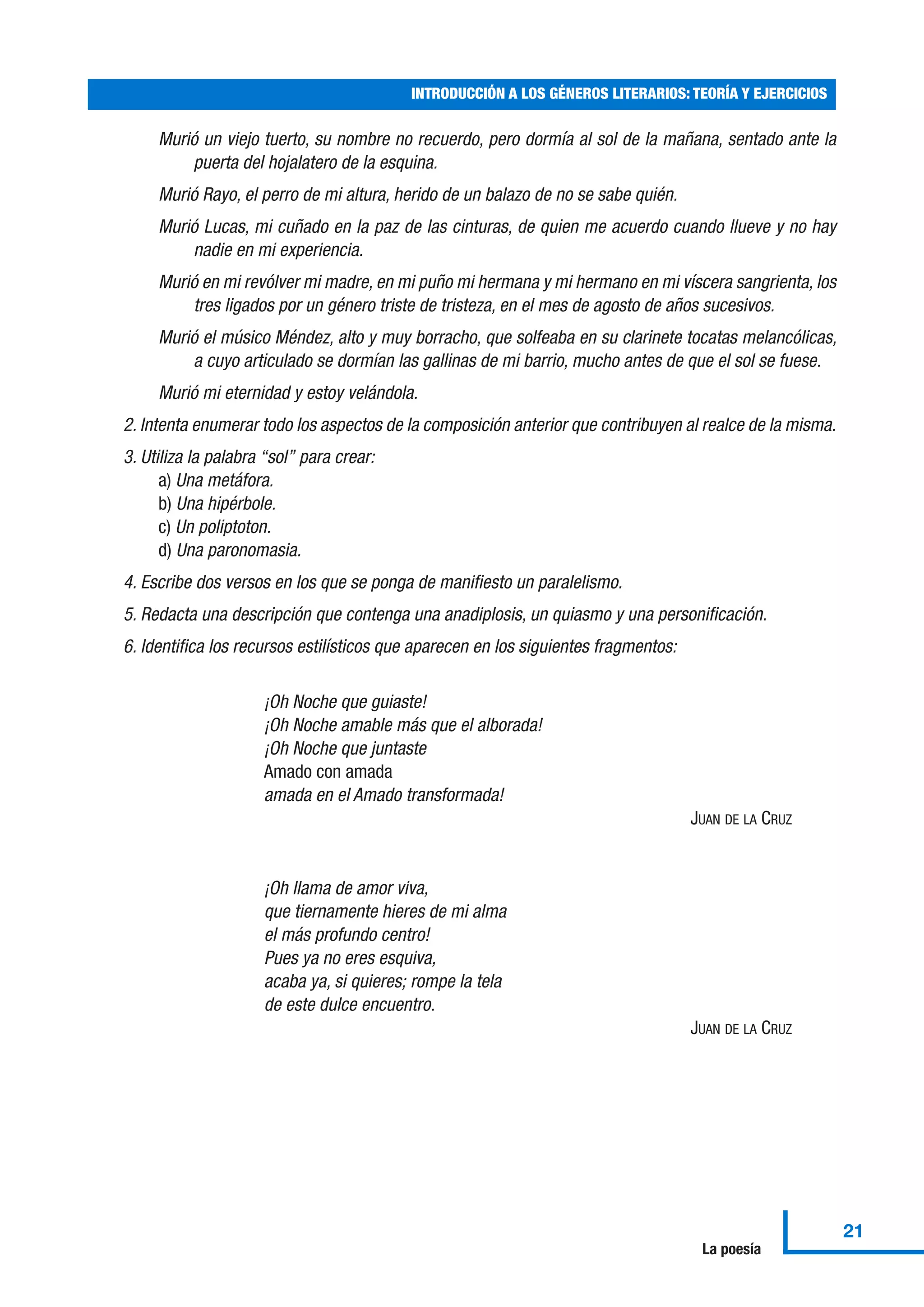Murió un viejo tuerto, su nombre no recuerdo, pero dormía al sol de la mañana, sentado ante la
puerta del hojalatero de la esquina.
Murió Rayo, el perro de mi altura, herido de un balazo de no se sabe quién.
Murió Lucas, mi cuñado en la paz de las cinturas, de quien me acuerdo cuando llueve y no hay
nadie en mi experiencia.
Murió en mi revólver mi madre, en mi puño mi hermana y mi hermano en mi víscera sangrienta, los
tres ligados por un género triste de tristeza, en el mes de agosto de años sucesivos.
Murió el músico Méndez, alto y muy borracho, que solfeaba en su clarinete tocatas melancólicas,
a cuyo articulado se dormían las gallinas de mi barrio, mucho antes de que el sol se fuese.
Murió mi eternidad y estoy velándola.
2. Intenta enumerar todo los aspectos de la composición anterior que contribuyen al realce de la misma.
3. Utiliza la palabra “sol” para crear:
a) Una metáfora.
b) Una hipérbole.
c) Un poliptoton.
d) Una paronomasia.
4. Escribe dos versos en los que se ponga de manifiesto un paralelismo.
5. Redacta una descripción que contenga una anadiplosis, un quiasmo y una personificación.
6. Identifica los recursos estilísticos que aparecen en los siguientes fragmentos:
¡Oh Noche que guiaste!
¡Oh Noche amable más que el alborada!
¡Oh Noche que juntaste
Amado con amada
amada en el Amado transformada!
JUAN DE LA CRUZ
¡Oh llama de amor viva,
que tiernamente hieres de mi alma
el más profundo centro!
Pues ya no eres esquiva,
acaba ya, si quieres; rompe la tela
de este dulce encuentro.
JUAN DE LA CRUZ
INTRODUCCIÓN A LOS GÉNEROS LITERARIOS: TEORÍA Y EJERCICIOS
21
La poesía
 