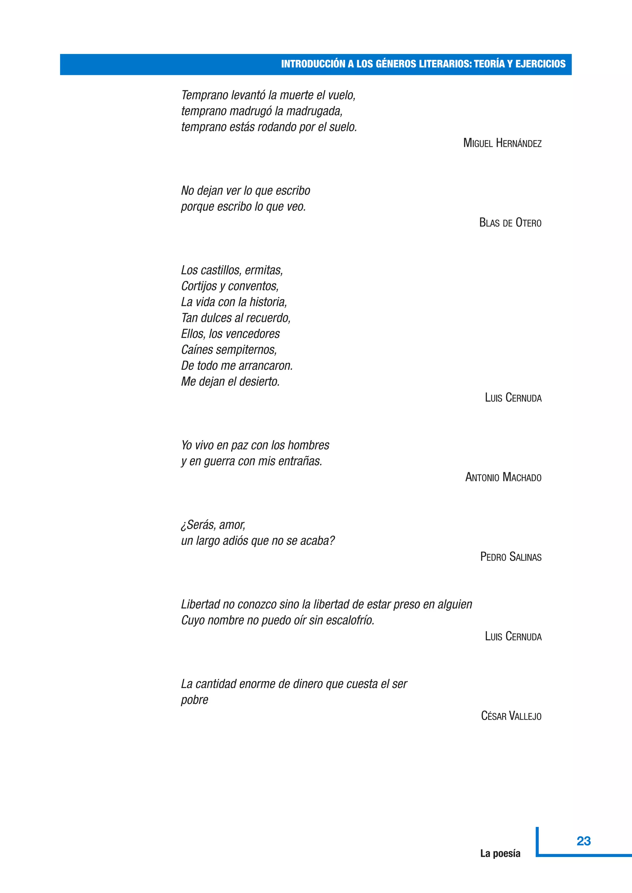 Temprano levantó la muerte el vuelo,
temprano madrugó la madrugada,
temprano estás rodando por el suelo.
MIGUEL HERNÁNDEZ
No dejan ver lo que escribo
porque escribo lo que veo.
BLAS DE OTERO
Los castillos, ermitas,
Cortijos y conventos,
La vida con la historia,
Tan dulces al recuerdo,
Ellos, los vencedores
Caínes sempiternos,
De todo me arrancaron.
Me dejan el desierto.
LUIS CERNUDA
Yo vivo en paz con los hombres
y en guerra con mis entrañas.
ANTONIO MACHADO
¿Serás, amor,
un largo adiós que no se acaba?
PEDRO SALINAS
Libertad no conozco sino la libertad de estar preso en alguien
Cuyo nombre no puedo oír sin escalofrío.
LUIS CERNUDA
La cantidad enorme de dinero que cuesta el ser
pobre
CÉSAR VALLEJO
INTRODUCCIÓN A LOS GÉNEROS LITERARIOS: TEORÍA Y EJERCICIOS
23
La poesía
 