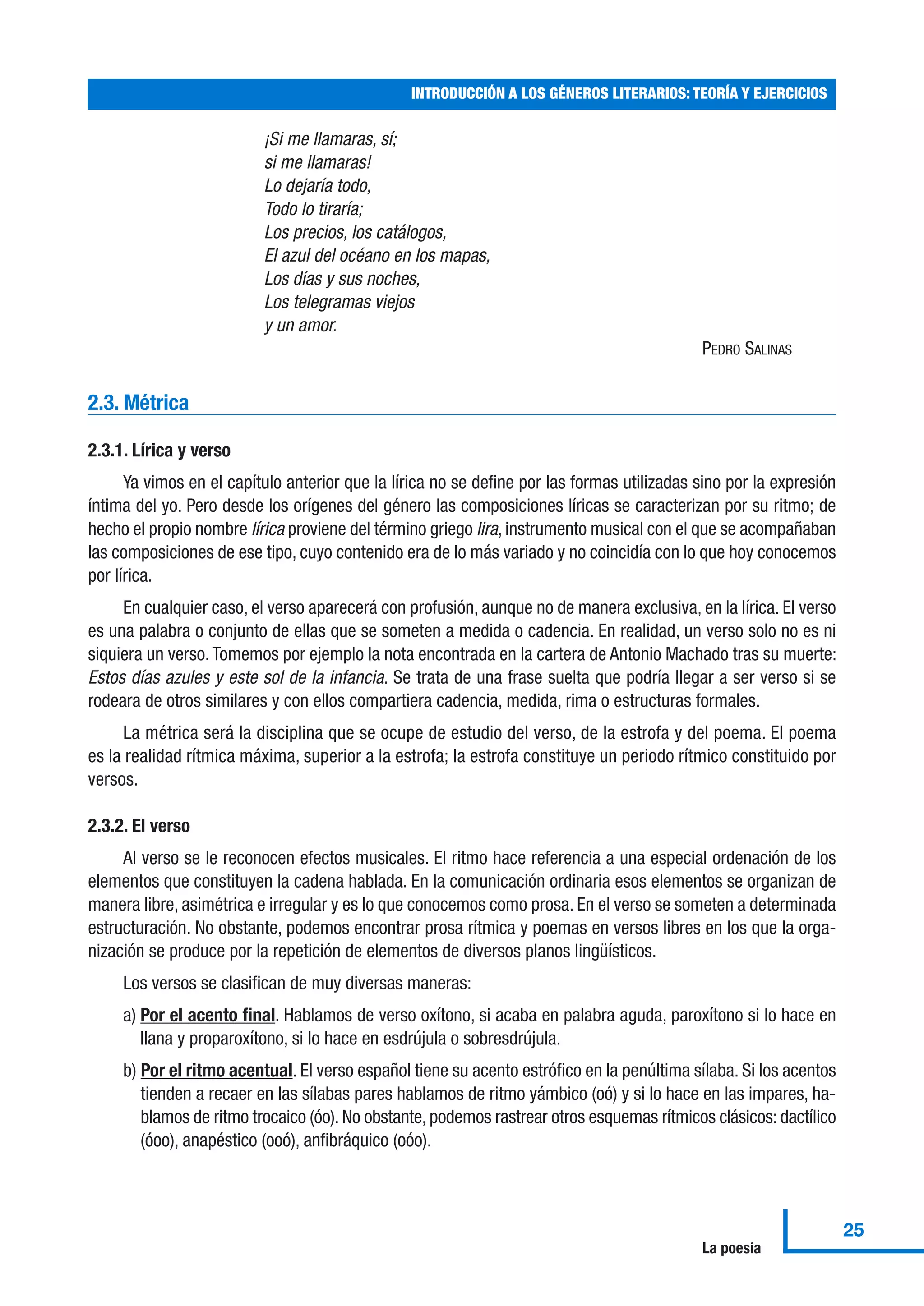 ¡Si me llamaras, sí;
si me llamaras!
Lo dejaría todo,
Todo lo tiraría;
Los precios, los catálogos,
El azul del océano en los mapas,
Los días y sus noches,
Los telegramas viejos
y un amor.
PEDRO SALINAS
2.3. Métrica
2.3.1. Lírica y verso
Ya vimos en el capítulo anterior que la lírica no se define por las formas utilizadas sino por la expresión
íntima del yo. Pero desde los orígenes del género las composiciones líricas se caracterizan por su ritmo; de
hecho el propio nombre lírica proviene del término griego lira, instrumento musical con el que se acompañaban
las composiciones de ese tipo, cuyo contenido era de lo más variado y no coincidía con lo que hoy conocemos
por lírica.
En cualquier caso, el verso aparecerá con profusión, aunque no de manera exclusiva, en la lírica. El verso
es una palabra o conjunto de ellas que se someten a medida o cadencia. En realidad, un verso solo no es ni
siquiera un verso.Tomemos por ejemplo la nota encontrada en la cartera de Antonio Machado tras su muerte:
Estos días azules y este sol de la infancia. Se trata de una frase suelta que podría llegar a ser verso si se
rodeara de otros similares y con ellos compartiera cadencia, medida, rima o estructuras formales.
La métrica será la disciplina que se ocupe de estudio del verso, de la estrofa y del poema. El poema
es la realidad rítmica máxima, superior a la estrofa; la estrofa constituye un periodo rítmico constituido por
versos.
2.3.2. El verso
Al verso se le reconocen efectos musicales. El ritmo hace referencia a una especial ordenación de los
elementos que constituyen la cadena hablada. En la comunicación ordinaria esos elementos se organizan de
manera libre, asimétrica e irregular y es lo que conocemos como prosa. En el verso se someten a determinada
estructuración. No obstante, podemos encontrar prosa rítmica y poemas en versos libres en los que la orga-
nización se produce por la repetición de elementos de diversos planos lingüísticos.
Los versos se clasifican de muy diversas maneras:
a) Por el acento final. Hablamos de verso oxítono, si acaba en palabra aguda, paroxítono si lo hace en
llana y proparoxítono, si lo hace en esdrújula o sobresdrújula.
b) Por el ritmo acentual. El verso español tiene su acento estrófico en la penúltima sílaba. Si los acentos
tienden a recaer en las sílabas pares hablamos de ritmo yámbico (oó) y si lo hace en las impares, ha-
blamos de ritmo trocaico (óo). No obstante, podemos rastrear otros esquemas rítmicos clásicos: dactílico
(óoo), anapéstico (ooó), anfibráquico (oóo).
INTRODUCCIÓN A LOS GÉNEROS LITERARIOS: TEORÍA Y EJERCICIOS
25
La poesía
 