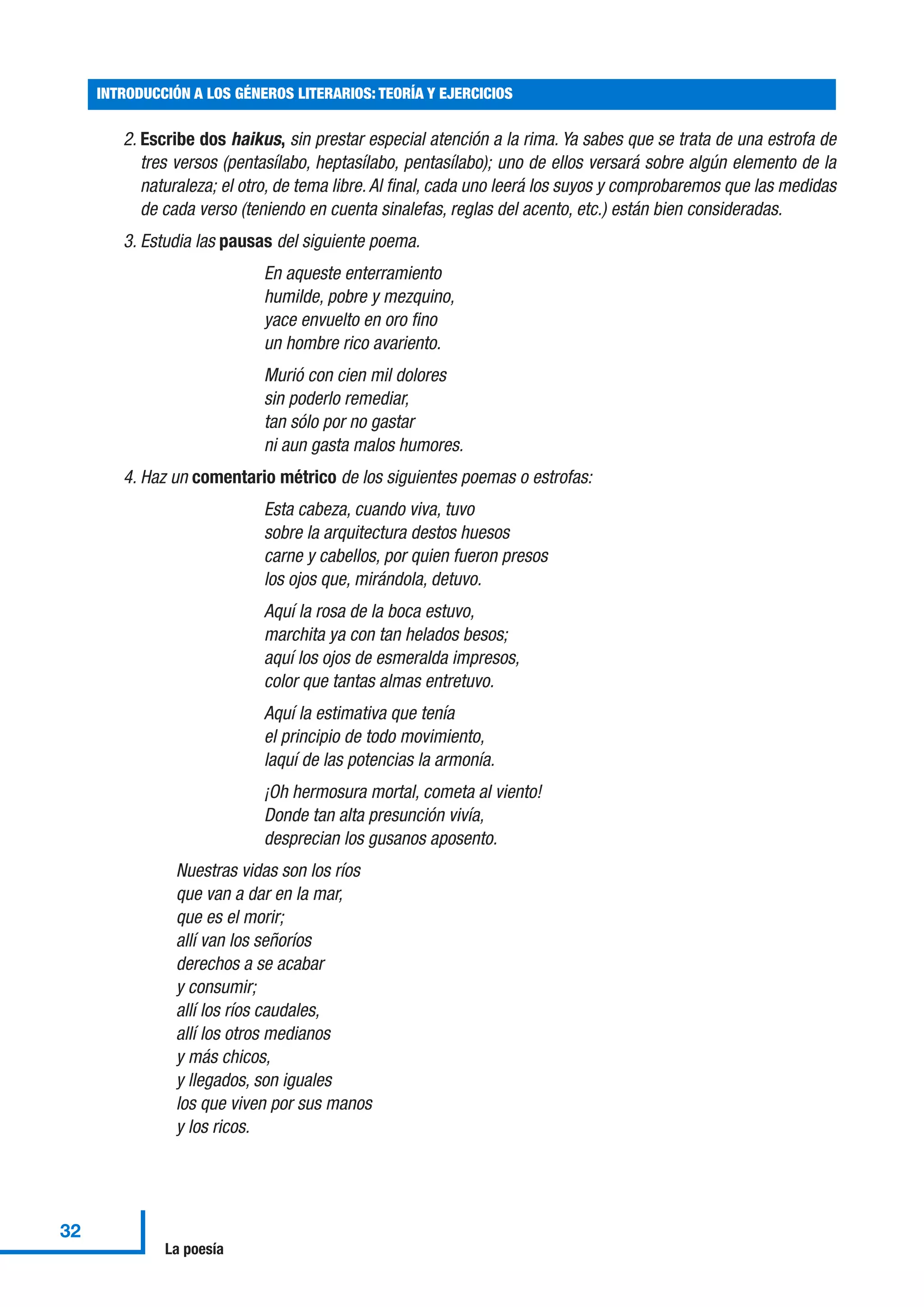 2. Escribe dos haikus, sin prestar especial atención a la rima. Ya sabes que se trata de una estrofa de
tres versos (pentasílabo, heptasílabo, pentasílabo); uno de ellos versará sobre algún elemento de la
naturaleza; el otro, de tema libre.Al final, cada uno leerá los suyos y comprobaremos que las medidas
de cada verso (teniendo en cuenta sinalefas, reglas del acento, etc.) están bien consideradas.
3. Estudia las pausas del siguiente poema.
En aqueste enterramiento
humilde, pobre y mezquino,
yace envuelto en oro fino
un hombre rico avariento.
Murió con cien mil dolores
sin poderlo remediar,
tan sólo por no gastar
ni aun gasta malos humores.
4. Haz un comentario métrico de los siguientes poemas o estrofas:
Esta cabeza, cuando viva, tuvo
sobre la arquitectura destos huesos
carne y cabellos, por quien fueron presos
los ojos que, mirándola, detuvo.
Aquí la rosa de la boca estuvo,
marchita ya con tan helados besos;
aquí los ojos de esmeralda impresos,
color que tantas almas entretuvo.
Aquí la estimativa que tenía
el principio de todo movimiento,
laquí de las potencias la armonía.
¡Oh hermosura mortal, cometa al viento!
Donde tan alta presunción vivía,
desprecian los gusanos aposento.
Nuestras vidas son los ríos
que van a dar en la mar,
que es el morir;
allí van los señoríos
derechos a se acabar
y consumir;
allí los ríos caudales,
allí los otros medianos
y más chicos,
y llegados, son iguales
los que viven por sus manos
y los ricos.
INTRODUCCIÓN A LOS GÉNEROS LITERARIOS: TEORÍA Y EJERCICIOS
32
La poesía
 