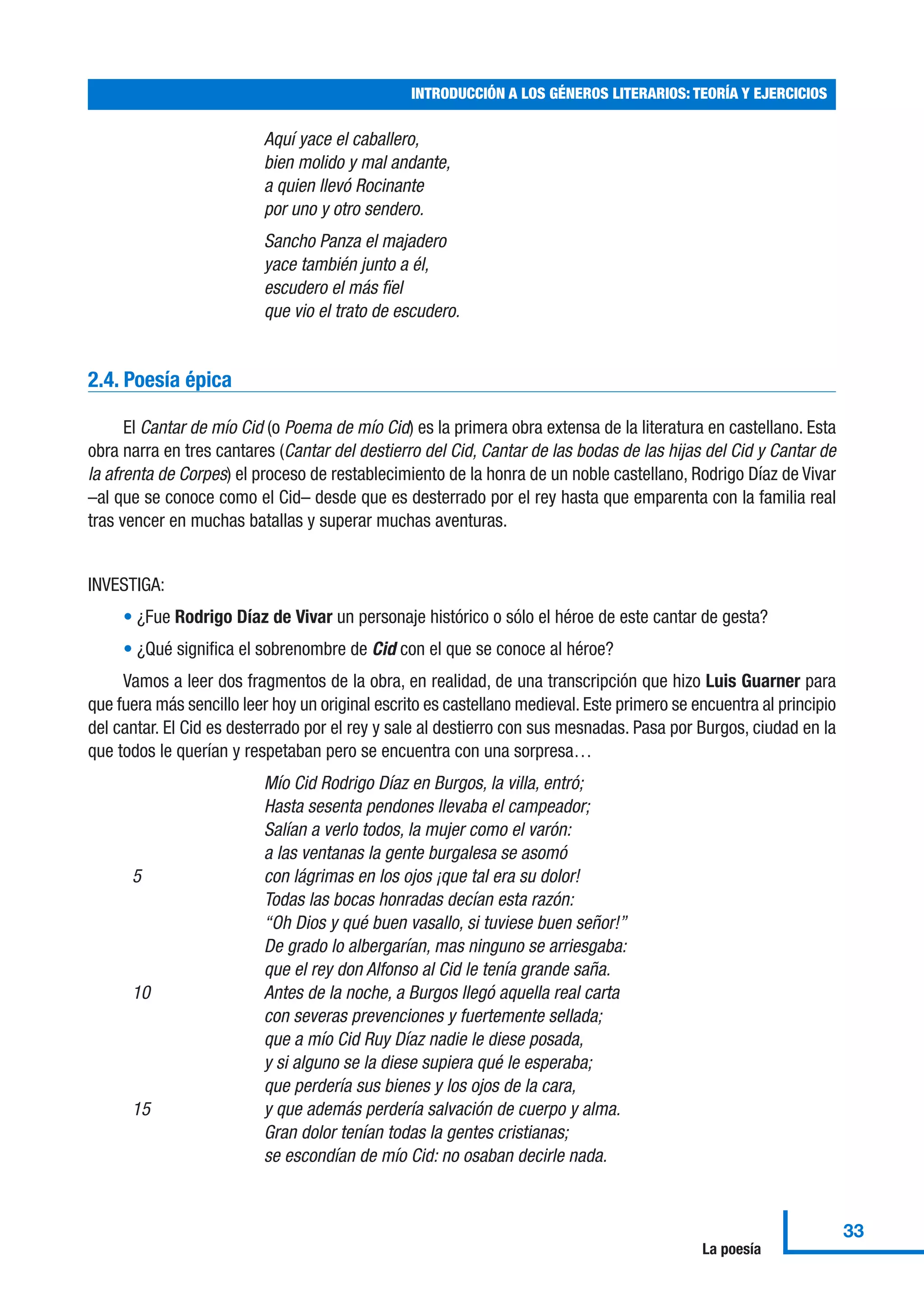 Aquí yace el caballero,
bien molido y mal andante,
a quien llevó Rocinante
por uno y otro sendero.
Sancho Panza el majadero
yace también junto a él,
escudero el más fïel
que vio el trato de escudero.
2.4. Poesía épica
El Cantar de mío Cid (o Poema de mío Cid) es la primera obra extensa de la literatura en castellano. Esta
obra narra en tres cantares (Cantar del destierro del Cid, Cantar de las bodas de las hijas del Cid y Cantar de
la afrenta de Corpes) el proceso de restablecimiento de la honra de un noble castellano, Rodrigo Díaz de Vivar
–al que se conoce como el Cid– desde que es desterrado por el rey hasta que emparenta con la familia real
tras vencer en muchas batallas y superar muchas aventuras.
INVESTIGA:
• ¿Fue Rodrigo Díaz de Vivar un personaje histórico o sólo el héroe de este cantar de gesta?
• ¿Qué significa el sobrenombre de Cid con el que se conoce al héroe?
Vamos a leer dos fragmentos de la obra, en realidad, de una transcripción que hizo Luis Guarner para
que fuera más sencillo leer hoy un original escrito es castellano medieval. Este primero se encuentra al principio
del cantar. El Cid es desterrado por el rey y sale al destierro con sus mesnadas. Pasa por Burgos, ciudad en la
que todos le querían y respetaban pero se encuentra con una sorpresa…
Mío Cid Rodrigo Díaz en Burgos, la villa, entró;
Hasta sesenta pendones llevaba el campeador;
Salían a verlo todos, la mujer como el varón:
a las ventanas la gente burgalesa se asomó
5 con lágrimas en los ojos ¡que tal era su dolor!
Todas las bocas honradas decían esta razón:
“Oh Dios y qué buen vasallo, si tuviese buen señor!”
De grado lo albergarían, mas ninguno se arriesgaba:
que el rey don Alfonso al Cid le tenía grande saña.
10 Antes de la noche, a Burgos llegó aquella real carta
con severas prevenciones y fuertemente sellada;
que a mío Cid Ruy Díaz nadie le diese posada,
y si alguno se la diese supiera qué le esperaba;
que perdería sus bienes y los ojos de la cara,
15 y que además perdería salvación de cuerpo y alma.
Gran dolor tenían todas la gentes cristianas;
se escondían de mío Cid: no osaban decirle nada.
INTRODUCCIÓN A LOS GÉNEROS LITERARIOS: TEORÍA Y EJERCICIOS
33
La poesía
 