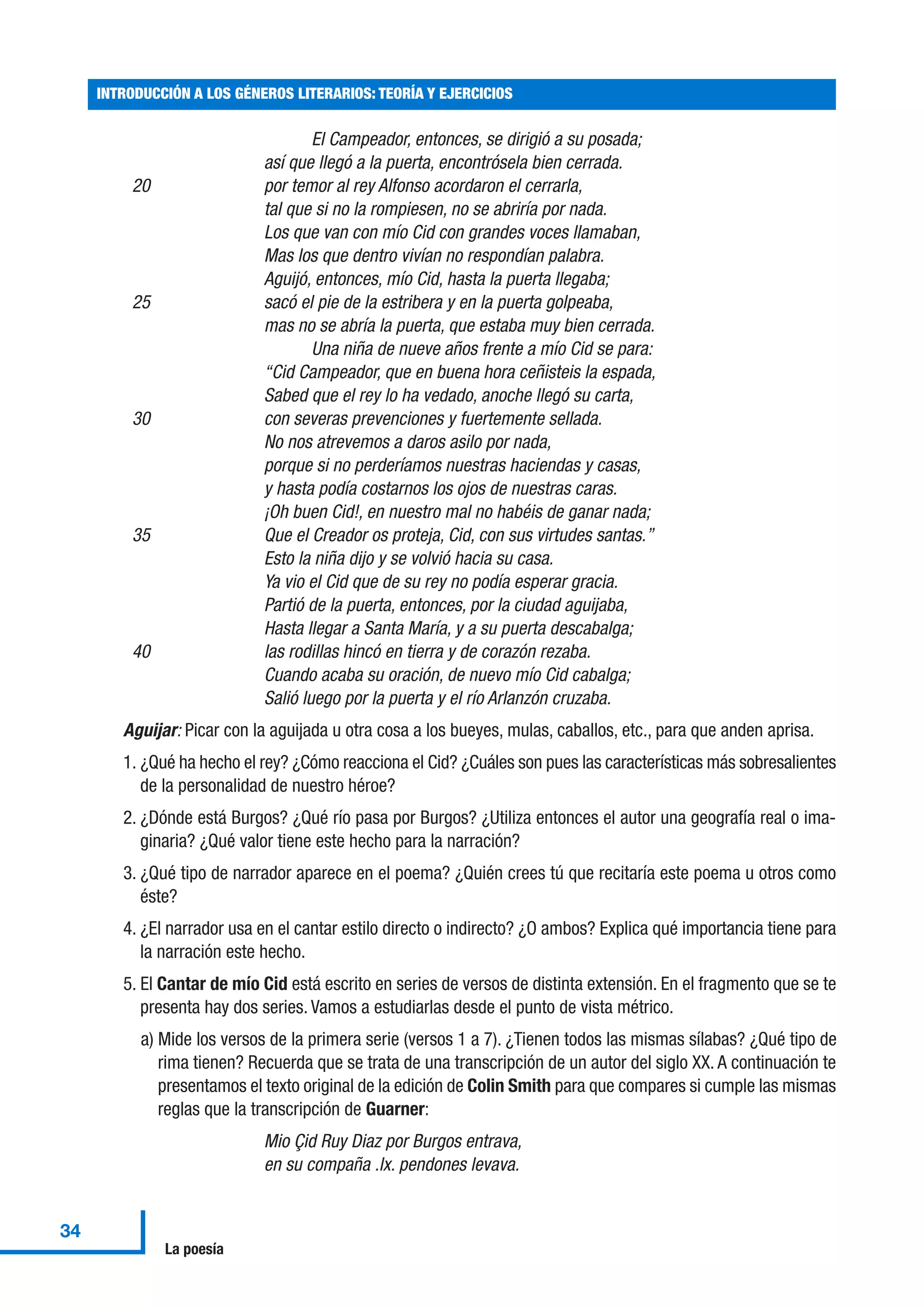 El Campeador, entonces, se dirigió a su posada;
así que llegó a la puerta, encontrósela bien cerrada.
20 por temor al rey Alfonso acordaron el cerrarla,
tal que si no la rompiesen, no se abriría por nada.
Los que van con mío Cid con grandes voces llamaban,
Mas los que dentro vivían no respondían palabra.
Aguijó, entonces, mío Cid, hasta la puerta llegaba;
25 sacó el pie de la estribera y en la puerta golpeaba,
mas no se abría la puerta, que estaba muy bien cerrada.
Una niña de nueve años frente a mío Cid se para:
“Cid Campeador, que en buena hora ceñisteis la espada,
Sabed que el rey lo ha vedado, anoche llegó su carta,
30 con severas prevenciones y fuertemente sellada.
No nos atrevemos a daros asilo por nada,
porque si no perderíamos nuestras haciendas y casas,
y hasta podía costarnos los ojos de nuestras caras.
¡Oh buen Cid!, en nuestro mal no habéis de ganar nada;
35 Que el Creador os proteja, Cid, con sus virtudes santas.”
Esto la niña dijo y se volvió hacia su casa.
Ya vio el Cid que de su rey no podía esperar gracia.
Partió de la puerta, entonces, por la ciudad aguijaba,
Hasta llegar a Santa María, y a su puerta descabalga;
40 las rodillas hincó en tierra y de corazón rezaba.
Cuando acaba su oración, de nuevo mío Cid cabalga;
Salió luego por la puerta y el río Arlanzón cruzaba.
Aguijar: Picar con la aguijada u otra cosa a los bueyes, mulas, caballos, etc., para que anden aprisa.
1. ¿Qué ha hecho el rey? ¿Cómo reacciona el Cid? ¿Cuáles son pues las características más sobresalientes
de la personalidad de nuestro héroe?
2. ¿Dónde está Burgos? ¿Qué río pasa por Burgos? ¿Utiliza entonces el autor una geografía real o ima-
ginaria? ¿Qué valor tiene este hecho para la narración?
3. ¿Qué tipo de narrador aparece en el poema? ¿Quién crees tú que recitaría este poema u otros como
éste?
4. ¿El narrador usa en el cantar estilo directo o indirecto? ¿O ambos? Explica qué importancia tiene para
la narración este hecho.
5. El Cantar de mío Cid está escrito en series de versos de distinta extensión. En el fragmento que se te
presenta hay dos series. Vamos a estudiarlas desde el punto de vista métrico.
a) Mide los versos de la primera serie (versos 1 a 7). ¿Tienen todos las mismas sílabas? ¿Qué tipo de
rima tienen? Recuerda que se trata de una transcripción de un autor del siglo XX. A continuación te
presentamos el texto original de la edición de Colin Smith para que compares si cumple las mismas
reglas que la transcripción de Guarner:
Mio Çid Ruy Diaz por Burgos entrava,
en su compaña .lx. pendones levava.
INTRODUCCIÓN A LOS GÉNEROS LITERARIOS: TEORÍA Y EJERCICIOS
34
La poesía
 