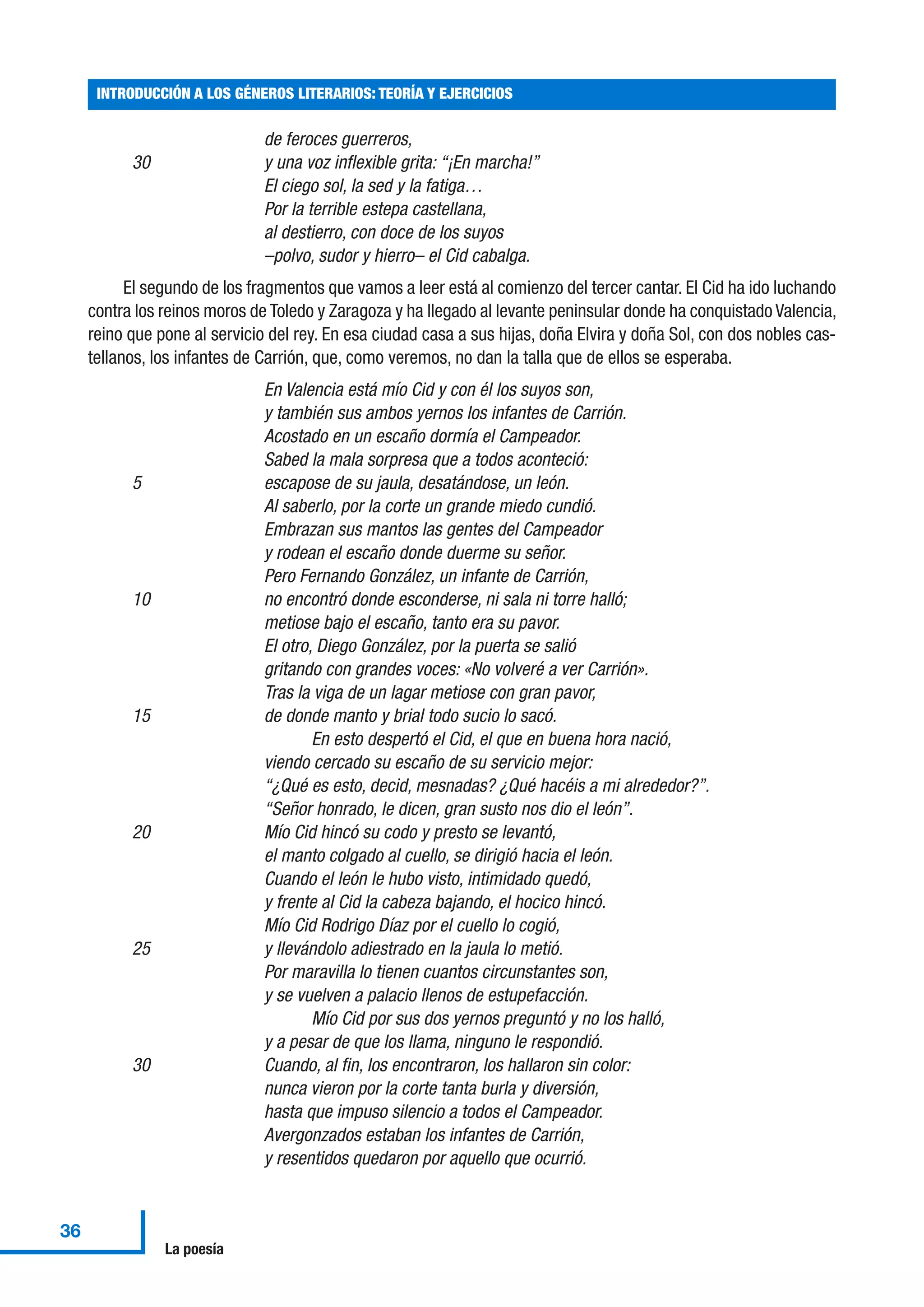 de feroces guerreros,
30 y una voz inflexible grita: “¡En marcha!”
El ciego sol, la sed y la fatiga…
Por la terrible estepa castellana,
al destierro, con doce de los suyos
–polvo, sudor y hierro– el Cid cabalga.
El segundo de los fragmentos que vamos a leer está al comienzo del tercer cantar. El Cid ha ido luchando
contra los reinos moros de Toledo y Zaragoza y ha llegado al levante peninsular donde ha conquistado Valencia,
reino que pone al servicio del rey. En esa ciudad casa a sus hijas, doña Elvira y doña Sol, con dos nobles cas-
tellanos, los infantes de Carrión, que, como veremos, no dan la talla que de ellos se esperaba.
En Valencia está mío Cid y con él los suyos son,
y también sus ambos yernos los infantes de Carrión.
Acostado en un escaño dormía el Campeador.
Sabed la mala sorpresa que a todos aconteció:
5 escapose de su jaula, desatándose, un león.
Al saberlo, por la corte un grande miedo cundió.
Embrazan sus mantos las gentes del Campeador
y rodean el escaño donde duerme su señor.
Pero Fernando González, un infante de Carrión,
10 no encontró donde esconderse, ni sala ni torre halló;
metiose bajo el escaño, tanto era su pavor.
El otro, Diego González, por la puerta se salió
gritando con grandes voces: «No volveré a ver Carrión».
Tras la viga de un lagar metiose con gran pavor,
15 de donde manto y brial todo sucio lo sacó.
En esto despertó el Cid, el que en buena hora nació,
viendo cercado su escaño de su servicio mejor:
“¿Qué es esto, decid, mesnadas? ¿Qué hacéis a mi alrededor?”.
“Señor honrado, le dicen, gran susto nos dio el león”.
20 Mío Cid hincó su codo y presto se levantó,
el manto colgado al cuello, se dirigió hacia el león.
Cuando el león le hubo visto, intimidado quedó,
y frente al Cid la cabeza bajando, el hocico hincó.
Mío Cid Rodrigo Díaz por el cuello lo cogió,
25 y llevándolo adiestrado en la jaula lo metió.
Por maravilla lo tienen cuantos circunstantes son,
y se vuelven a palacio llenos de estupefacción.
Mío Cid por sus dos yernos preguntó y no los halló,
y a pesar de que los llama, ninguno le respondió.
30 Cuando, al fin, los encontraron, los hallaron sin color:
nunca vieron por la corte tanta burla y diversión,
hasta que impuso silencio a todos el Campeador.
Avergonzados estaban los infantes de Carrión,
y resentidos quedaron por aquello que ocurrió.
INTRODUCCIÓN A LOS GÉNEROS LITERARIOS: TEORÍA Y EJERCICIOS
36
La poesía
 