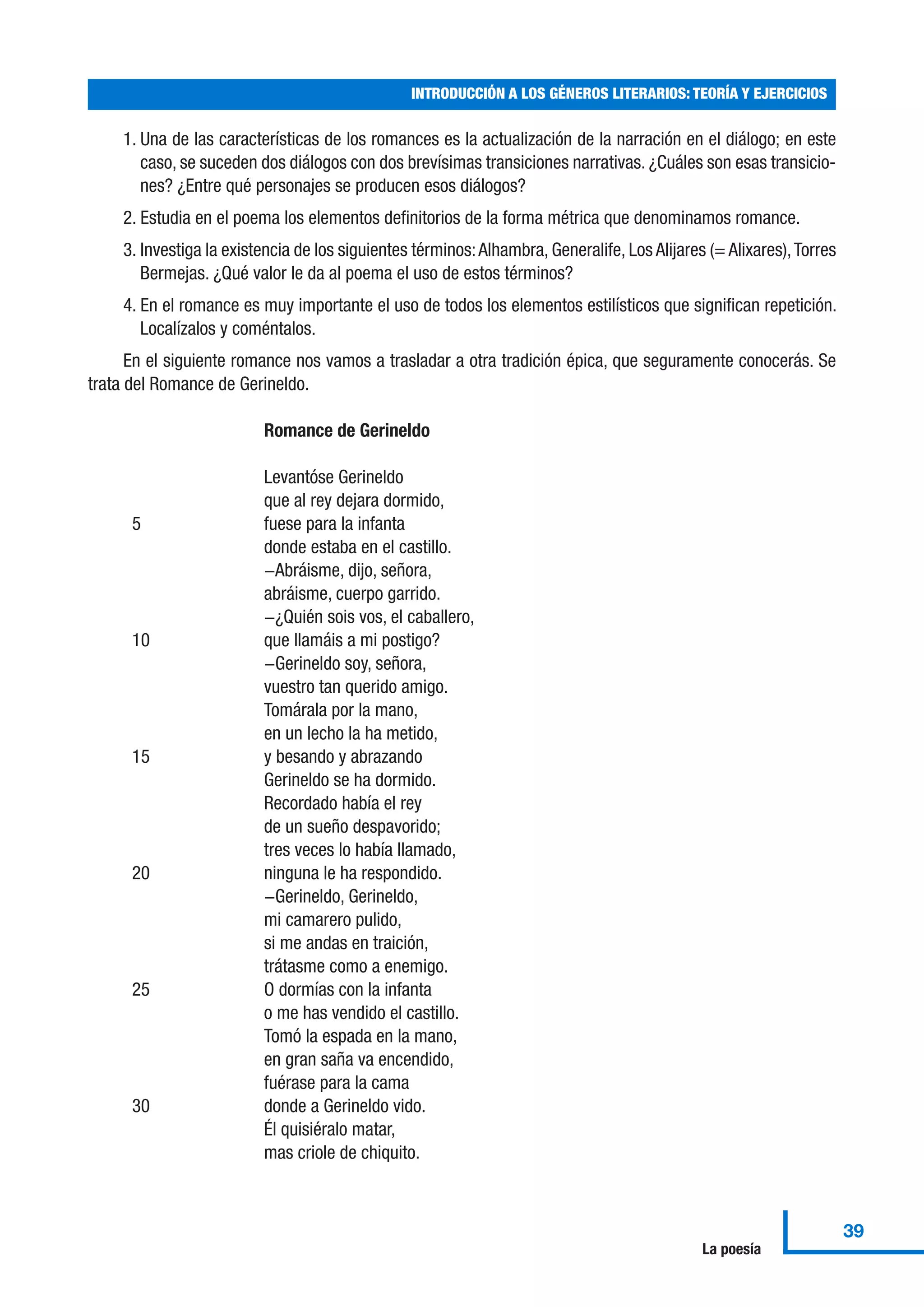 1. Una de las características de los romances es la actualización de la narración en el diálogo; en este
caso, se suceden dos diálogos con dos brevísimas transiciones narrativas. ¿Cuáles son esas transicio-
nes? ¿Entre qué personajes se producen esos diálogos?
2. Estudia en el poema los elementos definitorios de la forma métrica que denominamos romance.
3. Investiga la existencia de los siguientes términos:Alhambra, Generalife, Los Alijares (= Alixares),Torres
Bermejas. ¿Qué valor le da al poema el uso de estos términos?
4. En el romance es muy importante el uso de todos los elementos estilísticos que significan repetición.
Localízalos y coméntalos.
En el siguiente romance nos vamos a trasladar a otra tradición épica, que seguramente conocerás. Se
trata del Romance de Gerineldo.
Romance de Gerineldo
Levantóse Gerineldo
que al rey dejara dormido,
5 fuese para la infanta
donde estaba en el castillo.
−Abráisme, dijo, señora,
abráisme, cuerpo garrido.
−¿Quién sois vos, el caballero,
10 que llamáis a mi postigo?
−Gerineldo soy, señora,
vuestro tan querido amigo.
Tomárala por la mano,
en un lecho la ha metido,
15 y besando y abrazando
Gerineldo se ha dormido.
Recordado había el rey
de un sueño despavorido;
tres veces lo había llamado,
20 ninguna le ha respondido.
−Gerineldo, Gerineldo,
mi camarero pulido,
si me andas en traición,
trátasme como a enemigo.
25 O dormías con la infanta
o me has vendido el castillo.
Tomó la espada en la mano,
en gran saña va encendido,
fuérase para la cama
30 donde a Gerineldo vido.
Él quisiéralo matar,
mas criole de chiquito.
INTRODUCCIÓN A LOS GÉNEROS LITERARIOS: TEORÍA Y EJERCICIOS
39
La poesía
 