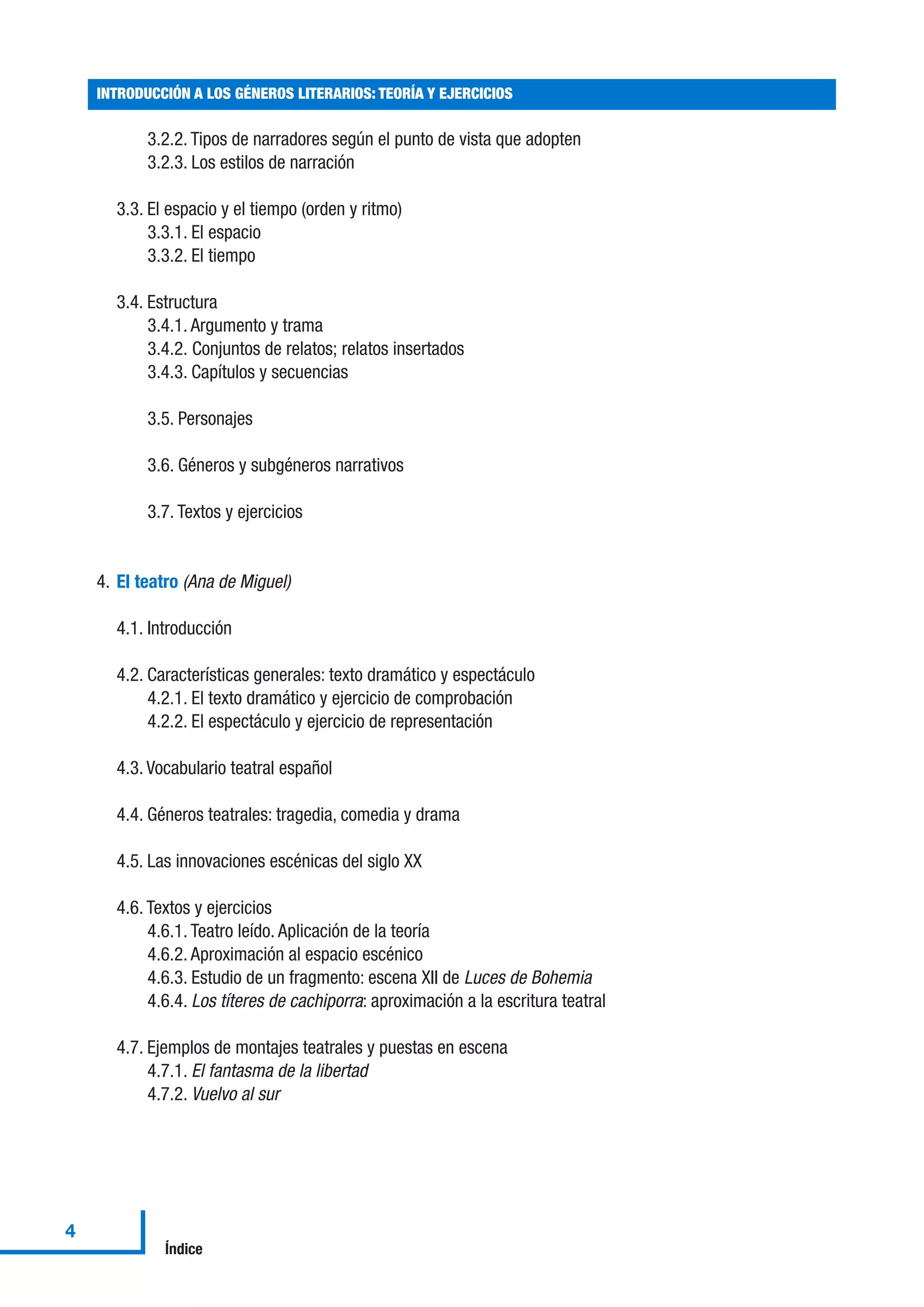 3.2.2. Tipos de narradores según el punto de vista que adopten
3.2.3. Los estilos de narración
3.3. El espacio y el tiempo (orden y ritmo)
3.3.1. El espacio
3.3.2. El tiempo
3.4. Estructura
3.4.1. Argumento y trama
3.4.2. Conjuntos de relatos; relatos insertados
3.4.3. Capítulos y secuencias
3.5. Personajes
3.6. Géneros y subgéneros narrativos
3.7. Textos y ejercicios
4. El teatro (Ana de Miguel)
4.1. Introducción
4.2. Características generales: texto dramático y espectáculo
4.2.1. El texto dramático y ejercicio de comprobación
4.2.2. El espectáculo y ejercicio de representación
4.3. Vocabulario teatral español
4.4. Géneros teatrales: tragedia, comedia y drama
4.5. Las innovaciones escénicas del siglo XX
4.6. Textos y ejercicios
4.6.1. Teatro leído. Aplicación de la teoría
4.6.2. Aproximación al espacio escénico
4.6.3. Estudio de un fragmento: escena XII de Luces de Bohemia
4.6.4. Los títeres de cachiporra: aproximación a la escritura teatral
4.7. Ejemplos de montajes teatrales y puestas en escena
4.7.1. El fantasma de la libertad
4.7.2. Vuelvo al sur
INTRODUCCIÓN A LOS GÉNEROS LITERARIOS: TEORÍA Y EJERCICIOS
4
Índice
 
