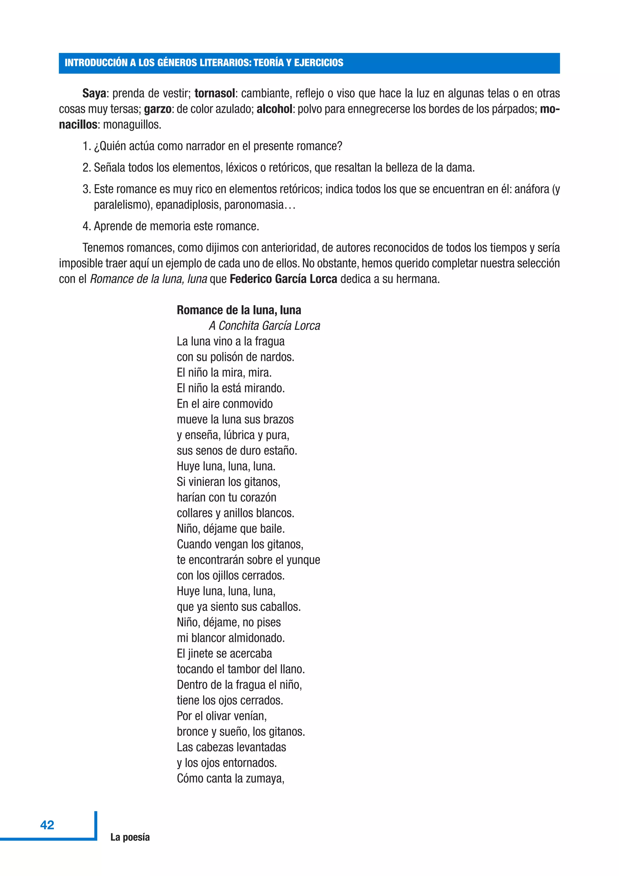 Saya: prenda de vestir; tornasol: cambiante, reflejo o viso que hace la luz en algunas telas o en otras
cosas muy tersas; garzo: de color azulado; alcohol: polvo para ennegrecerse los bordes de los párpados; mo-
nacillos: monaguillos.
1. ¿Quién actúa como narrador en el presente romance?
2. Señala todos los elementos, léxicos o retóricos, que resaltan la belleza de la dama.
3. Este romance es muy rico en elementos retóricos; indica todos los que se encuentran en él: anáfora (y
paralelismo), epanadiplosis, paronomasia…
4. Aprende de memoria este romance.
Tenemos romances, como dijimos con anterioridad, de autores reconocidos de todos los tiempos y sería
imposible traer aquí un ejemplo de cada uno de ellos. No obstante, hemos querido completar nuestra selección
con el Romance de la luna, luna que Federico García Lorca dedica a su hermana.
Romance de la luna, luna
A Conchita García Lorca
La luna vino a la fragua
con su polisón de nardos.
El niño la mira, mira.
El niño la está mirando.
En el aire conmovido
mueve la luna sus brazos
y enseña, lúbrica y pura,
sus senos de duro estaño.
Huye luna, luna, luna.
Si vinieran los gitanos,
harían con tu corazón
collares y anillos blancos.
Niño, déjame que baile.
Cuando vengan los gitanos,
te encontrarán sobre el yunque
con los ojillos cerrados.
Huye luna, luna, luna,
que ya siento sus caballos.
Niño, déjame, no pises
mi blancor almidonado.
El jinete se acercaba
tocando el tambor del llano.
Dentro de la fragua el niño,
tiene los ojos cerrados.
Por el olivar venían,
bronce y sueño, los gitanos.
Las cabezas levantadas
y los ojos entornados.
Cómo canta la zumaya,
INTRODUCCIÓN A LOS GÉNEROS LITERARIOS: TEORÍA Y EJERCICIOS
42
La poesía
 