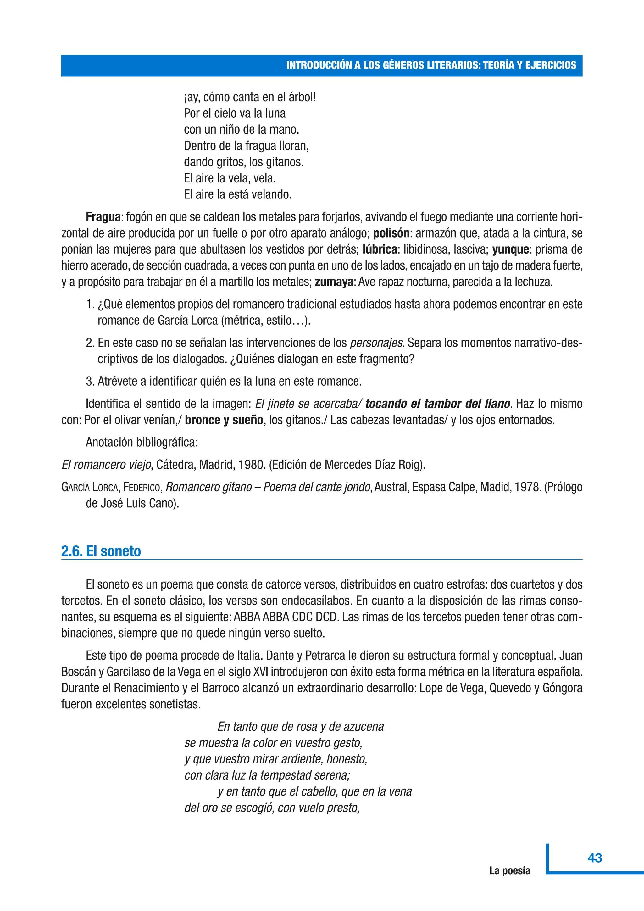 ¡ay, cómo canta en el árbol!
Por el cielo va la luna
con un niño de la mano.
Dentro de la fragua lloran,
dando gritos, los gitanos.
El aire la vela, vela.
El aire la está velando.
Fragua: fogón en que se caldean los metales para forjarlos, avivando el fuego mediante una corriente hori-
zontal de aire producida por un fuelle o por otro aparato análogo; polisón: armazón que, atada a la cintura, se
ponían las mujeres para que abultasen los vestidos por detrás; lúbrica: libidinosa, lasciva; yunque: prisma de
hierro acerado,de sección cuadrada,a veces con punta en uno de los lados,encajado en un tajo de madera fuerte,
y a propósito para trabajar en él a martillo los metales; zumaya:Ave rapaz nocturna, parecida a la lechuza.
1. ¿Qué elementos propios del romancero tradicional estudiados hasta ahora podemos encontrar en este
romance de García Lorca (métrica, estilo…).
2. En este caso no se señalan las intervenciones de los personajes. Separa los momentos narrativo-des-
criptivos de los dialogados. ¿Quiénes dialogan en este fragmento?
3. Atrévete a identificar quién es la luna en este romance.
Identifica el sentido de la imagen: El jinete se acercaba/ tocando el tambor del llano. Haz lo mismo
con: Por el olivar venían,/ bronce y sueño, los gitanos./ Las cabezas levantadas/ y los ojos entornados.
Anotación bibliográfica:
El romancero viejo, Cátedra, Madrid, 1980. (Edición de Mercedes Díaz Roig).
GARCÍA LORCA, FEDERICO, Romancero gitano – Poema del cante jondo,Austral, Espasa Calpe, Madid, 1978. (Prólogo
de José Luis Cano).
2.6. El soneto
El soneto es un poema que consta de catorce versos, distribuidos en cuatro estrofas: dos cuartetos y dos
tercetos. En el soneto clásico, los versos son endecasílabos. En cuanto a la disposición de las rimas conso-
nantes, su esquema es el siguiente:ABBA ABBA CDC DCD. Las rimas de los tercetos pueden tener otras com-
binaciones, siempre que no quede ningún verso suelto.
Este tipo de poema procede de Italia. Dante y Petrarca le dieron su estructura formal y conceptual. Juan
Boscán y Garcilaso de la Vega en el siglo XVI introdujeron con éxito esta forma métrica en la literatura española.
Durante el Renacimiento y el Barroco alcanzó un extraordinario desarrollo: Lope de Vega, Quevedo y Góngora
fueron excelentes sonetistas.
En tanto que de rosa y de azucena
se muestra la color en vuestro gesto,
y que vuestro mirar ardiente, honesto,
con clara luz la tempestad serena;
y en tanto que el cabello, que en la vena
del oro se escogió, con vuelo presto,
INTRODUCCIÓN A LOS GÉNEROS LITERARIOS: TEORÍA Y EJERCICIOS
43
La poesía
 