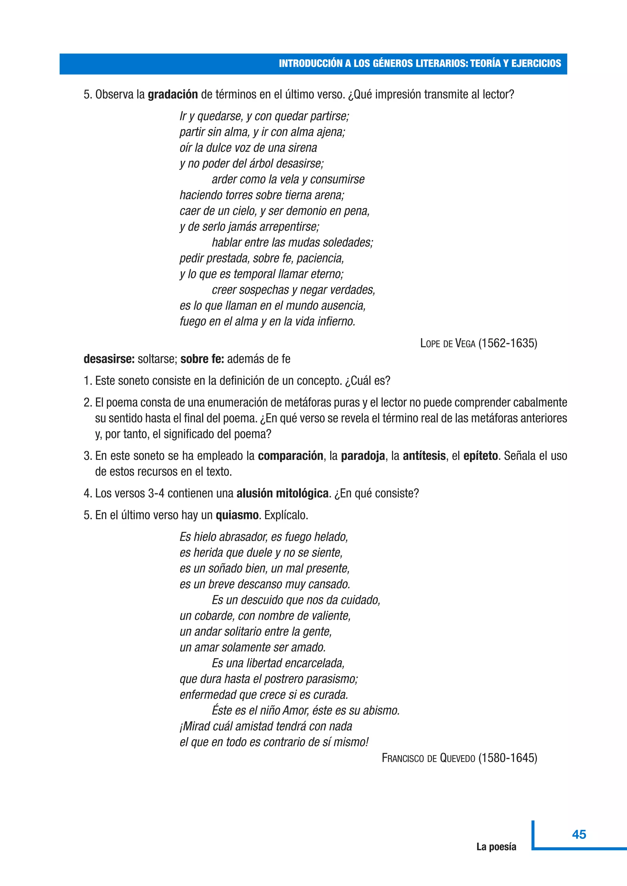 5. Observa la gradación de términos en el último verso. ¿Qué impresión transmite al lector?
Ir y quedarse, y con quedar partirse;
partir sin alma, y ir con alma ajena;
oír la dulce voz de una sirena
y no poder del árbol desasirse;
arder como la vela y consumirse
haciendo torres sobre tierna arena;
caer de un cielo, y ser demonio en pena,
y de serlo jamás arrepentirse;
hablar entre las mudas soledades;
pedir prestada, sobre fe, paciencia,
y lo que es temporal llamar eterno;
creer sospechas y negar verdades,
es lo que llaman en el mundo ausencia,
fuego en el alma y en la vida infierno.
LOPE DE VEGA (1562-1635)
desasirse: soltarse; sobre fe: además de fe
1. Este soneto consiste en la definición de un concepto. ¿Cuál es?
2. El poema consta de una enumeración de metáforas puras y el lector no puede comprender cabalmente
su sentido hasta el final del poema. ¿En qué verso se revela el término real de las metáforas anteriores
y, por tanto, el significado del poema?
3. En este soneto se ha empleado la comparación, la paradoja, la antítesis, el epíteto. Señala el uso
de estos recursos en el texto.
4. Los versos 3-4 contienen una alusión mitológica. ¿En qué consiste?
5. En el último verso hay un quiasmo. Explícalo.
Es hielo abrasador, es fuego helado,
es herida que duele y no se siente,
es un soñado bien, un mal presente,
es un breve descanso muy cansado.
Es un descuido que nos da cuidado,
un cobarde, con nombre de valiente,
un andar solitario entre la gente,
un amar solamente ser amado.
Es una libertad encarcelada,
que dura hasta el postrero parasismo;
enfermedad que crece si es curada.
Éste es el niño Amor, éste es su abismo.
¡Mirad cuál amistad tendrá con nada
el que en todo es contrario de sí mismo!
FRANCISCO DE QUEVEDO (1580-1645)
INTRODUCCIÓN A LOS GÉNEROS LITERARIOS: TEORÍA Y EJERCICIOS
45
La poesía
 