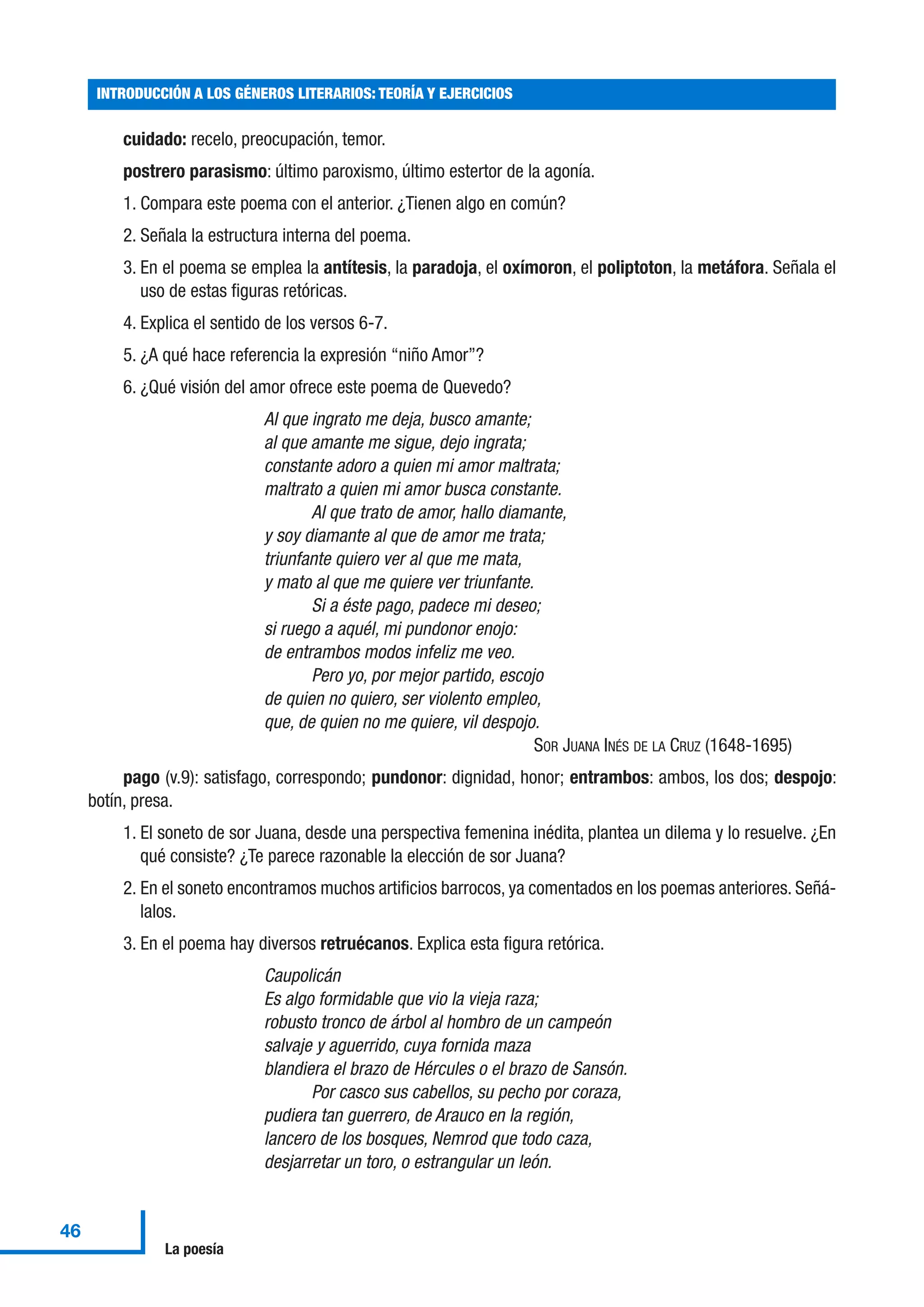 cuidado: recelo, preocupación, temor.
postrero parasismo: último paroxismo, último estertor de la agonía.
1. Compara este poema con el anterior. ¿Tienen algo en común?
2. Señala la estructura interna del poema.
3. En el poema se emplea la antítesis, la paradoja, el oxímoron, el poliptoton, la metáfora. Señala el
uso de estas figuras retóricas.
4. Explica el sentido de los versos 6-7.
5. ¿A qué hace referencia la expresión “niño Amor”?
6. ¿Qué visión del amor ofrece este poema de Quevedo?
Al que ingrato me deja, busco amante;
al que amante me sigue, dejo ingrata;
constante adoro a quien mi amor maltrata;
maltrato a quien mi amor busca constante.
Al que trato de amor, hallo diamante,
y soy diamante al que de amor me trata;
triunfante quiero ver al que me mata,
y mato al que me quiere ver triunfante.
Si a éste pago, padece mi deseo;
si ruego a aquél, mi pundonor enojo:
de entrambos modos infeliz me veo.
Pero yo, por mejor partido, escojo
de quien no quiero, ser violento empleo,
que, de quien no me quiere, vil despojo.
SOR JUANA INÉS DE LA CRUZ (1648-1695)
pago (v.9): satisfago, correspondo; pundonor: dignidad, honor; entrambos: ambos, los dos; despojo:
botín, presa.
1. El soneto de sor Juana, desde una perspectiva femenina inédita, plantea un dilema y lo resuelve. ¿En
qué consiste? ¿Te parece razonable la elección de sor Juana?
2. En el soneto encontramos muchos artificios barrocos, ya comentados en los poemas anteriores. Señá-
lalos.
3. En el poema hay diversos retruécanos. Explica esta figura retórica.
Caupolicán
Es algo formidable que vio la vieja raza;
robusto tronco de árbol al hombro de un campeón
salvaje y aguerrido, cuya fornida maza
blandiera el brazo de Hércules o el brazo de Sansón.
Por casco sus cabellos, su pecho por coraza,
pudiera tan guerrero, de Arauco en la región,
lancero de los bosques, Nemrod que todo caza,
desjarretar un toro, o estrangular un león.
INTRODUCCIÓN A LOS GÉNEROS LITERARIOS: TEORÍA Y EJERCICIOS
46
La poesía
 