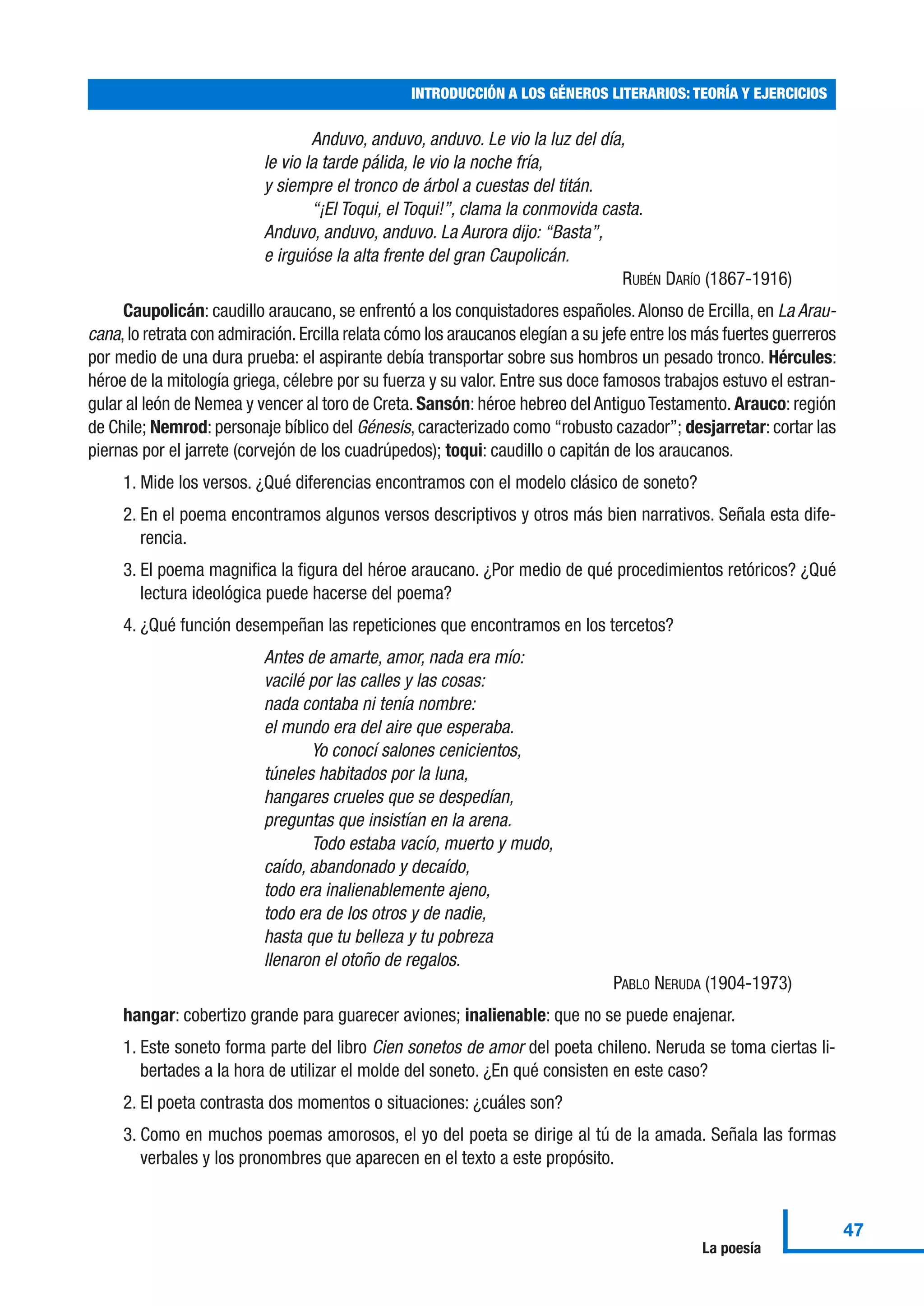 Anduvo, anduvo, anduvo. Le vio la luz del día,
le vio la tarde pálida, le vio la noche fría,
y siempre el tronco de árbol a cuestas del titán.
“¡El Toqui, el Toqui!”, clama la conmovida casta.
Anduvo, anduvo, anduvo. La Aurora dijo: “Basta”,
e irguióse la alta frente del gran Caupolicán.
RUBÉN DARÍO (1867-1916)
Caupolicán: caudillo araucano, se enfrentó a los conquistadores españoles.Alonso de Ercilla, en La Arau-
cana,lo retrata con admiración.Ercilla relata cómo los araucanos elegían a su jefe entre los más fuertes guerreros
por medio de una dura prueba: el aspirante debía transportar sobre sus hombros un pesado tronco. Hércules:
héroe de la mitología griega, célebre por su fuerza y su valor. Entre sus doce famosos trabajos estuvo el estran-
gular al león de Nemea y vencer al toro de Creta. Sansón: héroe hebreo del Antiguo Testamento. Arauco: región
de Chile; Nemrod: personaje bíblico del Génesis, caracterizado como “robusto cazador”; desjarretar: cortar las
piernas por el jarrete (corvejón de los cuadrúpedos); toqui: caudillo o capitán de los araucanos.
1. Mide los versos. ¿Qué diferencias encontramos con el modelo clásico de soneto?
2. En el poema encontramos algunos versos descriptivos y otros más bien narrativos. Señala esta dife-
rencia.
3. El poema magnifica la figura del héroe araucano. ¿Por medio de qué procedimientos retóricos? ¿Qué
lectura ideológica puede hacerse del poema?
4. ¿Qué función desempeñan las repeticiones que encontramos en los tercetos?
Antes de amarte, amor, nada era mío:
vacilé por las calles y las cosas:
nada contaba ni tenía nombre:
el mundo era del aire que esperaba.
Yo conocí salones cenicientos,
túneles habitados por la luna,
hangares crueles que se despedían,
preguntas que insistían en la arena.
Todo estaba vacío, muerto y mudo,
caído, abandonado y decaído,
todo era inalienablemente ajeno,
todo era de los otros y de nadie,
hasta que tu belleza y tu pobreza
llenaron el otoño de regalos.
PABLO NERUDA (1904-1973)
hangar: cobertizo grande para guarecer aviones; inalienable: que no se puede enajenar.
1. Este soneto forma parte del libro Cien sonetos de amor del poeta chileno. Neruda se toma ciertas li-
bertades a la hora de utilizar el molde del soneto. ¿En qué consisten en este caso?
2. El poeta contrasta dos momentos o situaciones: ¿cuáles son?
3. Como en muchos poemas amorosos, el yo del poeta se dirige al tú de la amada. Señala las formas
verbales y los pronombres que aparecen en el texto a este propósito.
INTRODUCCIÓN A LOS GÉNEROS LITERARIOS: TEORÍA Y EJERCICIOS
47
La poesía
 