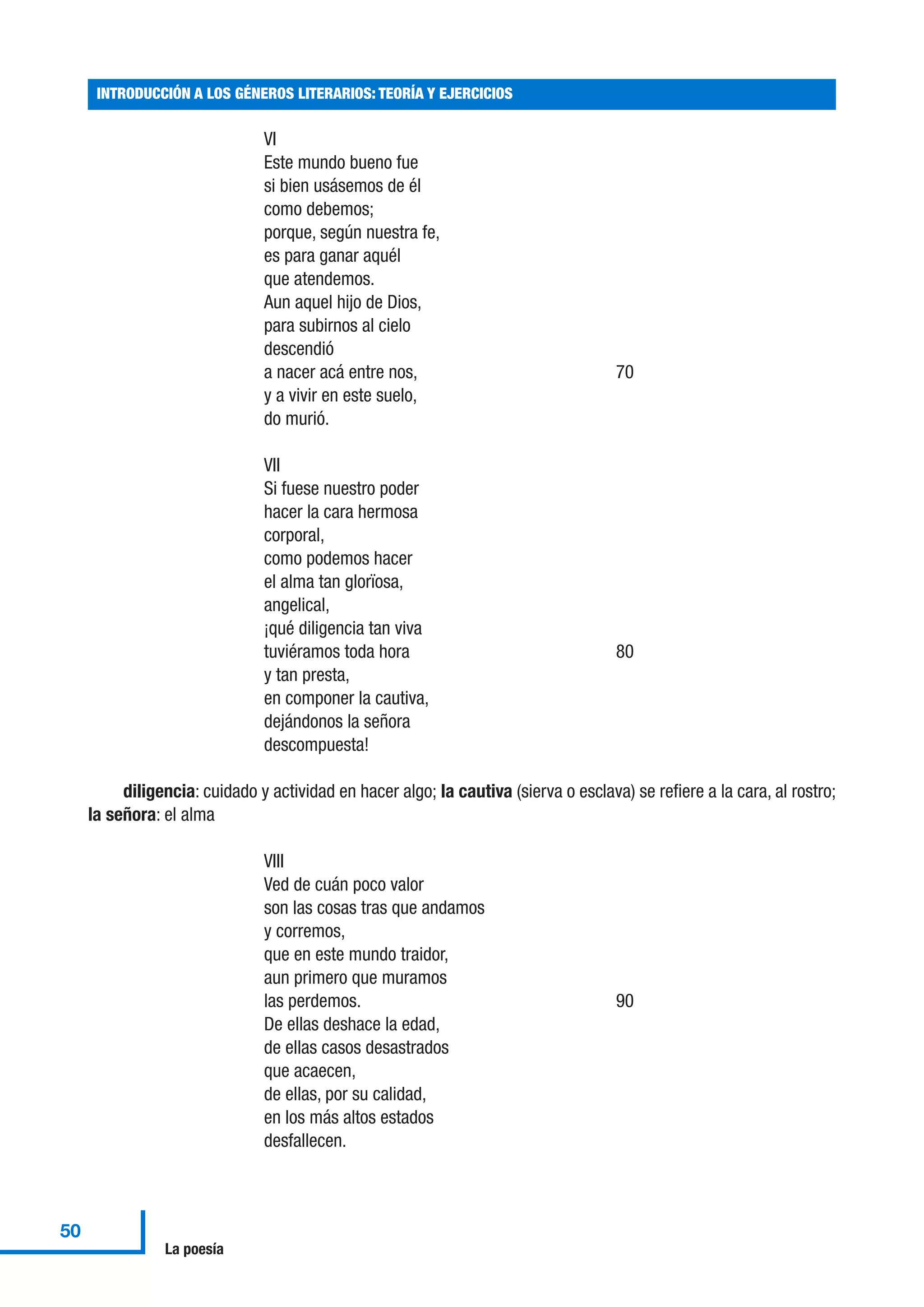 VI
Este mundo bueno fue
si bien usásemos de él
como debemos;
porque, según nuestra fe,
es para ganar aquél
que atendemos.
Aun aquel hijo de Dios,
para subirnos al cielo
descendió
a nacer acá entre nos, 70
y a vivir en este suelo,
do murió.
VII
Si fuese nuestro poder
hacer la cara hermosa
corporal,
como podemos hacer
el alma tan glorïosa,
angelical,
¡qué diligencia tan viva
tuviéramos toda hora 80
y tan presta,
en componer la cautiva,
dejándonos la señora
descompuesta!
diligencia: cuidado y actividad en hacer algo; la cautiva (sierva o esclava) se refiere a la cara, al rostro;
la señora: el alma
VIII
Ved de cuán poco valor
son las cosas tras que andamos
y corremos,
que en este mundo traidor,
aun primero que muramos
las perdemos. 90
De ellas deshace la edad,
de ellas casos desastrados
que acaecen,
de ellas, por su calidad,
en los más altos estados
desfallecen.
INTRODUCCIÓN A LOS GÉNEROS LITERARIOS: TEORÍA Y EJERCICIOS
50
La poesía
 