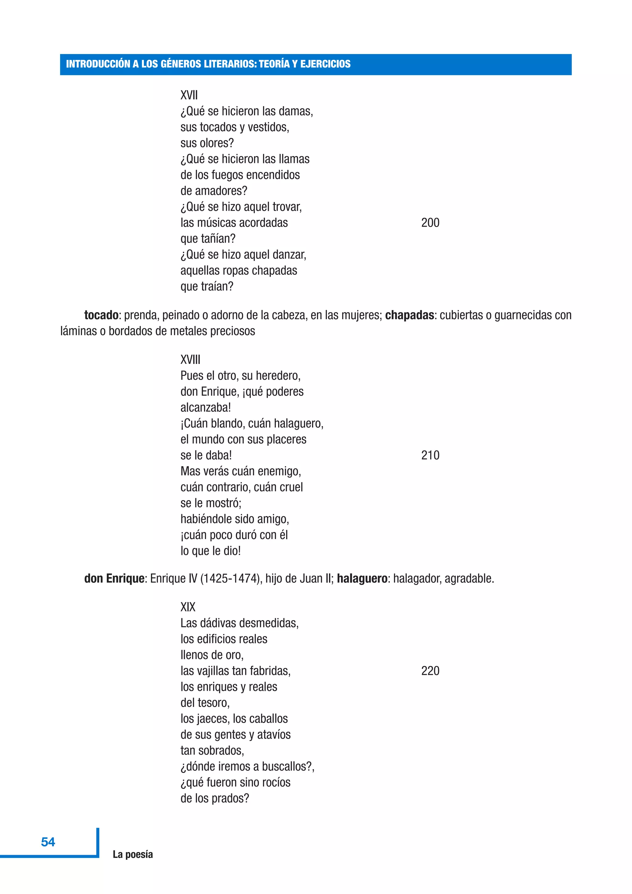 XVII
¿Qué se hicieron las damas,
sus tocados y vestidos,
sus olores?
¿Qué se hicieron las llamas
de los fuegos encendidos
de amadores?
¿Qué se hizo aquel trovar,
las músicas acordadas 200
que tañían?
¿Qué se hizo aquel danzar,
aquellas ropas chapadas
que traían?
tocado: prenda, peinado o adorno de la cabeza, en las mujeres; chapadas: cubiertas o guarnecidas con
láminas o bordados de metales preciosos
XVIII
Pues el otro, su heredero,
don Enrique, ¡qué poderes
alcanzaba!
¡Cuán blando, cuán halaguero,
el mundo con sus placeres
se le daba! 210
Mas verás cuán enemigo,
cuán contrario, cuán cruel
se le mostró;
habiéndole sido amigo,
¡cuán poco duró con él
lo que le dio!
don Enrique: Enrique IV (1425-1474), hijo de Juan II; halaguero: halagador, agradable.
XIX
Las dádivas desmedidas,
los edificios reales
llenos de oro,
las vajillas tan fabridas, 220
los enriques y reales
del tesoro,
los jaeces, los caballos
de sus gentes y atavíos
tan sobrados,
¿dónde iremos a buscallos?,
¿qué fueron sino rocíos
de los prados?
INTRODUCCIÓN A LOS GÉNEROS LITERARIOS: TEORÍA Y EJERCICIOS
54
La poesía
 