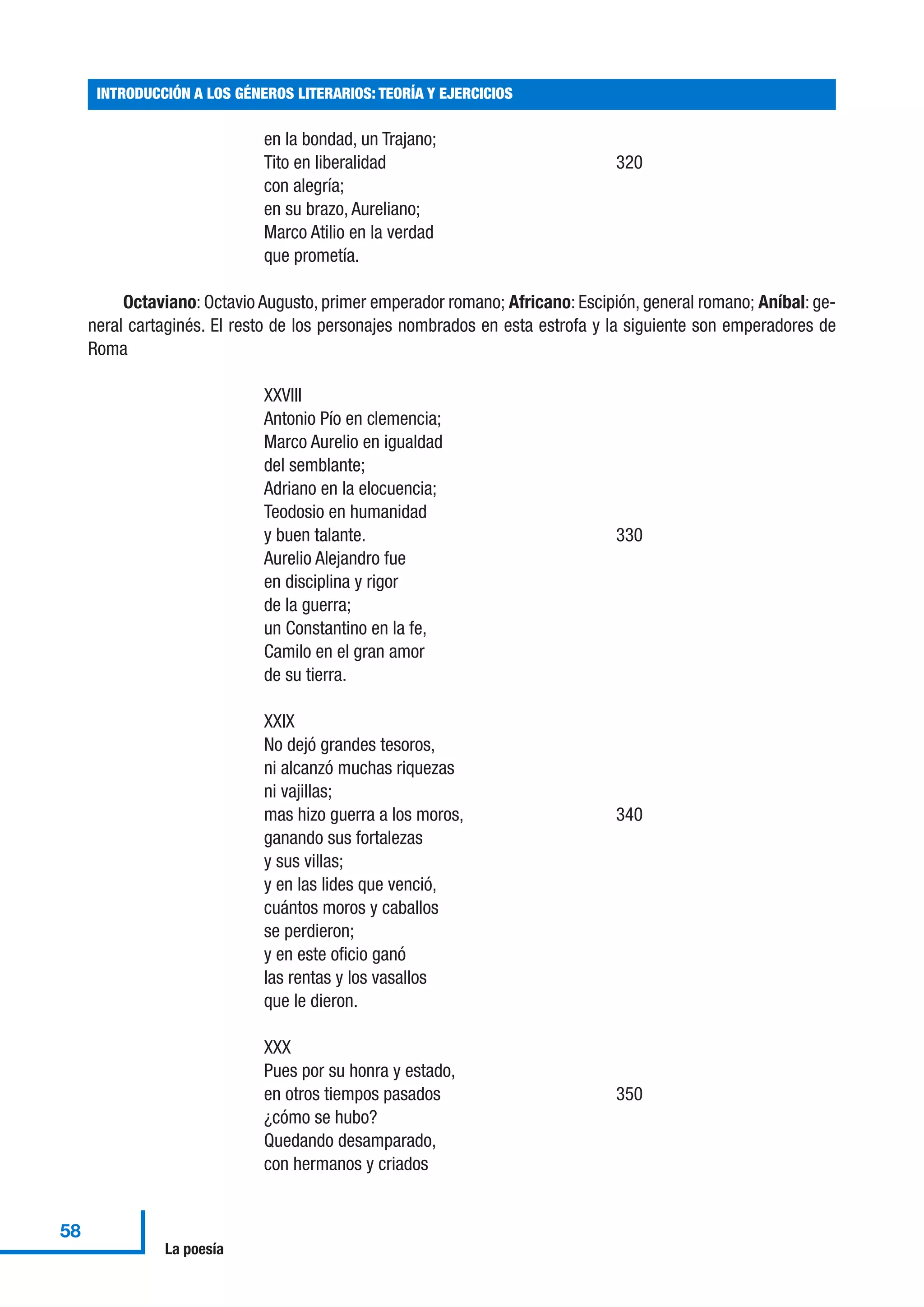 en la bondad, un Trajano;
Tito en liberalidad 320
con alegría;
en su brazo, Aureliano;
Marco Atilio en la verdad
que prometía.
Octaviano: Octavio Augusto, primer emperador romano; Africano: Escipión, general romano; Aníbal: ge-
neral cartaginés. El resto de los personajes nombrados en esta estrofa y la siguiente son emperadores de
Roma
XXVIII
Antonio Pío en clemencia;
Marco Aurelio en igualdad
del semblante;
Adriano en la elocuencia;
Teodosio en humanidad
y buen talante. 330
Aurelio Alejandro fue
en disciplina y rigor
de la guerra;
un Constantino en la fe,
Camilo en el gran amor
de su tierra.
XXIX
No dejó grandes tesoros,
ni alcanzó muchas riquezas
ni vajillas;
mas hizo guerra a los moros, 340
ganando sus fortalezas
y sus villas;
y en las lides que venció,
cuántos moros y caballos
se perdieron;
y en este oficio ganó
las rentas y los vasallos
que le dieron.
XXX
Pues por su honra y estado,
en otros tiempos pasados 350
¿cómo se hubo?
Quedando desamparado,
con hermanos y criados
INTRODUCCIÓN A LOS GÉNEROS LITERARIOS: TEORÍA Y EJERCICIOS
58
La poesía
 
