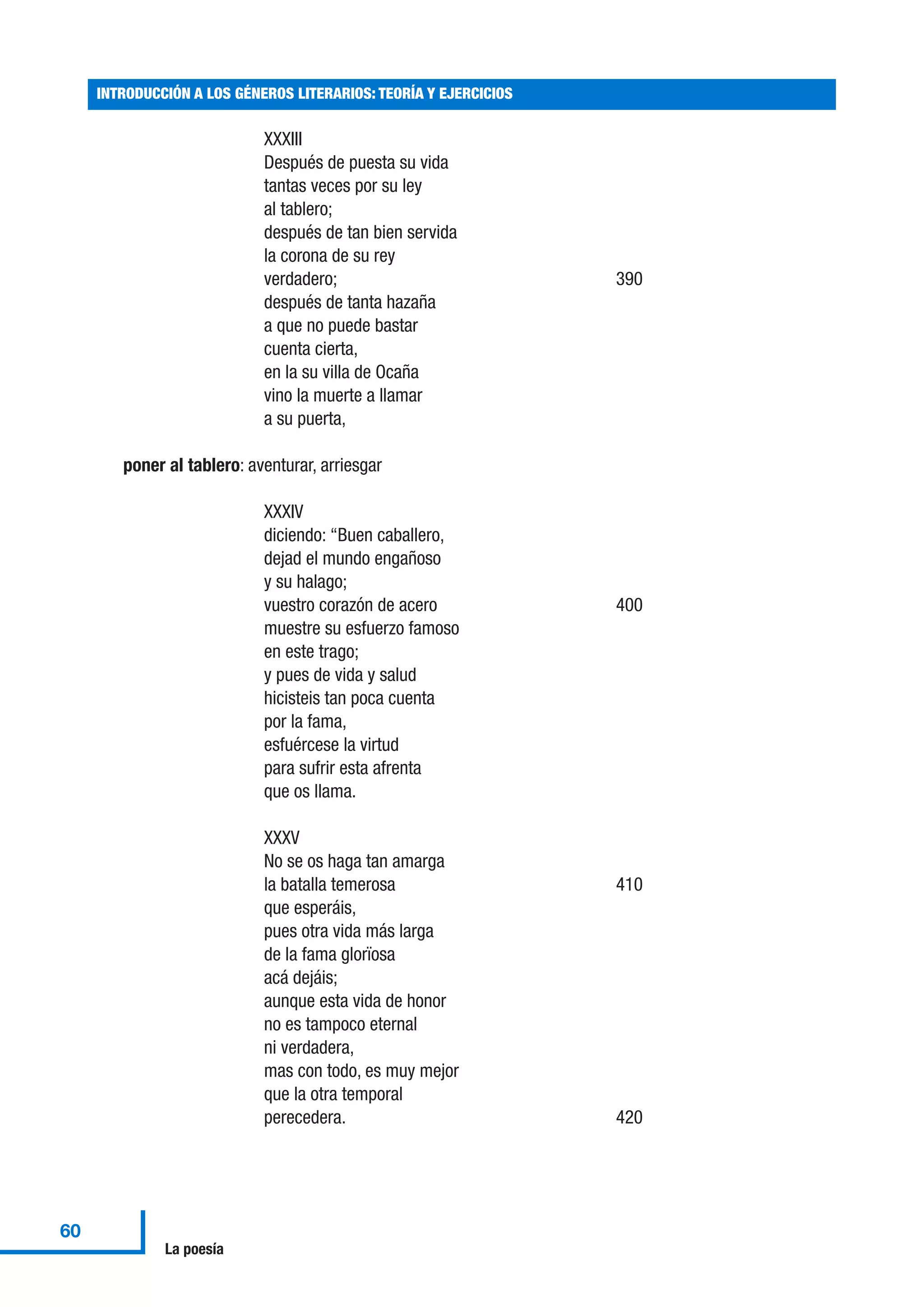 XXXIII
Después de puesta su vida
tantas veces por su ley
al tablero;
después de tan bien servida
la corona de su rey
verdadero; 390
después de tanta hazaña
a que no puede bastar
cuenta cierta,
en la su villa de Ocaña
vino la muerte a llamar
a su puerta,
poner al tablero: aventurar, arriesgar
XXXIV
diciendo: “Buen caballero,
dejad el mundo engañoso
y su halago;
vuestro corazón de acero 400
muestre su esfuerzo famoso
en este trago;
y pues de vida y salud
hicisteis tan poca cuenta
por la fama,
esfuércese la virtud
para sufrir esta afrenta
que os llama.
XXXV
No se os haga tan amarga
la batalla temerosa 410
que esperáis,
pues otra vida más larga
de la fama glorïosa
acá dejáis;
aunque esta vida de honor
no es tampoco eternal
ni verdadera,
mas con todo, es muy mejor
que la otra temporal
perecedera. 420
INTRODUCCIÓN A LOS GÉNEROS LITERARIOS: TEORÍA Y EJERCICIOS
60
La poesía
 